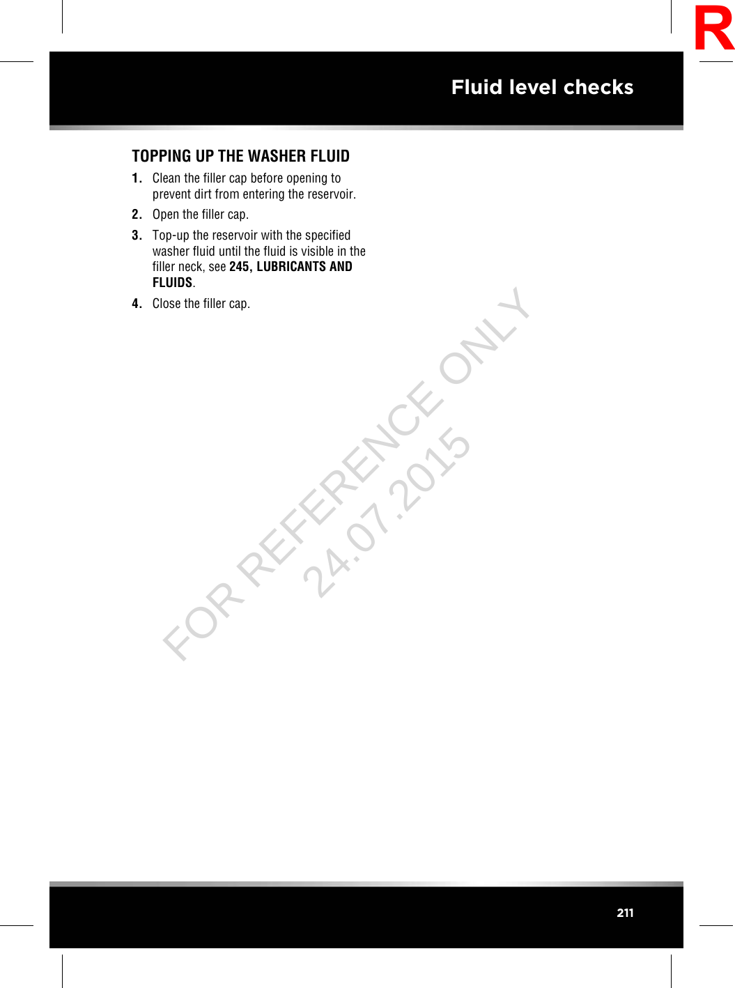 TOPPING UP THE WASHER FLUID1. Clean the filler cap before opening toprevent dirt from entering the reservoir.2. Open the filler cap.3. Top-up the reservoir with the specifiedwasher fluid until the fluid is visible in thefiller neck, see 245, LUBRICANTS ANDFLUIDS.4. Close the filler cap.211Fluid level checksRFOR REFERENCE ONLY 24.07.2015