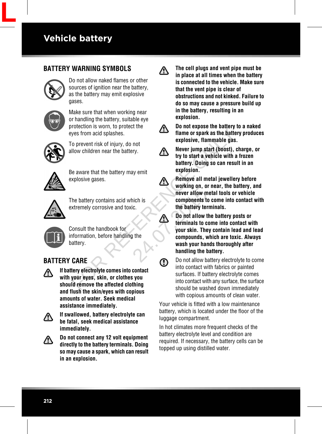 BATTERY WARNING SYMBOLSDo not allow naked flames or othersources of ignition near the battery,as the battery may emit explosivegases.Make sure that when working nearor handling the battery, suitable eyeprotection is worn, to protect theeyes from acid splashes.To prevent risk of injury, do notallow children near the battery.Be aware that the battery may emitexplosive gases.The battery contains acid which isextremely corrosive and toxic.Consult the handbook forinformation, before handling thebattery.BATTERY CAREIf battery electrolyte comes into contactwith your eyes, skin, or clothes youshould remove the affected clothingand flush the skin/eyes with copiousamounts of water. Seek medicalassistance immediately.If swallowed, battery electrolyte canbe fatal, seek medical assistanceimmediately.Do not connect any 12 volt equipmentdirectly to the battery terminals. Doingso may cause a spark, which can resultin an explosion.The cell plugs and vent pipe must bein place at all times when the batteryis connected to the vehicle. Make surethat the vent pipe is clear ofobstructions and not kinked. Failure todo so may cause a pressure build upin the battery, resulting in anexplosion.Do not expose the battery to a nakedflame or spark as the battery producesexplosive, flammable gas.Never jump start (boost), charge, ortry to start a vehicle with a frozenbattery. Doing so can result in anexplosion.Remove all metal jewellery beforeworking on, or near, the battery, andnever allow metal tools or vehiclecomponents to come into contact withthe battery terminals.Do not allow the battery posts orterminals to come into contact withyour skin. They contain lead and leadcompounds, which are toxic. Alwayswash your hands thoroughly afterhandling the battery.Do not allow battery electrolyte to comeinto contact with fabrics or paintedsurfaces. If battery electrolyte comesinto contact with any surface, the surfaceshould be washed down immediatelywith copious amounts of clean water.Your vehicle is fitted with a low maintenancebattery, which is located under the floor of theluggage compartment.In hot climates more frequent checks of thebattery electrolyte level and condition arerequired. If necessary, the battery cells can betopped up using distilled water.212Vehicle batteryLFOR REFERENCE ONLY 24.07.2015