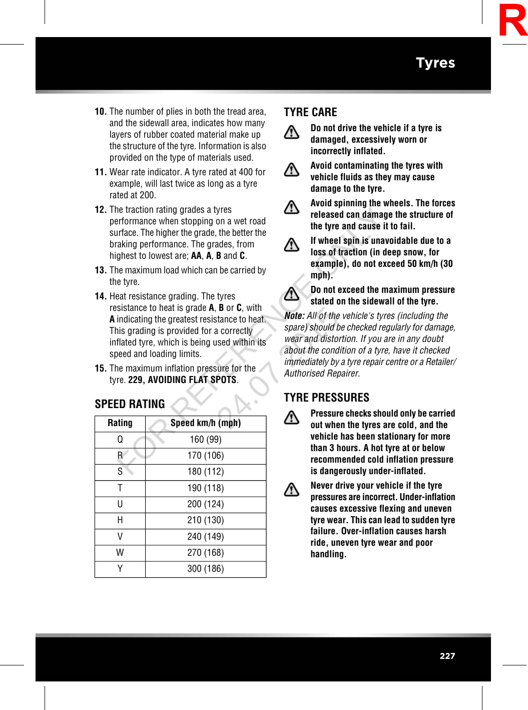 10. The number of plies in both the tread area,and the sidewall area, indicates how manylayers of rubber coated material make upthe structure of the tyre. Information is alsoprovided on the type of materials used.11. Wear rate indicator. A tyre rated at 400 forexample, will last twice as long as a tyrerated at 200.12. The traction rating grades a tyresperformance when stopping on a wet roadsurface. The higher the grade, the better thebraking performance. The grades, fromhighest to lowest are; AA,A,Band C.13. The maximum load which can be carried bythe tyre.14. Heat resistance grading. The tyresresistance to heat is grade A,Bor C, withAindicating the greatest resistance to heat.This grading is provided for a correctlyinflated tyre, which is being used within itsspeed and loading limits.15. The maximum inflation pressure for thetyre. 229, AVOIDING FLAT SPOTS.SPEED RATINGSpeed km/h (mph)Rating160 (99)Q170 (106)R180 (112)S190 (118)T200 (124)U210 (130)H240 (149)V270 (168)W300 (186)YTYRE CAREDo not drive the vehicle if a tyre isdamaged, excessively worn orincorrectly inflated.Avoid contaminating the tyres withvehicle fluids as they may causedamage to the tyre.Avoid spinning the wheels. The forcesreleased can damage the structure ofthe tyre and cause it to fail.If wheel spin is unavoidable due to aloss of traction (in deep snow, forexample), do not exceed 50 km/h (30mph).Do not exceed the maximum pressurestated on the sidewall of the tyre.Note: All of the vehicle&apos;s tyres (including thespare) should be checked regularly for damage,wear and distortion. If you are in any doubtabout the condition of a tyre, have it checkedimmediately by a tyre repair centre or a Retailer/Authorised Repairer.TYRE PRESSURESPressure checks should only be carriedout when the tyres are cold, and thevehicle has been stationary for morethan 3 hours. A hot tyre at or belowrecommended cold inflation pressureis dangerously under-inflated.Never drive your vehicle if the tyrepressures are incorrect. Under-inflationcauses excessive flexing and uneventyre wear. This can lead to sudden tyrefailure. Over-inflation causes harshride, uneven tyre wear and poorhandling.227TyresRFOR REFERENCE ONLY 24.07.2015