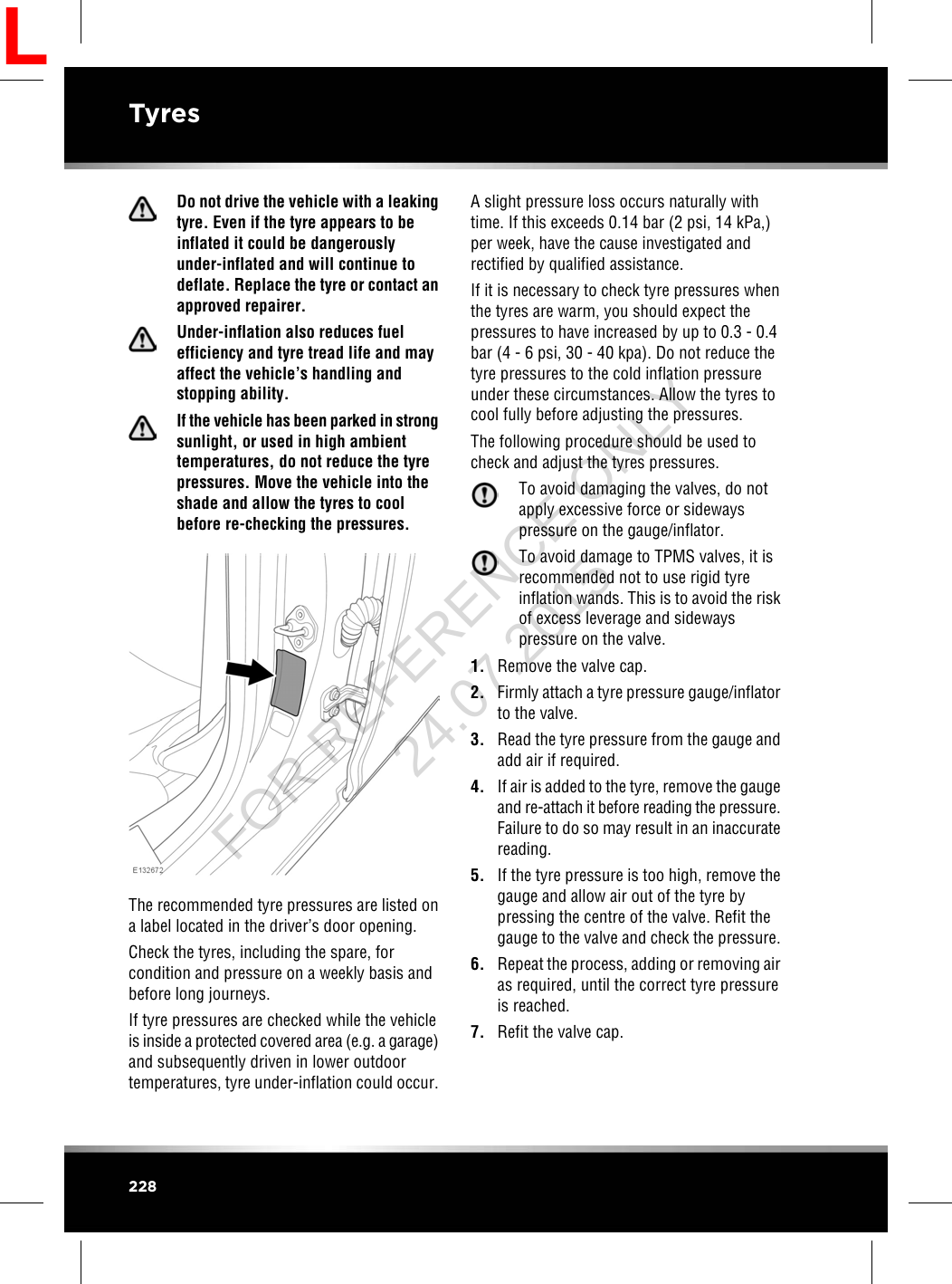 Do not drive the vehicle with a leakingtyre. Even if the tyre appears to beinflated it could be dangerouslyunder-inflated and will continue todeflate. Replace the tyre or contact anapproved repairer.Under-inflation also reduces fuelefficiency and tyre tread life and mayaffect the vehicle’s handling andstopping ability.If the vehicle has been parked in strongsunlight, or used in high ambienttemperatures, do not reduce the tyrepressures. Move the vehicle into theshade and allow the tyres to coolbefore re-checking the pressures.The recommended tyre pressures are listed ona label located in the driver’s door opening.Check the tyres, including the spare, forcondition and pressure on a weekly basis andbefore long journeys.If tyre pressures are checked while the vehicleis inside a protected covered area (e.g. a garage)and subsequently driven in lower outdoortemperatures, tyre under-inflation could occur.A slight pressure loss occurs naturally withtime. If this exceeds 0.14 bar (2 psi, 14 kPa,)per week, have the cause investigated andrectified by qualified assistance.If it is necessary to check tyre pressures whenthe tyres are warm, you should expect thepressures to have increased by up to 0.3 - 0.4bar (4 - 6 psi, 30 - 40 kpa). Do not reduce thetyre pressures to the cold inflation pressureunder these circumstances. Allow the tyres tocool fully before adjusting the pressures.The following procedure should be used tocheck and adjust the tyres pressures.To avoid damaging the valves, do notapply excessive force or sidewayspressure on the gauge/inflator.To avoid damage to TPMS valves, it isrecommended not to use rigid tyreinflation wands. This is to avoid the riskof excess leverage and sidewayspressure on the valve.1. Remove the valve cap.2. Firmly attach a tyre pressure gauge/inflatorto the valve.3. Read the tyre pressure from the gauge andadd air if required.4. If air is added to the tyre, remove the gaugeand re-attach it before reading the pressure.Failure to do so may result in an inaccuratereading.5. If the tyre pressure is too high, remove thegauge and allow air out of the tyre bypressing the centre of the valve. Refit thegauge to the valve and check the pressure.6. Repeat the process, adding or removing airas required, until the correct tyre pressureis reached.7. Refit the valve cap.228TyresLFOR REFERENCE ONLY 24.07.2015