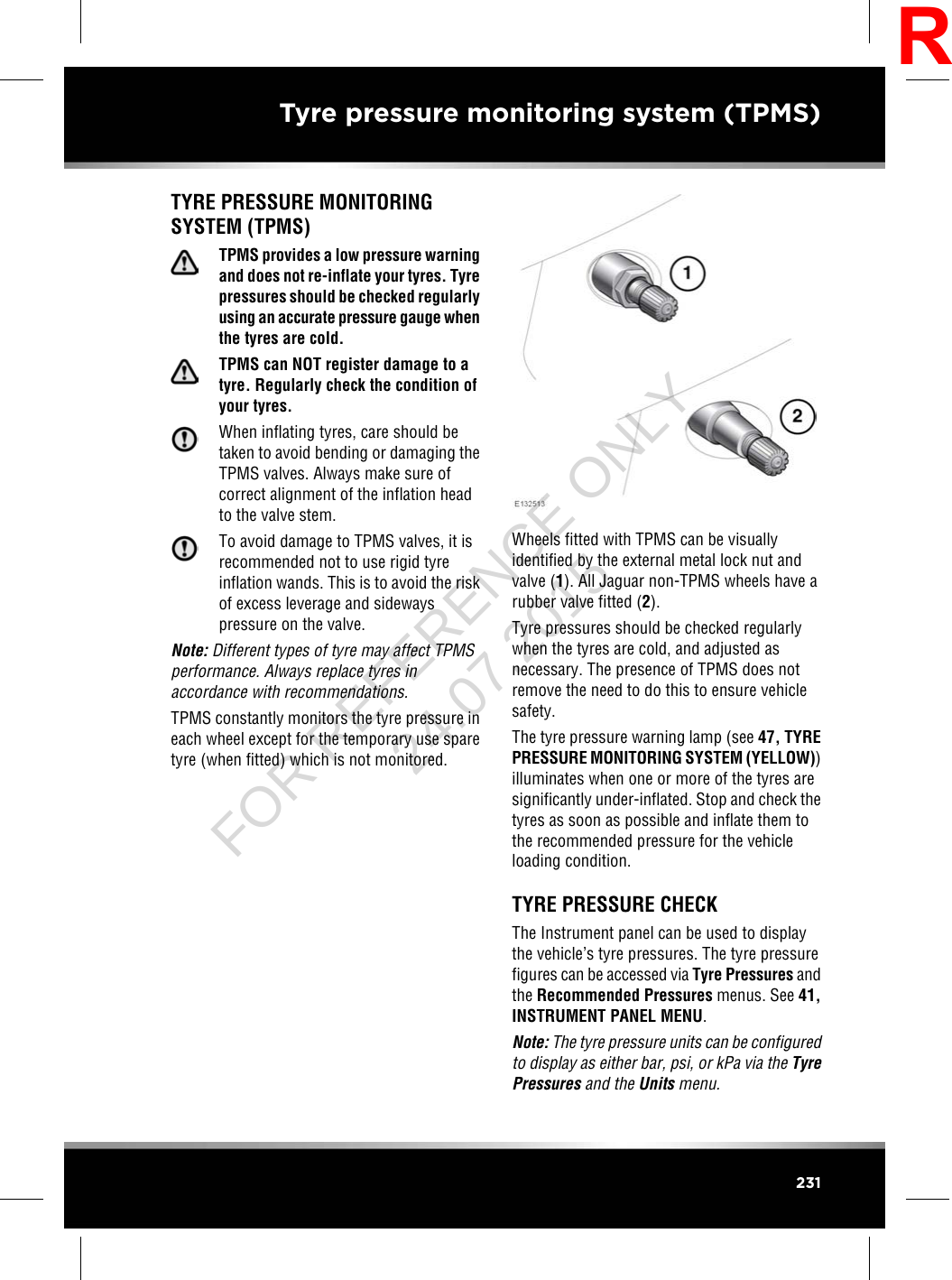 TYRE PRESSURE MONITORINGSYSTEM (TPMS)TPMS provides a low pressure warningand does not re-inflate your tyres. Tyrepressures should be checked regularlyusing an accurate pressure gauge whenthe tyres are cold.TPMS can NOT register damage to atyre. Regularly check the condition ofyour tyres.When inflating tyres, care should betaken to avoid bending or damaging theTPMS valves. Always make sure ofcorrect alignment of the inflation headto the valve stem.To avoid damage to TPMS valves, it isrecommended not to use rigid tyreinflation wands. This is to avoid the riskof excess leverage and sidewayspressure on the valve.Note: Different types of tyre may affect TPMSperformance. Always replace tyres inaccordance with recommendations.TPMS constantly monitors the tyre pressure ineach wheel except for the temporary use sparetyre (when fitted) which is not monitored.Wheels fitted with TPMS can be visuallyidentified by the external metal lock nut andvalve (1). All Jaguar non-TPMS wheels have arubber valve fitted (2).Tyre pressures should be checked regularlywhen the tyres are cold, and adjusted asnecessary. The presence of TPMS does notremove the need to do this to ensure vehiclesafety.The tyre pressure warning lamp (see 47, TYREPRESSURE MONITORING SYSTEM (YELLOW))illuminates when one or more of the tyres aresignificantly under-inflated. Stop and check thetyres as soon as possible and inflate them tothe recommended pressure for the vehicleloading condition.TYRE PRESSURE CHECKThe Instrument panel can be used to displaythe vehicle’s tyre pressures. The tyre pressurefigures can be accessed via Tyre Pressures andthe Recommended Pressures menus. See 41,INSTRUMENT PANEL MENU.Note: The tyre pressure units can be configuredto display as either bar, psi, or kPa via the TyrePressures and the Units menu.231Tyre pressure monitoring system (TPMS)RFOR REFERENCE ONLY 24.07.2015