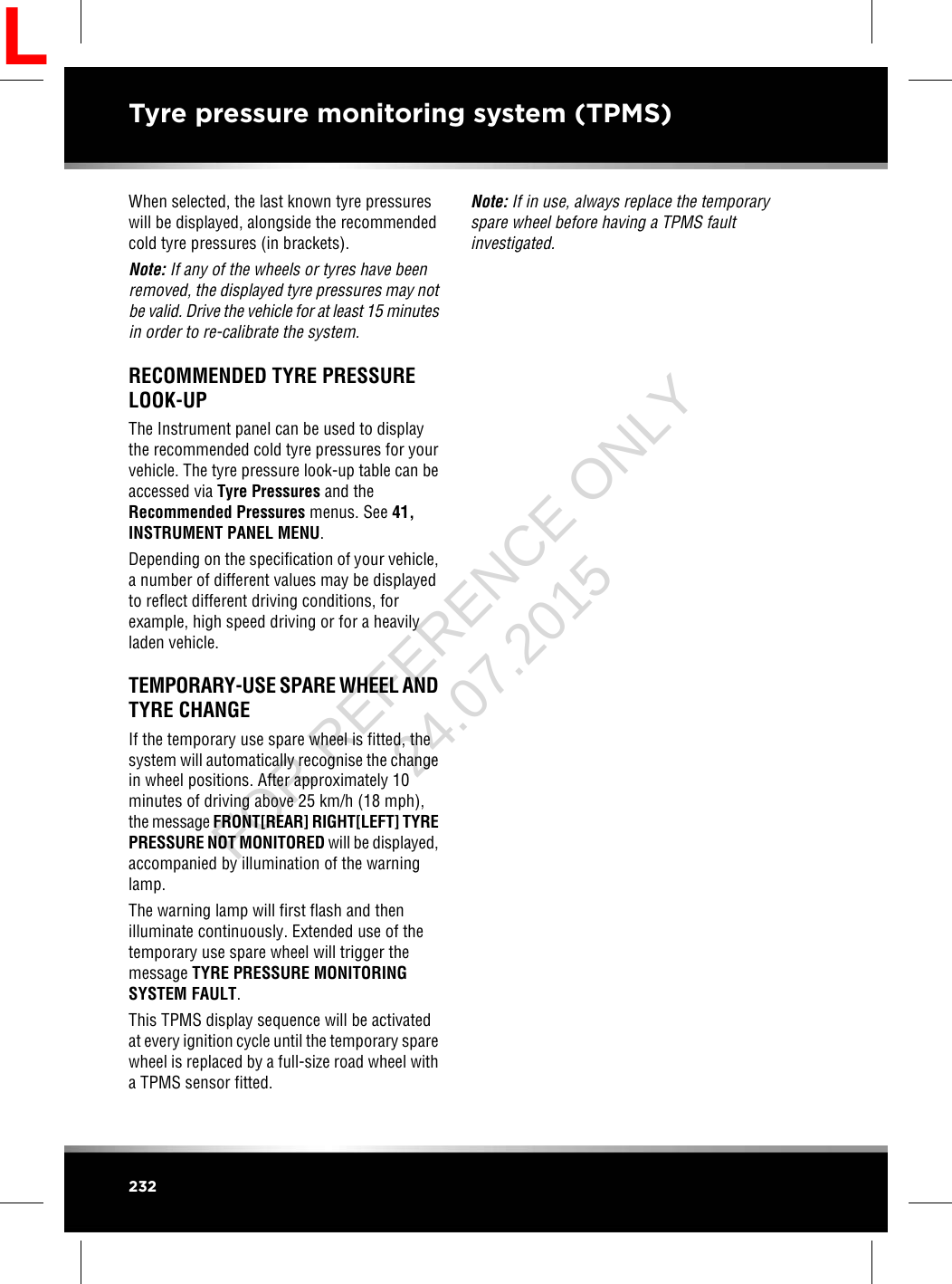 When selected, the last known tyre pressureswill be displayed, alongside the recommendedcold tyre pressures (in brackets).Note: If any of the wheels or tyres have beenremoved, the displayed tyre pressures may notbe valid. Drive the vehicle for at least 15 minutesin order to re-calibrate the system.RECOMMENDED TYRE PRESSURELOOK-UPThe Instrument panel can be used to displaythe recommended cold tyre pressures for yourvehicle. The tyre pressure look-up table can beaccessed via Tyre Pressures and theRecommended Pressures menus. See 41,INSTRUMENT PANEL MENU.Depending on the specification of your vehicle,a number of different values may be displayedto reflect different driving conditions, forexample, high speed driving or for a heavilyladen vehicle.TEMPORARY-USE SPARE WHEEL ANDTYRE CHANGEIf the temporary use spare wheel is fitted, thesystem will automatically recognise the changein wheel positions. After approximately 10minutes of driving above 25 km/h (18 mph),the message FRONT[REAR] RIGHT[LEFT] TYREPRESSURE NOT MONITORED will be displayed,accompanied by illumination of the warninglamp.The warning lamp will first flash and thenilluminate continuously. Extended use of thetemporary use spare wheel will trigger themessage TYRE PRESSURE MONITORINGSYSTEM FAULT.This TPMS display sequence will be activatedat every ignition cycle until the temporary sparewheel is replaced by a full-size road wheel witha TPMS sensor fitted.Note: If in use, always replace the temporaryspare wheel before having a TPMS faultinvestigated.232Tyre pressure monitoring system (TPMS)LFOR REFERENCE ONLY 24.07.2015