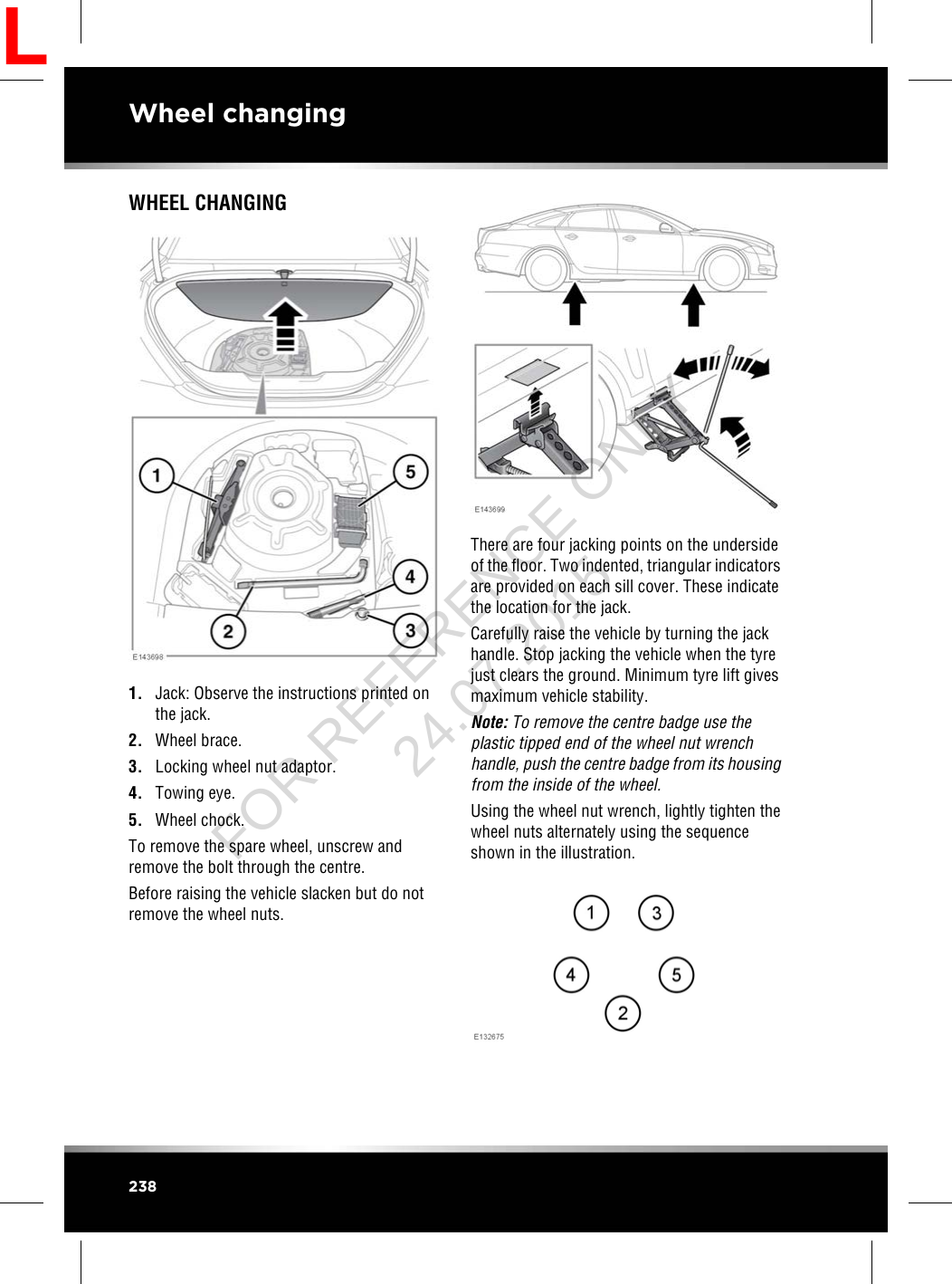 WHEEL CHANGING1. Jack: Observe the instructions printed onthe jack.2. Wheel brace.3. Locking wheel nut adaptor.4. Towing eye.5. Wheel chock.To remove the spare wheel, unscrew andremove the bolt through the centre.Before raising the vehicle slacken but do notremove the wheel nuts.There are four jacking points on the undersideof the floor. Two indented, triangular indicatorsare provided on each sill cover. These indicatethe location for the jack.Carefully raise the vehicle by turning the jackhandle. Stop jacking the vehicle when the tyrejust clears the ground. Minimum tyre lift givesmaximum vehicle stability.Note: To remove the centre badge use theplastic tipped end of the wheel nut wrenchhandle, push the centre badge from its housingfrom the inside of the wheel.Using the wheel nut wrench, lightly tighten thewheel nuts alternately using the sequenceshown in the illustration.238Wheel changingLFOR REFERENCE ONLY 24.07.2015