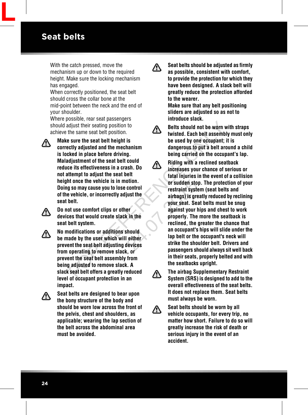 With the catch pressed, move themechanism up or down to the requiredheight. Make sure the locking mechanismhas engaged.When correctly positioned, the seat beltshould cross the collar bone at themid-point between the neck and the end ofyour shoulder.Where possible, rear seat passengersshould adjust their seating position toachieve the same seat belt position.Make sure the seat belt height iscorrectly adjusted and the mechanismis locked in place before driving.Maladjustment of the seat belt couldreduce its effectiveness in a crash. Donot attempt to adjust the seat beltheight once the vehicle is in motion.Doing so may cause you to lose controlof the vehicle, or incorrectly adjust theseat belt.Do not use comfort clips or otherdevices that would create slack in theseat belt system.No modifications or additions shouldbe made by the user which will eitherprevent the seat belt adjusting devicesfrom operating to remove slack, orprevent the seat belt assembly frombeing adjusted to remove slack. Aslack seat belt offers a greatly reducedlevel of occupant protection in animpact.Seat belts are designed to bear uponthe bony structure of the body andshould be worn low across the front ofthe pelvis, chest and shoulders, asapplicable; wearing the lap section ofthe belt across the abdominal areamust be avoided.Seat belts should be adjusted as firmlyas possible, consistent with comfort,to provide the protection for which theyhave been designed. A slack belt willgreatly reduce the protection affordedto the wearer.Make sure that any belt positioningsliders are adjusted so as not tointroduce slack.Belts should not be worn with strapstwisted. Each belt assembly must onlybe used by one occupant; it isdangerous to put a belt around a childbeing carried on the occupant’s lap.Riding with a reclined seatbackincreases your chance of serious orfatal injuries in the event of a collisionor sudden stop. The protection of yourrestraint system (seat belts andairbags) is greatly reduced by recliningyour seat. Seat belts must be snugagainst your hips and chest to workproperly. The more the seatback isreclined, the greater the chance thatan occupant&apos;s hips will slide under thelap belt or the occupant&apos;s neck willstrike the shoulder belt. Drivers andpassengers should always sit well backin their seats, properly belted and withthe seatbacks upright.The airbag Supplementary RestraintSystem (SRS) is designed to add to theoverall effectiveness of the seat belts.It does not replace them. Seat beltsmust always be worn.Seat belts should be worn by allvehicle occupants, for every trip, nomatter how short. Failure to do so willgreatly increase the risk of death orserious injury in the event of anaccident.24Seat beltsLFOR REFERENCE ONLY 24.07.2015