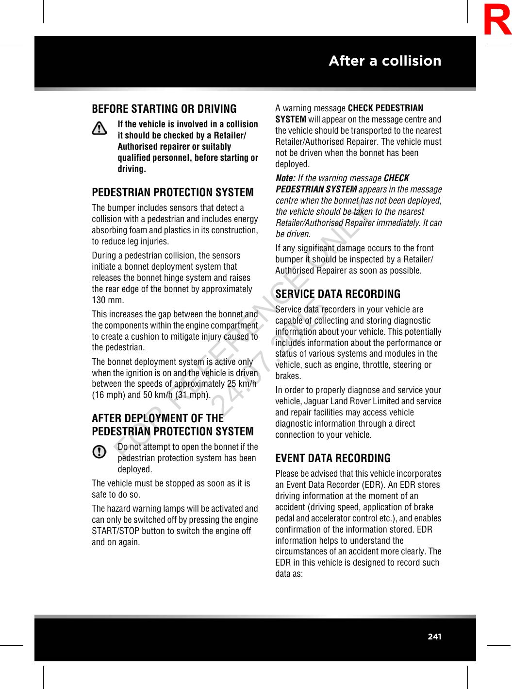 BEFORE STARTING OR DRIVINGIf the vehicle is involved in a collisionit should be checked by a Retailer/Authorised repairer or suitablyqualified personnel, before starting ordriving.PEDESTRIAN PROTECTION SYSTEMThe bumper includes sensors that detect acollision with a pedestrian and includes energyabsorbing foam and plastics in its construction,to reduce leg injuries.During a pedestrian collision, the sensorsinitiate a bonnet deployment system thatreleases the bonnet hinge system and raisesthe rear edge of the bonnet by approximately130 mm.This increases the gap between the bonnet andthe components within the engine compartmentto create a cushion to mitigate injury caused tothe pedestrian.The bonnet deployment system is active onlywhen the ignition is on and the vehicle is drivenbetween the speeds of approximately 25 km/h(16 mph) and 50 km/h (31 mph).AFTER DEPLOYMENT OF THEPEDESTRIAN PROTECTION SYSTEMDo not attempt to open the bonnet if thepedestrian protection system has beendeployed.The vehicle must be stopped as soon as it issafe to do so.The hazard warning lamps will be activated andcan only be switched off by pressing the engineSTART/STOP button to switch the engine offand on again.A warning message CHECK PEDESTRIANSYSTEM will appear on the message centre andthe vehicle should be transported to the nearestRetailer/Authorised Repairer. The vehicle mustnot be driven when the bonnet has beendeployed.Note: If the warning message CHECKPEDESTRIAN SYSTEM appears in the messagecentre when the bonnet has not been deployed,the vehicle should be taken to the nearestRetailer/Authorised Repairer immediately. It canbe driven.If any significant damage occurs to the frontbumper it should be inspected by a Retailer/Authorised Repairer as soon as possible.SERVICE DATA RECORDINGService data recorders in your vehicle arecapable of collecting and storing diagnosticinformation about your vehicle. This potentiallyincludes information about the performance orstatus of various systems and modules in thevehicle, such as engine, throttle, steering orbrakes.In order to properly diagnose and service yourvehicle, Jaguar Land Rover Limited and serviceand repair facilities may access vehiclediagnostic information through a directconnection to your vehicle.EVENT DATA RECORDINGPlease be advised that this vehicle incorporatesan Event Data Recorder (EDR). An EDR storesdriving information at the moment of anaccident (driving speed, application of brakepedal and accelerator control etc.), and enablesconfirmation of the information stored. EDRinformation helps to understand thecircumstances of an accident more clearly. TheEDR in this vehicle is designed to record suchdata as:241After a collisionRFOR REFERENCE ONLY 24.07.2015