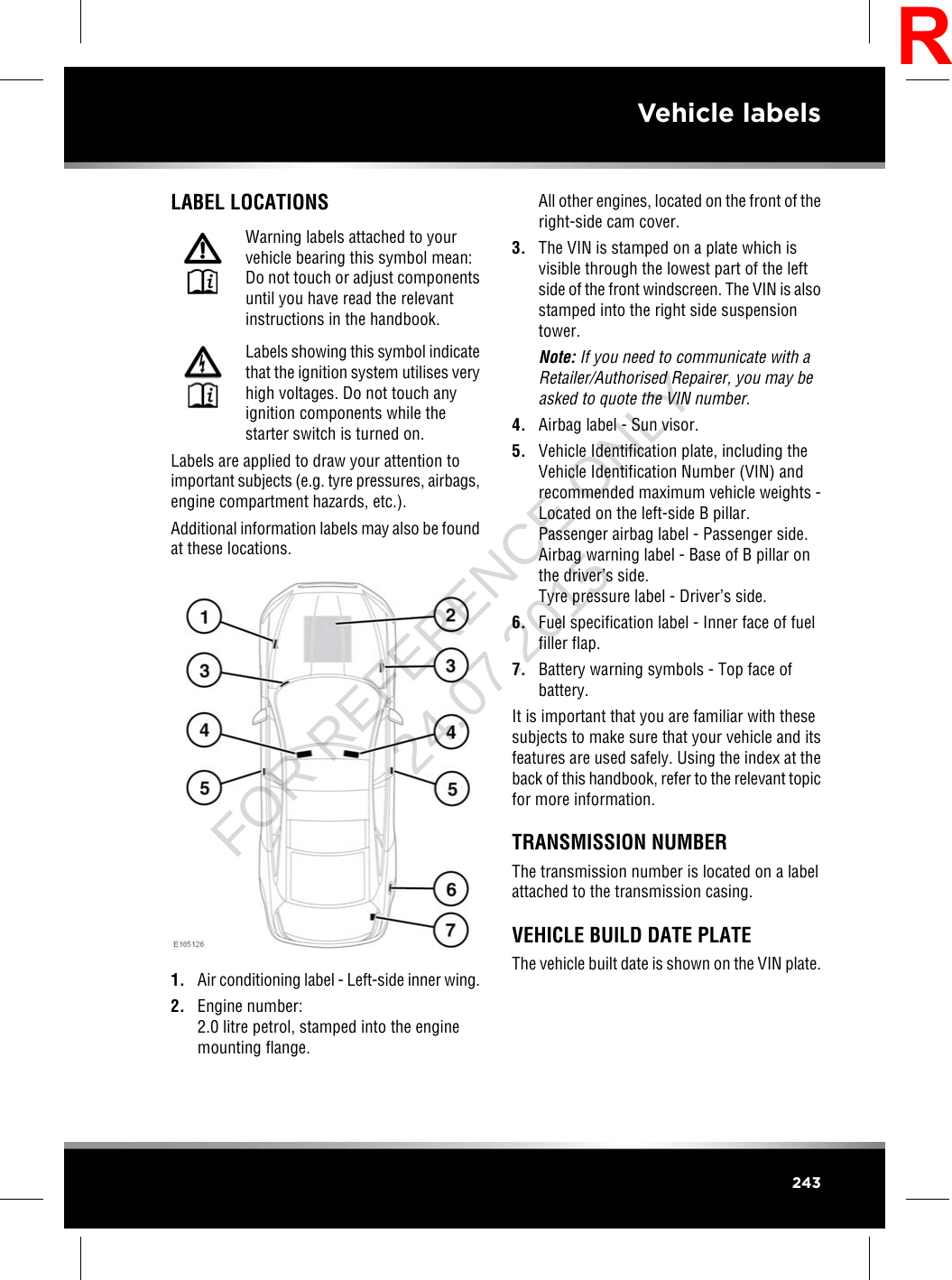 LABEL LOCATIONSWarning labels attached to yourvehicle bearing this symbol mean:Do not touch or adjust componentsuntil you have read the relevantinstructions in the handbook.Labels showing this symbol indicatethat the ignition system utilises veryhigh voltages. Do not touch anyignition components while thestarter switch is turned on.Labels are applied to draw your attention toimportant subjects (e.g. tyre pressures, airbags,engine compartment hazards, etc.).Additional information labels may also be foundat these locations.1. Air conditioning label - Left-side inner wing.2. Engine number:2.0 litre petrol, stamped into the enginemounting flange.All other engines, located on the front of theright-side cam cover.3. The VIN is stamped on a plate which isvisible through the lowest part of the leftside of the front windscreen. The VIN is alsostamped into the right side suspensiontower.Note: If you need to communicate with aRetailer/Authorised Repairer, you may beasked to quote the VIN number.4. Airbag label - Sun visor.5. Vehicle Identification plate, including theVehicle Identification Number (VIN) andrecommended maximum vehicle weights -Located on the left-side B pillar.Passenger airbag label - Passenger side.Airbag warning label - Base of B pillar onthe driver’s side.Tyre pressure label - Driver’s side.6. Fuel specification label - Inner face of fuelfiller flap.7. Battery warning symbols - Top face ofbattery.It is important that you are familiar with thesesubjects to make sure that your vehicle and itsfeatures are used safely. Using the index at theback of this handbook, refer to the relevant topicfor more information.TRANSMISSION NUMBERThe transmission number is located on a labelattached to the transmission casing.VEHICLE BUILD DATE PLATEThe vehicle built date is shown on the VIN plate.243Vehicle labelsRFOR REFERENCE ONLY 24.07.2015