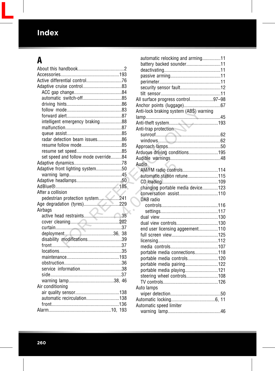 AAbout this handbook......................................2Accessories................................................193Active differential control.............................76Adaptive cruise control................................83ACC gap change.......................................84automatic switch-off................................85driving hints.............................................86follow mode.............................................83forward alert.............................................87intelligent emergency braking..................88malfunction..............................................87queue assist.............................................85radar detection beam issues....................86resume follow mode.................................85resume set speed.....................................85set speed and follow mode override.........84Adaptive dynamics.......................................78Adaptive front lighting system.....................50warning lamp...........................................45Adaptive headlamps.....................................50AdBlue®....................................................185After a collisionpedestrian protection system.................241Age degradation (tyres).............................229Airbagsactive head restraints...............................35cover cleaning........................................202curtain......................................................37deployment........................................36,  38disability modifications............................39front.........................................................37locations...................................................35maintenance...........................................193obstruction...............................................36service information..................................38side..........................................................37warning lamp.....................................38, 46Air conditioningair quality sensor....................................138automatic recirculation...........................138front.......................................................136Alarm...................................................10,  193automatic relocking and arming...............11battery backed sounder............................11deactivating..............................................11passive arming.........................................11perimeter..................................................11security sensor fault.................................12tilt sensor.................................................11All surface progress control...................97–98Anchor points (luggage)..............................67Anti-lock braking system (ABS) warninglamp.............................................................45Anti-theft system........................................193Anti-trap protectionsunroof.....................................................62windows...................................................62Approach lamps...........................................50Arduous driving conditions........................195Audible warnings.........................................48AudioAM/FM radio controls.............................114automatic station retune.........................115CD loading..............................................109changing portable media device.............123conversation assist................................110DAB radiocontrols..............................................116settings...............................................117dual view................................................130dual view controls..................................130end user licensing aggeement................110full screen view......................................125licensing.................................................112media controls.......................................107portable media connections...................118portable media controls.........................120portable media pairing...........................122portable media playing...........................121steering wheel controls..........................108TV controls.............................................126Auto lampswiper detection.........................................50Automatic locking....................................6, 11Automatic speed limiterwarning lamp...........................................46260IndexLFOR REFERENCE ONLY 24.07.2015