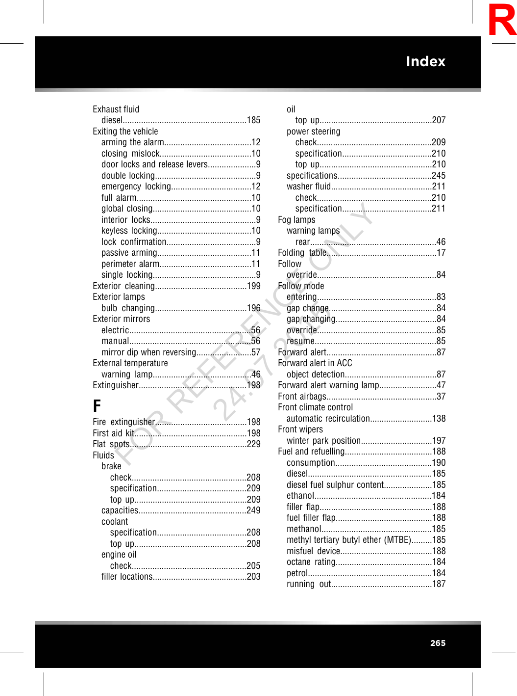 Exhaust fluiddiesel......................................................185Exiting the vehiclearming the alarm......................................12closing mislock........................................10door locks and release levers.....................9double locking............................................9emergency locking...................................12full alarm..................................................10global closing...........................................10interior locks..............................................9keyless locking.........................................10lock confirmation.......................................9passive arming.........................................11perimeter alarm........................................11single locking.............................................9Exterior cleaning........................................199Exterior lampsbulb changing........................................196Exterior mirrorselectric.....................................................56manual.....................................................56mirror dip when reversing........................57External temperaturewarning lamp...........................................46Extinguisher...............................................198FFire extinguisher........................................198First aid kit.................................................198Flat spots...................................................229Fluidsbrakecheck..................................................208specification.......................................209top up.................................................209capacities...............................................249coolantspecification.......................................208top up.................................................208engine oilcheck..................................................205filler locations.........................................203oiltop up.................................................207power steeringcheck..................................................209specification.......................................210top up.................................................210specifications.........................................245washer fluid............................................211check..................................................210specification.......................................211Fog lampswarning lampsrear.......................................................46Folding table................................................17Followoverride....................................................84Follow modeentering....................................................83gap change...............................................84gap changing............................................84override....................................................85resume.....................................................85Forward alert................................................87Forward alert in ACCobject detection........................................87Forward alert warning lamp.........................47Front airbags................................................37Front climate controlautomatic recirculation...........................138Front wiperswinter park position...............................197Fuel and refuelling......................................188consumption..........................................190diesel......................................................185diesel fuel sulphur content.....................185ethanol...................................................184filler flap.................................................188fuel filler flap..........................................188methanol................................................185methyl tertiary butyl ether (MTBE).........185misfuel device........................................188octane rating..........................................184petrol......................................................184running out............................................187265IndexRFOR REFERENCE ONLY 24.07.2015