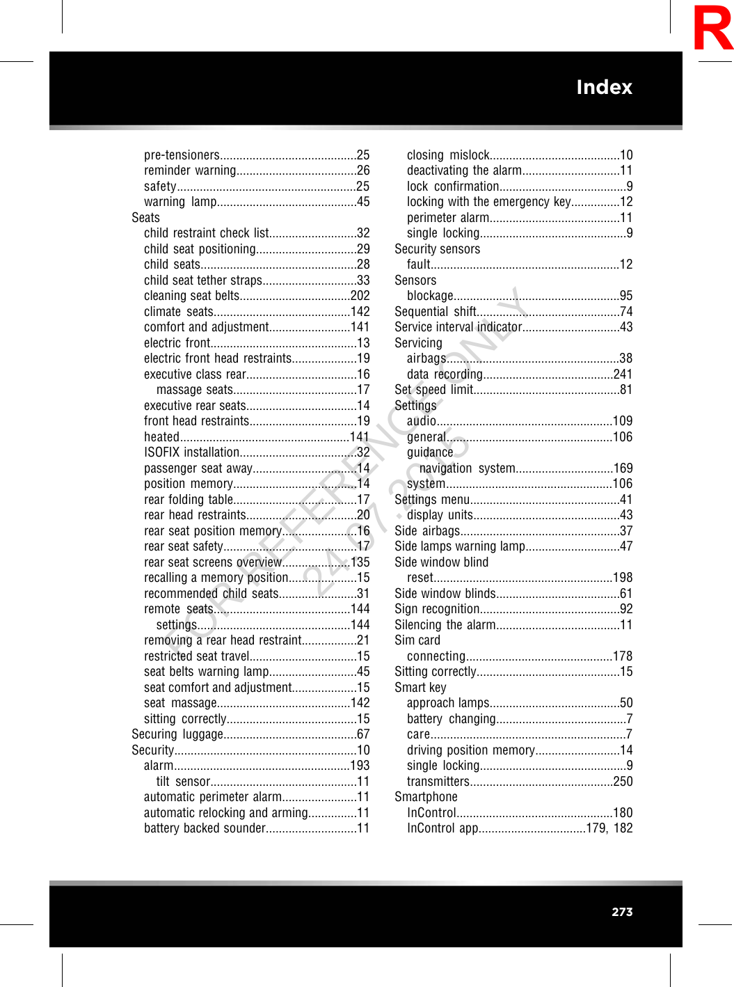 pre-tensioners..........................................25reminder warning.....................................26safety.......................................................25warning lamp...........................................45Seatschild restraint check list...........................32child seat positioning...............................29child seats................................................28child seat tether straps.............................33cleaning seat belts..................................202climate seats..........................................142comfort and adjustment.........................141electric front.............................................13electric front head restraints....................19executive class rear..................................16massage seats......................................17executive rear seats..................................14front head restraints.................................19heated....................................................141ISOFIX installation....................................32passenger seat away................................14position memory......................................14rear folding table......................................17rear head restraints..................................20rear seat position memory.......................16rear seat safety.........................................17rear seat screens overview.....................135recalling a memory position.....................15recommended child seats........................31remote seats..........................................144settings...............................................144removing a rear head restraint.................21restricted seat travel.................................15seat belts warning lamp...........................45seat comfort and adjustment....................15seat massage.........................................142sitting correctly........................................15Securing luggage.........................................67Security........................................................10alarm......................................................193tilt sensor.............................................11automatic perimeter alarm.......................11automatic relocking and arming...............11battery backed sounder............................11closing mislock........................................10deactivating the alarm..............................11lock confirmation.......................................9locking with the emergency key...............12perimeter alarm........................................11single locking.............................................9Security sensorsfault..........................................................12Sensorsblockage...................................................95Sequential shift............................................74Service interval indicator..............................43Servicingairbags.....................................................38data recording........................................241Set speed limit.............................................81Settingsaudio......................................................109general...................................................106guidancenavigation system..............................169system...................................................106Settings menu..............................................41display units.............................................43Side airbags.................................................37Side lamps warning lamp.............................47Side window blindreset.......................................................198Side window blinds......................................61Sign recognition...........................................92Silencing the alarm......................................11Sim cardconnecting.............................................178Sitting correctly............................................15Smart keyapproach lamps........................................50battery changing........................................7care............................................................7driving position memory..........................14single locking.............................................9transmitters............................................250SmartphoneInControl................................................180InControl app.................................179, 182273IndexRFOR REFERENCE ONLY 24.07.2015