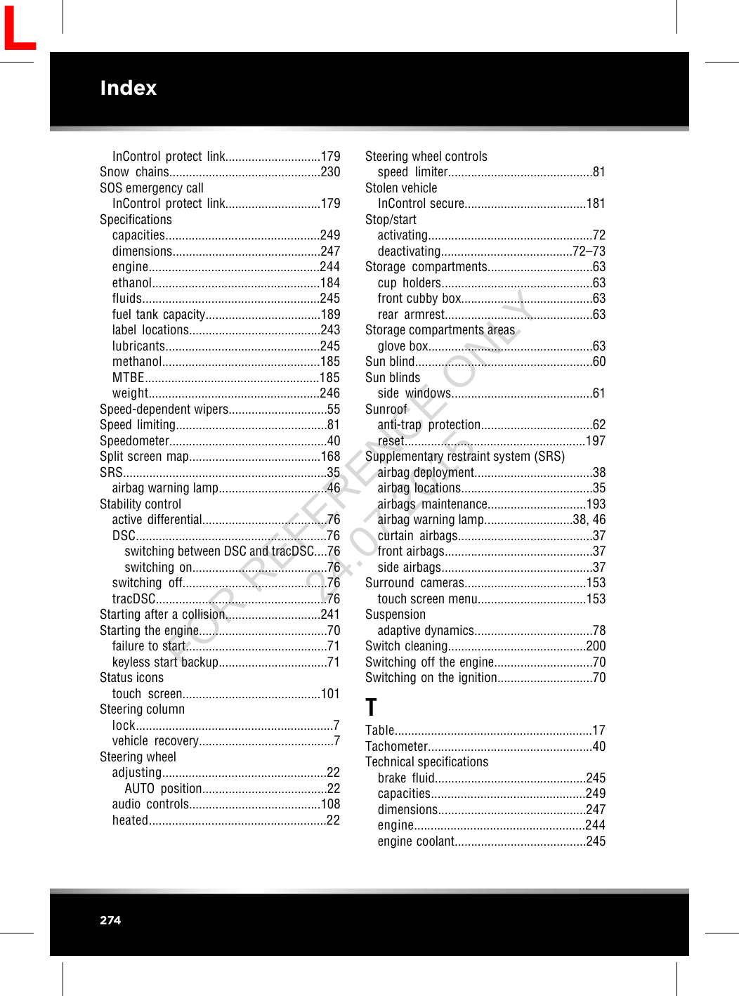 InControl protect link.............................179Snow chains..............................................230SOS emergency callInControl protect link.............................179Specificationscapacities...............................................249dimensions.............................................247engine....................................................244ethanol...................................................184fluids......................................................245fuel tank capacity...................................189label locations........................................243lubricants...............................................245methanol................................................185MTBE.....................................................185weight....................................................246Speed-dependent wipers..............................55Speed limiting..............................................81Speedometer................................................40Split screen map........................................168SRS..............................................................35airbag warning lamp.................................46Stability controlactive differential......................................76DSC..........................................................76switching between DSC and tracDSC....76switching on.........................................76switching off............................................76tracDSC....................................................76Starting after a collision.............................241Starting the engine.......................................70failure to start...........................................71keyless start backup.................................71Status iconstouch screen..........................................101Steering columnlock............................................................7vehicle recovery.........................................7Steering wheeladjusting..................................................22AUTO position......................................22audio controls........................................108heated......................................................22Steering wheel controlsspeed limiter............................................81Stolen vehicleInControl secure.....................................181Stop/startactivating..................................................72deactivating........................................72–73Storage compartments................................63cup holders..............................................63front cubby box........................................63rear armrest.............................................63Storage compartments areasglove box..................................................63Sun blind......................................................60Sun blindsside windows...........................................61Sunroofanti-trap protection..................................62reset.......................................................197Supplementary restraint system (SRS)airbag deployment....................................38airbag locations........................................35airbags maintenance..............................193airbag warning lamp...........................38, 46curtain airbags.........................................37front airbags.............................................37side airbags..............................................37Surround cameras.....................................153touch screen menu.................................153Suspensionadaptive dynamics....................................78Switch cleaning..........................................200Switching off the engine..............................70Switching on the ignition.............................70TTable............................................................17Tachometer..................................................40Technical specificationsbrake fluid..............................................245capacities...............................................249dimensions.............................................247engine....................................................244engine coolant........................................245274IndexLFOR REFERENCE ONLY 24.07.2015