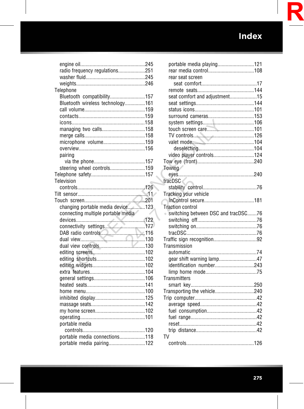 engine oil................................................245radio frequency regulations....................251washer fluid............................................245weights...................................................246TelephoneBluetooth compatibility..........................157Bluetooth wireless technology...............161call volume.............................................159contacts.................................................159icons......................................................158managing two calls................................158merge calls.............................................158microphone volume...............................159overview.................................................156pairingvia the phone......................................157steering wheel controls..........................159Telephone safety........................................157Televisioncontrols..................................................126Tilt sensor....................................................11Touch screen.............................................201changing portable media device.............123connecting multiple portable mediadevices...................................................122connectivity settings..............................177DAB radio controls.................................116dual view................................................130dual view controls..................................130editing screens.......................................102editing shortcuts....................................102editing widgets.......................................102extra features.........................................104general settings......................................106heated seats...........................................141home menu............................................100inhibited display.....................................125massage seats........................................142my home screen.....................................102operating................................................101portable mediacontrols..............................................120portable media connections...................118portable media pairing...........................122portable media playing...........................121rear media control..................................108rear seat screenseat comfort.........................................17remote seats..........................................144seat comfort and adjustment....................15seat settings...........................................144status icons............................................101surround cameras..................................153system settings......................................106touch screen care...................................101TV controls.............................................126valet mode..............................................104deselecting.........................................104video player controls..............................124Tow eye (front)..........................................240Towingeyes........................................................240tracDSCstability control........................................76Tracking your vehicleInControl secure.....................................181Traction controlswitching between DSC and tracDSC.......76switching off............................................76switching on.............................................76tracDSC....................................................76Traffic sign recognition................................92Transmissionautomatic.................................................74gear shift warning lamp............................47identification number.............................243limp home mode......................................75Transmitterssmart key...............................................250Transporting the vehicle.............................240Trip computer..............................................42average speed..........................................42fuel consumption.....................................42fuel range.................................................42reset.........................................................42trip distance.............................................42TVcontrols..................................................126275IndexRFOR REFERENCE ONLY 24.07.2015