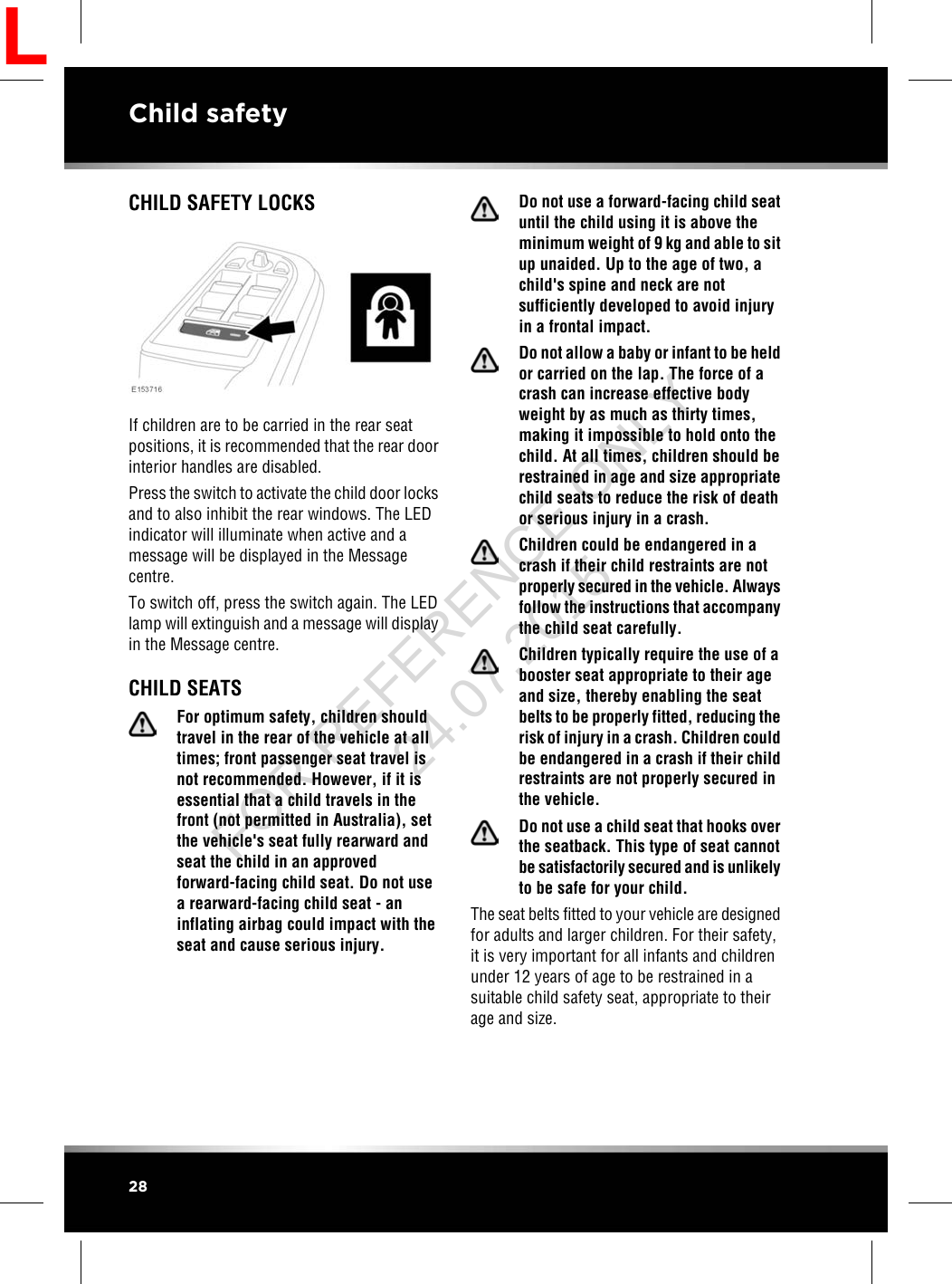 CHILD SAFETY LOCKSIf children are to be carried in the rear seatpositions, it is recommended that the rear doorinterior handles are disabled.Press the switch to activate the child door locksand to also inhibit the rear windows. The LEDindicator will illuminate when active and amessage will be displayed in the Messagecentre.To switch off, press the switch again. The LEDlamp will extinguish and a message will displayin the Message centre.CHILD SEATSFor optimum safety, children shouldtravel in the rear of the vehicle at alltimes; front passenger seat travel isnot recommended. However, if it isessential that a child travels in thefront (not permitted in Australia), setthe vehicle&apos;s seat fully rearward andseat the child in an approvedforward-facing child seat. Do not usea rearward-facing child seat - aninflating airbag could impact with theseat and cause serious injury.Do not use a forward-facing child seatuntil the child using it is above theminimum weight of 9 kg and able to situp unaided. Up to the age of two, achild&apos;s spine and neck are notsufficiently developed to avoid injuryin a frontal impact.Do not allow a baby or infant to be heldor carried on the lap. The force of acrash can increase effective bodyweight by as much as thirty times,making it impossible to hold onto thechild. At all times, children should berestrained in age and size appropriatechild seats to reduce the risk of deathor serious injury in a crash.Children could be endangered in acrash if their child restraints are notproperly secured in the vehicle. Alwaysfollow the instructions that accompanythe child seat carefully.Children typically require the use of abooster seat appropriate to their ageand size, thereby enabling the seatbelts to be properly fitted, reducing therisk of injury in a crash. Children couldbe endangered in a crash if their childrestraints are not properly secured inthe vehicle.Do not use a child seat that hooks overthe seatback. This type of seat cannotbe satisfactorily secured and is unlikelyto be safe for your child.The seat belts fitted to your vehicle are designedfor adults and larger children. For their safety,it is very important for all infants and childrenunder 12 years of age to be restrained in asuitable child safety seat, appropriate to theirage and size.28Child safetyLFOR REFERENCE ONLY 24.07.2015