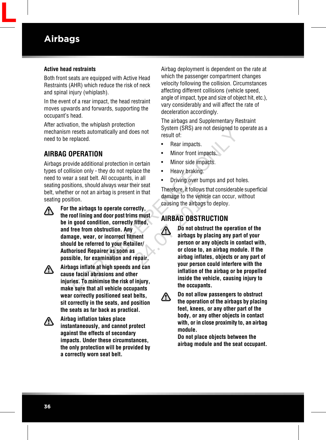 Active head restraintsBoth front seats are equipped with Active HeadRestraints (AHR) which reduce the risk of neckand spinal injury (whiplash).In the event of a rear impact, the head restraintmoves upwards and forwards, supporting theoccupant’s head.After activation, the whiplash protectionmechanism resets automatically and does notneed to be replaced.AIRBAG OPERATIONAirbags provide additional protection in certaintypes of collision only - they do not replace theneed to wear a seat belt. All occupants, in allseating positions, should always wear their seatbelt, whether or not an airbag is present in thatseating position.For the airbags to operate correctly,the roof lining and door post trims mustbe in good condition, correctly fitted,and free from obstruction. Anydamage, wear, or incorrect fitmentshould be referred to your Retailer/Authorised Repairer as soon aspossible, for examination and repair.Airbags inflate at high speeds and cancause facial abrasions and otherinjuries. To minimise the risk of injury,make sure that all vehicle occupantswear correctly positioned seat belts,sit correctly in the seats, and positionthe seats as far back as practical.Airbag inflation takes placeinstantaneously, and cannot protectagainst the effects of secondaryimpacts. Under these circumstances,the only protection will be provided bya correctly worn seat belt.Airbag deployment is dependent on the rate atwhich the passenger compartment changesvelocity following the collision. Circumstancesaffecting different collisions (vehicle speed,angle of impact, type and size of object hit, etc.),vary considerably and will affect the rate ofdeceleration accordingly.The airbags and Supplementary RestraintSystem (SRS) are not designed to operate as aresult of:• Rear impacts.• Minor front impacts.• Minor side impacts.• Heavy braking.• Driving over bumps and pot holes.Therefore, it follows that considerable superficialdamage to the vehicle can occur, withoutcausing the airbags to deploy.AIRBAG OBSTRUCTIONDo not obstruct the operation of theairbags by placing any part of yourperson or any objects in contact with,or close to, an airbag module. If theairbag inflates, objects or any part ofyour person could interfere with theinflation of the airbag or be propelledinside the vehicle, causing injury tothe occupants.Do not allow passengers to obstructthe operation of the airbags by placingfeet, knees, or any other part of thebody, or any other objects in contactwith, or in close proximity to, an airbagmodule.Do not place objects between theairbag module and the seat occupant.36AirbagsLFOR REFERENCE ONLY 24.07.2015
