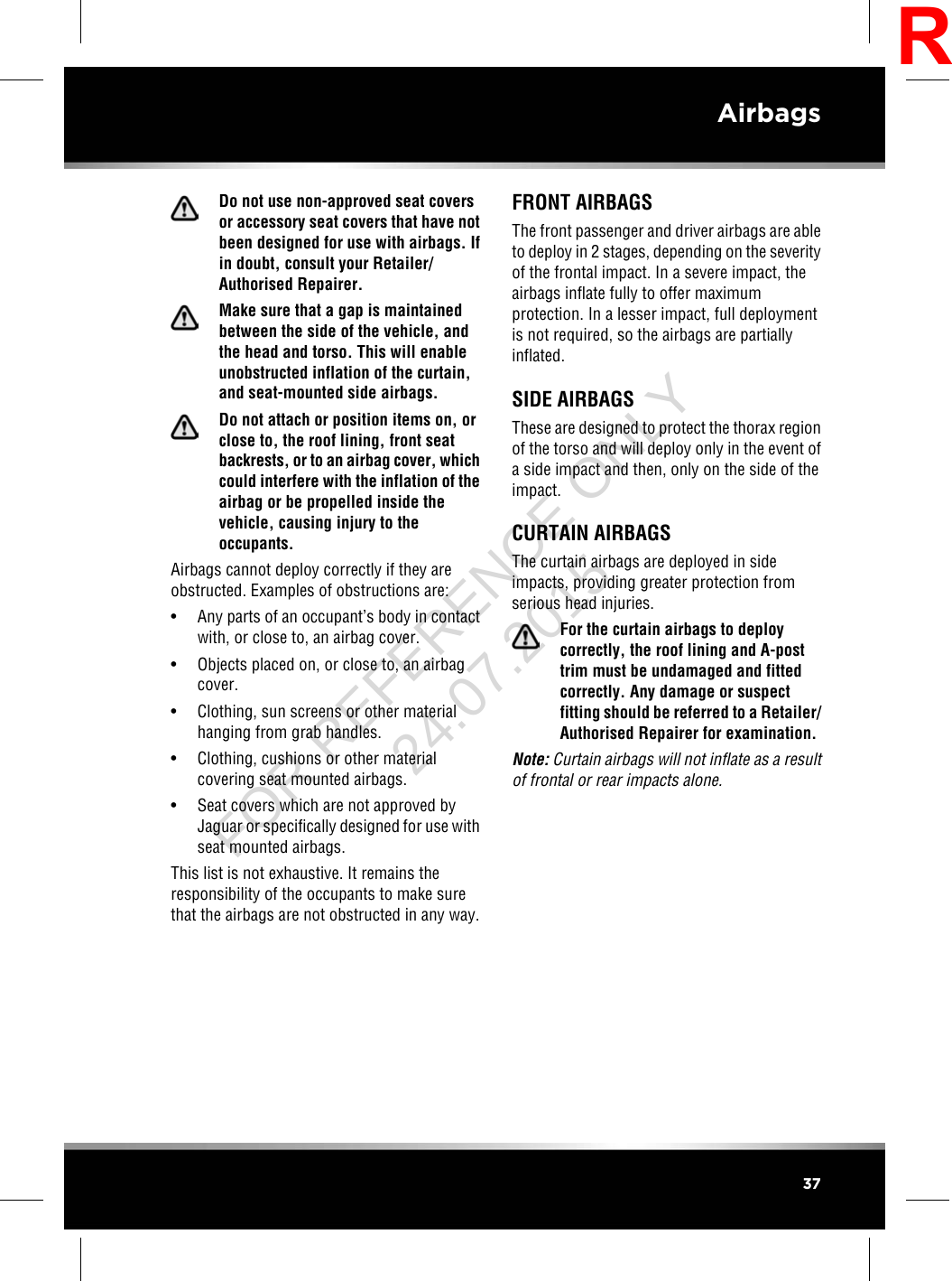 Do not use non-approved seat coversor accessory seat covers that have notbeen designed for use with airbags. Ifin doubt, consult your Retailer/Authorised Repairer.Make sure that a gap is maintainedbetween the side of the vehicle, andthe head and torso. This will enableunobstructed inflation of the curtain,and seat-mounted side airbags.Do not attach or position items on, orclose to, the roof lining, front seatbackrests, or to an airbag cover, whichcould interfere with the inflation of theairbag or be propelled inside thevehicle, causing injury to theoccupants.Airbags cannot deploy correctly if they areobstructed. Examples of obstructions are:• Any parts of an occupant’s body in contactwith, or close to, an airbag cover.• Objects placed on, or close to, an airbagcover.• Clothing, sun screens or other materialhanging from grab handles.• Clothing, cushions or other materialcovering seat mounted airbags.• Seat covers which are not approved byJaguar or specifically designed for use withseat mounted airbags.This list is not exhaustive. It remains theresponsibility of the occupants to make surethat the airbags are not obstructed in any way.FRONT AIRBAGSThe front passenger and driver airbags are ableto deploy in 2 stages, depending on the severityof the frontal impact. In a severe impact, theairbags inflate fully to offer maximumprotection. In a lesser impact, full deploymentis not required, so the airbags are partiallyinflated.SIDE AIRBAGSThese are designed to protect the thorax regionof the torso and will deploy only in the event ofa side impact and then, only on the side of theimpact.CURTAIN AIRBAGSThe curtain airbags are deployed in sideimpacts, providing greater protection fromserious head injuries.For the curtain airbags to deploycorrectly, the roof lining and A-posttrim must be undamaged and fittedcorrectly. Any damage or suspectfitting should be referred to a Retailer/Authorised Repairer for examination.Note: Curtain airbags will not inflate as a resultof frontal or rear impacts alone.37AirbagsRFOR REFERENCE ONLY 24.07.2015