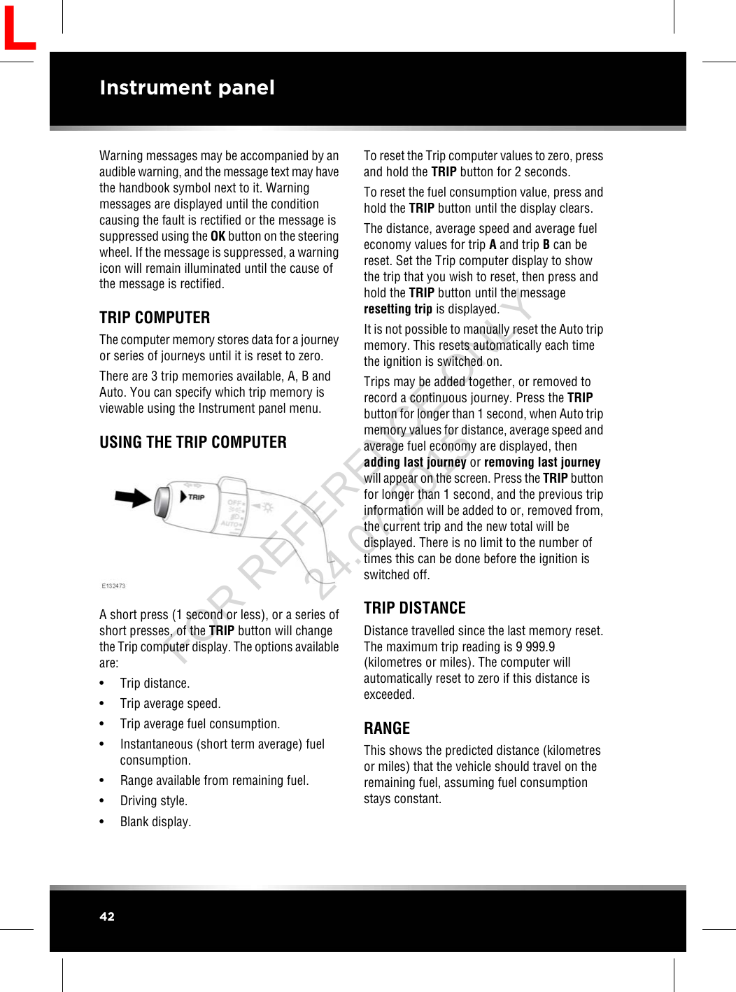 Warning messages may be accompanied by anaudible warning, and the message text may havethe handbook symbol next to it. Warningmessages are displayed until the conditioncausing the fault is rectified or the message issuppressed using the OK button on the steeringwheel. If the message is suppressed, a warningicon will remain illuminated until the cause ofthe message is rectified.TRIP COMPUTERThe computer memory stores data for a journeyor series of journeys until it is reset to zero.There are 3 trip memories available, A, B andAuto. You can specify which trip memory isviewable using the Instrument panel menu.USING THE TRIP COMPUTERA short press (1 second or less), or a series ofshort presses, of the TRIP button will changethe Trip computer display. The options availableare:• Trip distance.• Trip average speed.• Trip average fuel consumption.• Instantaneous (short term average) fuelconsumption.• Range available from remaining fuel.• Driving style.• Blank display.To reset the Trip computer values to zero, pressand hold the TRIP button for 2 seconds.To reset the fuel consumption value, press andhold the TRIP button until the display clears.The distance, average speed and average fueleconomy values for trip Aand trip Bcan bereset. Set the Trip computer display to showthe trip that you wish to reset, then press andhold the TRIP button until the messageresetting trip is displayed.It is not possible to manually reset the Auto tripmemory. This resets automatically each timethe ignition is switched on.Trips may be added together, or removed torecord a continuous journey. Press the TRIPbutton for longer than 1 second, when Auto tripmemory values for distance, average speed andaverage fuel economy are displayed, thenadding last journey or removing last journeywill appear on the screen. Press the TRIP buttonfor longer than 1 second, and the previous tripinformation will be added to or, removed from,the current trip and the new total will bedisplayed. There is no limit to the number oftimes this can be done before the ignition isswitched off.TRIP DISTANCEDistance travelled since the last memory reset.The maximum trip reading is 9 999.9(kilometres or miles). The computer willautomatically reset to zero if this distance isexceeded.RANGEThis shows the predicted distance (kilometresor miles) that the vehicle should travel on theremaining fuel, assuming fuel consumptionstays constant.42Instrument panelLFOR REFERENCE ONLY 24.07.2015