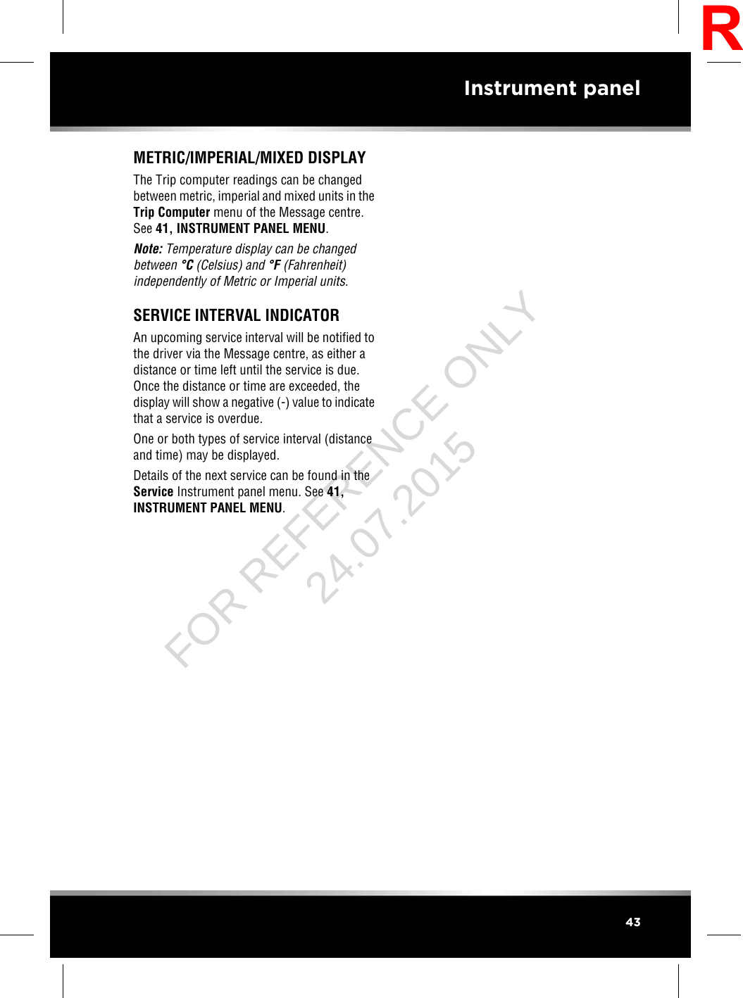 METRIC/IMPERIAL/MIXED DISPLAYThe Trip computer readings can be changedbetween metric, imperial and mixed units in theTrip Computer menu of the Message centre.See 41, INSTRUMENT PANEL MENU.Note: Temperature display can be changedbetween °C(Celsius) and °F(Fahrenheit)independently of Metric or Imperial units.SERVICE INTERVAL INDICATORAn upcoming service interval will be notified tothe driver via the Message centre, as either adistance or time left until the service is due.Once the distance or time are exceeded, thedisplay will show a negative (-) value to indicatethat a service is overdue.One or both types of service interval (distanceand time) may be displayed.Details of the next service can be found in theService Instrument panel menu. See 41,INSTRUMENT PANEL MENU.43Instrument panelRFOR REFERENCE ONLY 24.07.2015