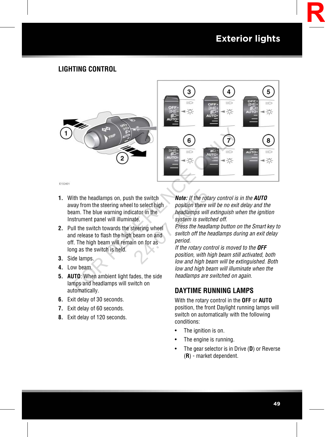 LIGHTING CONTROL1. With the headlamps on, push the switchaway from the steering wheel to select highbeam. The blue warning indicator in theInstrument panel will illuminate.2. Pull the switch towards the steering wheeland release to flash the high beam on andoff. The high beam will remain on for aslong as the switch is held.3. Side lamps.4. Low beam.5. AUTO: When ambient light fades, the sidelamps and headlamps will switch onautomatically.6. Exit delay of 30 seconds.7. Exit delay of 60 seconds.8. Exit delay of 120 seconds.Note: If the rotary control is in the AUTOposition there will be no exit delay and theheadlamps will extinguish when the ignitionsystem is switched off.Press the headlamp button on the Smart key toswitch off the headlamps during an exit delayperiod.If the rotary control is moved to the OFFposition, with high beam still activated, bothlow and high beam will be extinguished. Bothlow and high beam will illuminate when theheadlamps are switched on again.DAYTIME RUNNING LAMPSWith the rotary control in the OFF or AUTOposition, the front Daylight running lamps willswitch on automatically with the followingconditions:• The ignition is on.• The engine is running.• The gear selector is in Drive (D) or Reverse(R) - market dependent.49Exterior lightsRFOR REFERENCE ONLY 24.07.2015