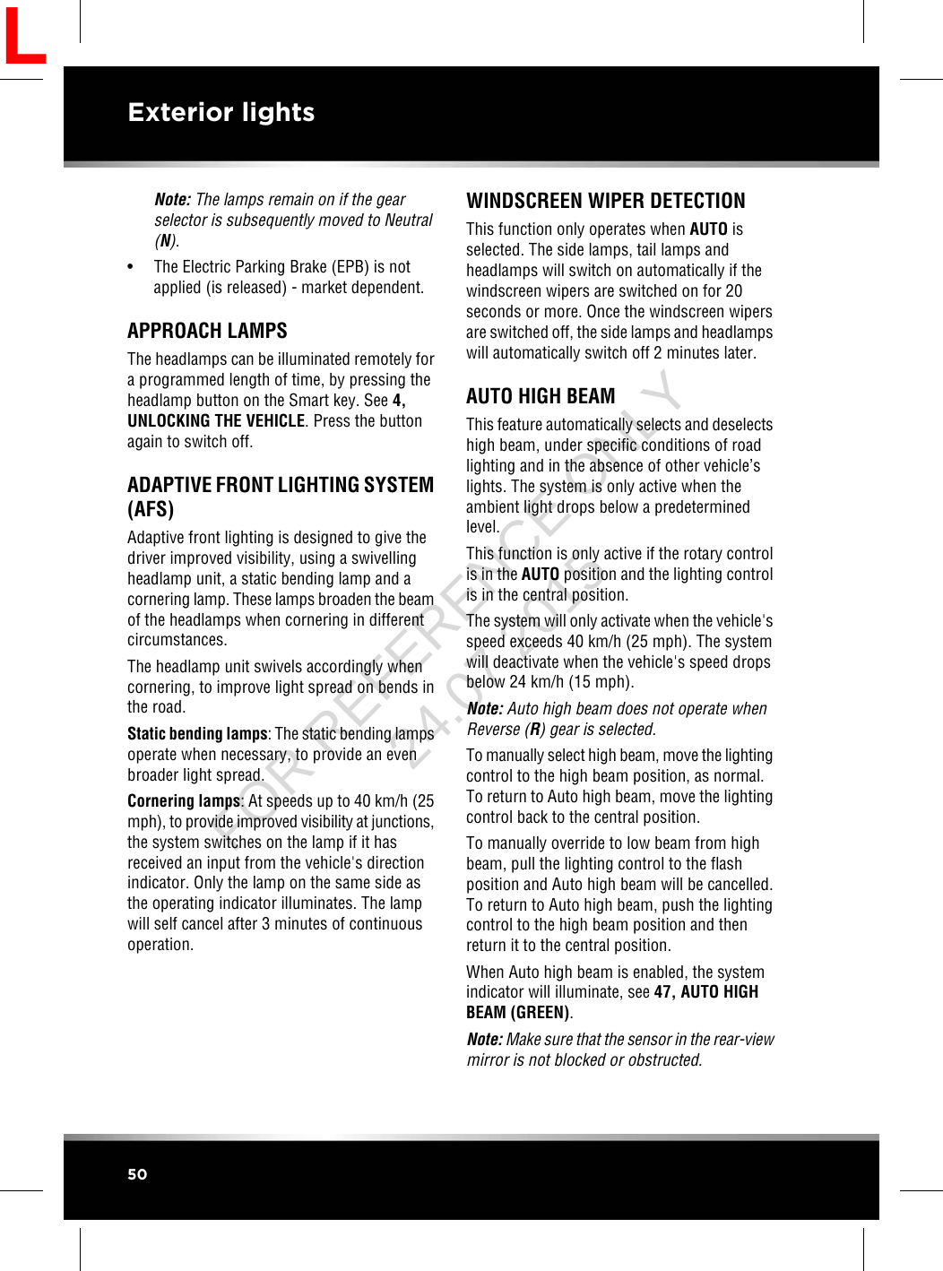 Note: The lamps remain on if the gearselector is subsequently moved to Neutral(N).• The Electric Parking Brake (EPB) is notapplied (is released) - market dependent.APPROACH LAMPSThe headlamps can be illuminated remotely fora programmed length of time, by pressing theheadlamp button on the Smart key. See 4,UNLOCKING THE VEHICLE. Press the buttonagain to switch off.ADAPTIVE FRONT LIGHTING SYSTEM(AFS)Adaptive front lighting is designed to give thedriver improved visibility, using a swivellingheadlamp unit, a static bending lamp and acornering lamp. These lamps broaden the beamof the headlamps when cornering in differentcircumstances.The headlamp unit swivels accordingly whencornering, to improve light spread on bends inthe road.Static bending lamps: The static bending lampsoperate when necessary, to provide an evenbroader light spread.Cornering lamps: At speeds up to 40 km/h (25mph), to provide improved visibility at junctions,the system switches on the lamp if it hasreceived an input from the vehicle&apos;s directionindicator. Only the lamp on the same side asthe operating indicator illuminates. The lampwill self cancel after 3 minutes of continuousoperation.WINDSCREEN WIPER DETECTIONThis function only operates when AUTO isselected. The side lamps, tail lamps andheadlamps will switch on automatically if thewindscreen wipers are switched on for 20seconds or more. Once the windscreen wipersare switched off, the side lamps and headlampswill automatically switch off 2 minutes later.AUTO HIGH BEAMThis feature automatically selects and deselectshigh beam, under specific conditions of roadlighting and in the absence of other vehicle’slights. The system is only active when theambient light drops below a predeterminedlevel.This function is only active if the rotary controlis in the AUTO position and the lighting controlis in the central position.The system will only activate when the vehicle&apos;sspeed exceeds 40 km/h (25 mph). The systemwill deactivate when the vehicle&apos;s speed dropsbelow 24 km/h (15 mph).Note: Auto high beam does not operate whenReverse (R) gear is selected.To manually select high beam, move the lightingcontrol to the high beam position, as normal.To return to Auto high beam, move the lightingcontrol back to the central position.To manually override to low beam from highbeam, pull the lighting control to the flashposition and Auto high beam will be cancelled.To return to Auto high beam, push the lightingcontrol to the high beam position and thenreturn it to the central position.When Auto high beam is enabled, the systemindicator will illuminate, see 47, AUTO HIGHBEAM (GREEN).Note: Make sure that the sensor in the rear-viewmirror is not blocked or obstructed.50Exterior lightsLFOR REFERENCE ONLY 24.07.2015