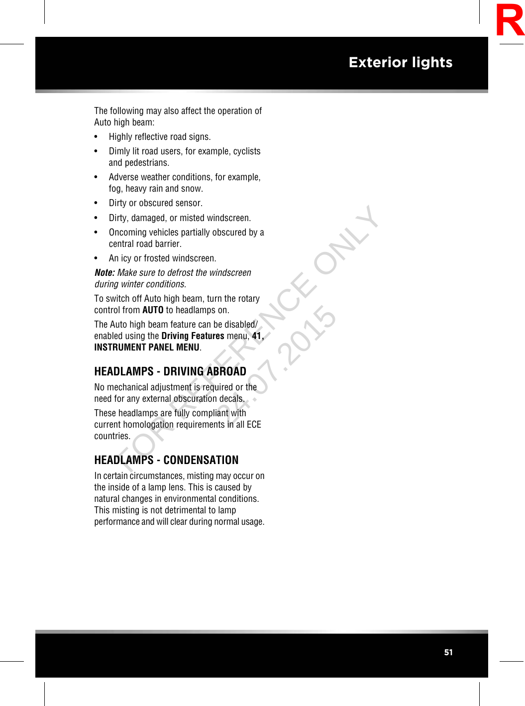 The following may also affect the operation ofAuto high beam:• Highly reflective road signs.• Dimly lit road users, for example, cyclistsand pedestrians.• Adverse weather conditions, for example,fog, heavy rain and snow.• Dirty or obscured sensor.• Dirty, damaged, or misted windscreen.• Oncoming vehicles partially obscured by acentral road barrier.• An icy or frosted windscreen.Note: Make sure to defrost the windscreenduring winter conditions.To switch off Auto high beam, turn the rotarycontrol from AUTO to headlamps on.The Auto high beam feature can be disabled/enabled using the Driving Features menu, 41,INSTRUMENT PANEL MENU.HEADLAMPS - DRIVING ABROADNo mechanical adjustment is required or theneed for any external obscuration decals.These headlamps are fully compliant withcurrent homologation requirements in all ECEcountries.HEADLAMPS - CONDENSATIONIn certain circumstances, misting may occur onthe inside of a lamp lens. This is caused bynatural changes in environmental conditions.This misting is not detrimental to lampperformance and will clear during normal usage.51Exterior lightsRFOR REFERENCE ONLY 24.07.2015