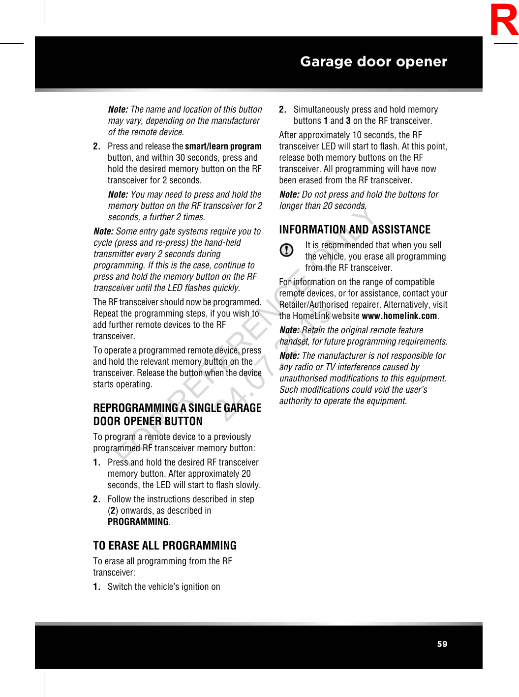 Note: The name and location of this buttonmay vary, depending on the manufacturerof the remote device.2. Press and release the smart/learn programbutton, and within 30 seconds, press andhold the desired memory button on the RFtransceiver for 2 seconds.Note: You may need to press and hold thememory button on the RF transceiver for 2seconds, a further 2 times.Note: Some entry gate systems require you tocycle (press and re-press) the hand-heldtransmitter every 2 seconds duringprogramming. If this is the case, continue topress and hold the memory button on the RFtransceiver until the LED flashes quickly.The RF transceiver should now be programmed.Repeat the programming steps, if you wish toadd further remote devices to the RFtransceiver.To operate a programmed remote device, pressand hold the relevant memory button on thetransceiver. Release the button when the devicestarts operating.REPROGRAMMING A SINGLE GARAGEDOOR OPENER BUTTONTo program a remote device to a previouslyprogrammed RF transceiver memory button:1. Press and hold the desired RF transceivermemory button. After approximately 20seconds, the LED will start to flash slowly.2. Follow the instructions described in step(2) onwards, as described inPROGRAMMING.TO ERASE ALL PROGRAMMINGTo erase all programming from the RFtransceiver:1. Switch the vehicle’s ignition on2. Simultaneously press and hold memorybuttons 1and 3on the RF transceiver.After approximately 10 seconds, the RFtransceiver LED will start to flash. At this point,release both memory buttons on the RFtransceiver. All programming will have nowbeen erased from the RF transceiver.Note: Do not press and hold the buttons forlonger than 20 seconds.INFORMATION AND ASSISTANCEIt is recommended that when you sellthe vehicle, you erase all programmingfrom the RF transceiver.For information on the range of compatibleremote devices, or for assistance, contact yourRetailer/Authorised repairer. Alternatively, visitthe HomeLink website www.homelink.com.Note: Retain the original remote featurehandset, for future programming requirements.Note: The manufacturer is not responsible forany radio or TV interference caused byunauthorised modifications to this equipment.Such modifications could void the user’sauthority to operate the equipment.59Garage door openerRFOR REFERENCE ONLY 24.07.2015