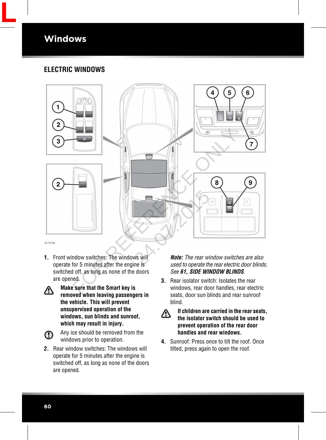 ELECTRIC WINDOWS1. Front window switches: The windows willoperate for 5 minutes after the engine isswitched off, as long as none of the doorsare opened.Make sure that the Smart key isremoved when leaving passengers inthe vehicle. This will preventunsupervised operation of thewindows, sun blinds and sunroof,which may result in injury.Any ice should be removed from thewindows prior to operation.2. Rear window switches: The windows willoperate for 5 minutes after the engine isswitched off, as long as none of the doorsare opened.Note: The rear window switches are alsoused to operate the rear electric door blinds.See 61, SIDE WINDOW BLINDS.3. Rear isolator switch: Isolates the rearwindows, rear door handles, rear electricseats, door sun blinds and rear sunroofblind.If children are carried in the rear seats,the isolator switch should be used toprevent operation of the rear doorhandles and rear windows.4. Sunroof: Press once to tilt the roof. Oncetilted, press again to open the roof.60WindowsLFOR REFERENCE ONLY 24.07.2015