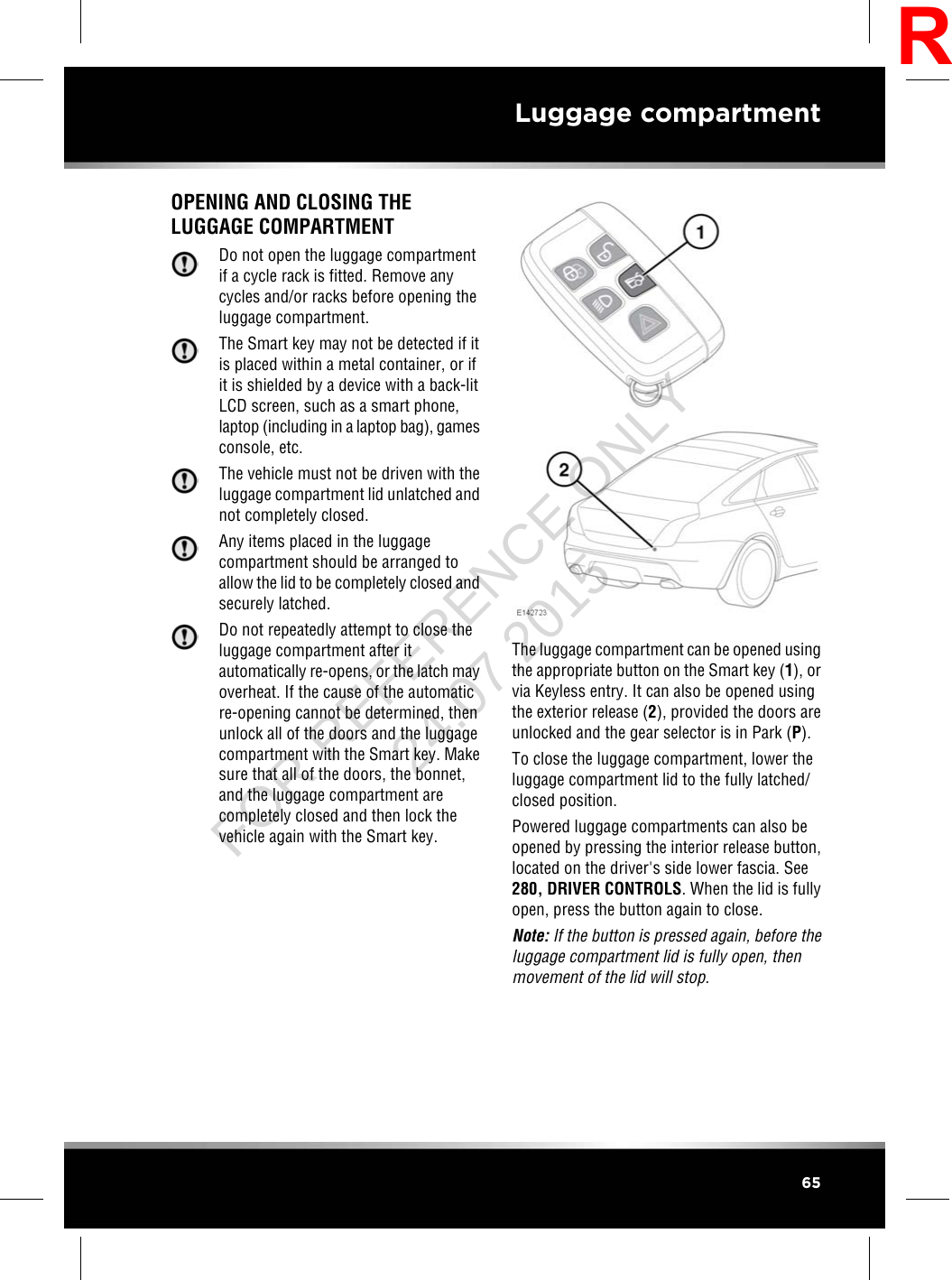 OPENING AND CLOSING THELUGGAGE COMPARTMENTDo not open the luggage compartmentif a cycle rack is fitted. Remove anycycles and/or racks before opening theluggage compartment.The Smart key may not be detected if itis placed within a metal container, or ifit is shielded by a device with a back-litLCD screen, such as a smart phone,laptop (including in a laptop bag), gamesconsole, etc.The vehicle must not be driven with theluggage compartment lid unlatched andnot completely closed.Any items placed in the luggagecompartment should be arranged toallow the lid to be completely closed andsecurely latched.Do not repeatedly attempt to close theluggage compartment after itautomatically re-opens, or the latch mayoverheat. If the cause of the automaticre-opening cannot be determined, thenunlock all of the doors and the luggagecompartment with the Smart key. Makesure that all of the doors, the bonnet,and the luggage compartment arecompletely closed and then lock thevehicle again with the Smart key.The luggage compartment can be opened usingthe appropriate button on the Smart key (1), orvia Keyless entry. It can also be opened usingthe exterior release (2), provided the doors areunlocked and the gear selector is in Park (P).To close the luggage compartment, lower theluggage compartment lid to the fully latched/closed position.Powered luggage compartments can also beopened by pressing the interior release button,located on the driver&apos;s side lower fascia. See280, DRIVER CONTROLS. When the lid is fullyopen, press the button again to close.Note: If the button is pressed again, before theluggage compartment lid is fully open, thenmovement of the lid will stop.65Luggage compartmentRFOR REFERENCE ONLY 24.07.2015