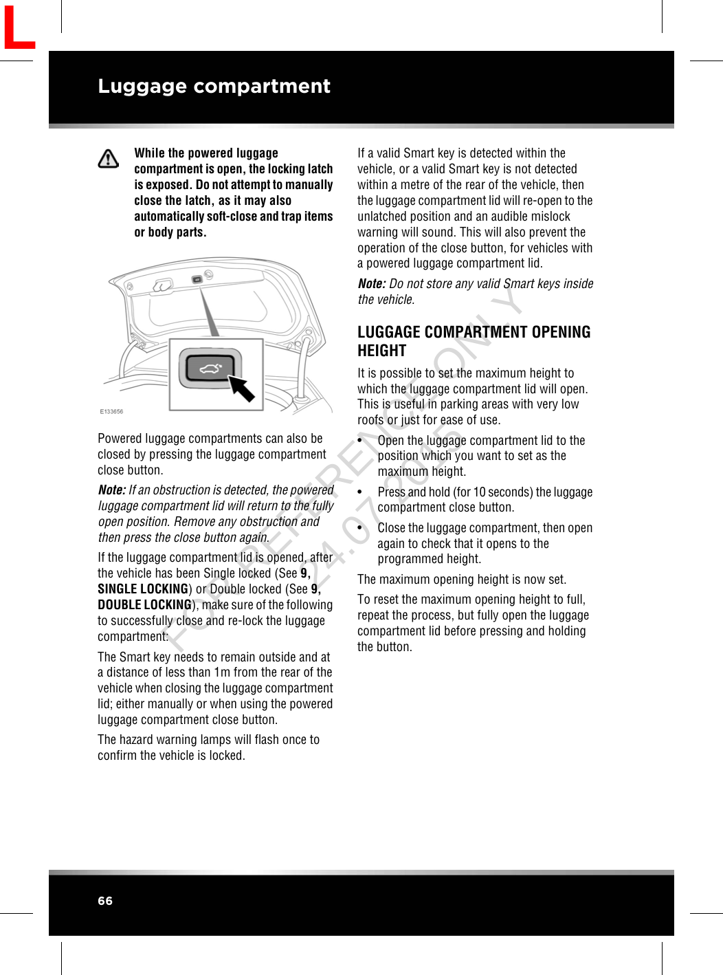 While the powered luggagecompartment is open, the locking latchis exposed. Do not attempt to manuallyclose the latch, as it may alsoautomatically soft-close and trap itemsor body parts.Powered luggage compartments can also beclosed by pressing the luggage compartmentclose button.Note: If an obstruction is detected, the poweredluggage compartment lid will return to the fullyopen position. Remove any obstruction andthen press the close button again.If the luggage compartment lid is opened, afterthe vehicle has been Single locked (See 9,SINGLE LOCKING) or Double locked (See 9,DOUBLE LOCKING), make sure of the followingto successfully close and re-lock the luggagecompartment:The Smart key needs to remain outside and ata distance of less than 1m from the rear of thevehicle when closing the luggage compartmentlid; either manually or when using the poweredluggage compartment close button.The hazard warning lamps will flash once toconfirm the vehicle is locked.If a valid Smart key is detected within thevehicle, or a valid Smart key is not detectedwithin a metre of the rear of the vehicle, thenthe luggage compartment lid will re-open to theunlatched position and an audible mislockwarning will sound. This will also prevent theoperation of the close button, for vehicles witha powered luggage compartment lid.Note: Do not store any valid Smart keys insidethe vehicle.LUGGAGE COMPARTMENT OPENINGHEIGHTIt is possible to set the maximum height towhich the luggage compartment lid will open.This is useful in parking areas with very lowroofs or just for ease of use.• Open the luggage compartment lid to theposition which you want to set as themaximum height.•Press and hold (for 10 seconds) the luggagecompartment close button.• Close the luggage compartment, then openagain to check that it opens to theprogrammed height.The maximum opening height is now set.To reset the maximum opening height to full,repeat the process, but fully open the luggagecompartment lid before pressing and holdingthe button.66Luggage compartmentLFOR REFERENCE ONLY 24.07.2015