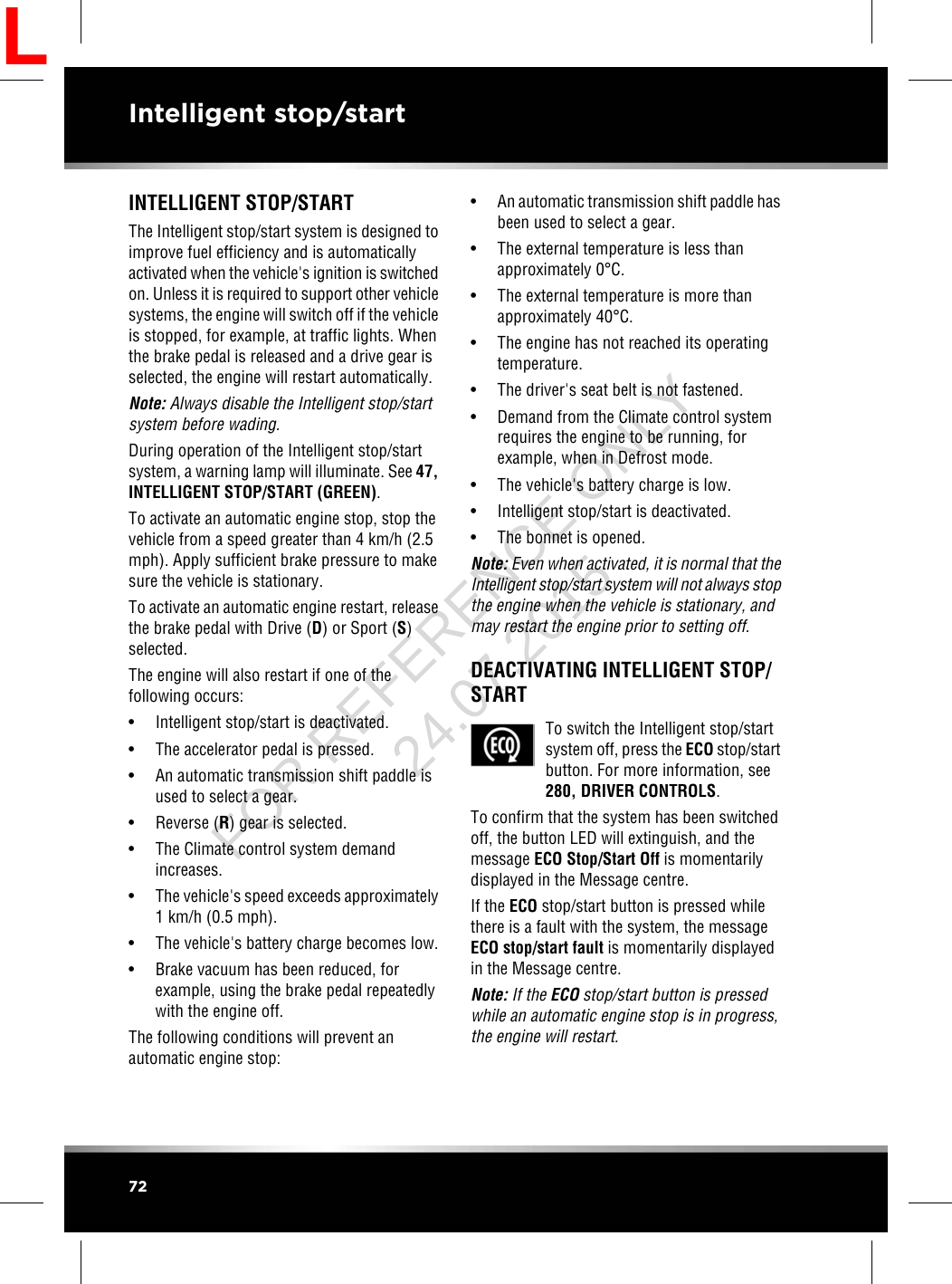 INTELLIGENT STOP/STARTThe Intelligent stop/start system is designed toimprove fuel efficiency and is automaticallyactivated when the vehicle&apos;s ignition is switchedon. Unless it is required to support other vehiclesystems, the engine will switch off if the vehicleis stopped, for example, at traffic lights. Whenthe brake pedal is released and a drive gear isselected, the engine will restart automatically.Note: Always disable the Intelligent stop/startsystem before wading.During operation of the Intelligent stop/startsystem, a warning lamp will illuminate. See 47,INTELLIGENT STOP/START (GREEN).To activate an automatic engine stop, stop thevehicle from a speed greater than 4 km/h (2.5mph). Apply sufficient brake pressure to makesure the vehicle is stationary.To activate an automatic engine restart, releasethe brake pedal with Drive (D) or Sport (S)selected.The engine will also restart if one of thefollowing occurs:• Intelligent stop/start is deactivated.• The accelerator pedal is pressed.• An automatic transmission shift paddle isused to select a gear.• Reverse (R) gear is selected.• The Climate control system demandincreases.• The vehicle&apos;s speed exceeds approximately1 km/h (0.5 mph).• The vehicle&apos;s battery charge becomes low.• Brake vacuum has been reduced, forexample, using the brake pedal repeatedlywith the engine off.The following conditions will prevent anautomatic engine stop:• An automatic transmission shift paddle hasbeen used to select a gear.• The external temperature is less thanapproximately 0°C.• The external temperature is more thanapproximately 40°C.• The engine has not reached its operatingtemperature.• The driver&apos;s seat belt is not fastened.• Demand from the Climate control systemrequires the engine to be running, forexample, when in Defrost mode.• The vehicle&apos;s battery charge is low.• Intelligent stop/start is deactivated.• The bonnet is opened.Note: Even when activated, it is normal that theIntelligent stop/start system will not always stopthe engine when the vehicle is stationary, andmay restart the engine prior to setting off.DEACTIVATING INTELLIGENT STOP/STARTTo switch the Intelligent stop/startsystem off, press the ECO stop/startbutton. For more information, see280, DRIVER CONTROLS.To confirm that the system has been switchedoff, the button LED will extinguish, and themessage ECO Stop/Start Off is momentarilydisplayed in the Message centre.If the ECO stop/start button is pressed whilethere is a fault with the system, the messageECO stop/start fault is momentarily displayedin the Message centre.Note: If the ECO stop/start button is pressedwhile an automatic engine stop is in progress,the engine will restart.72Intelligent stop/startLFOR REFERENCE ONLY 24.07.2015