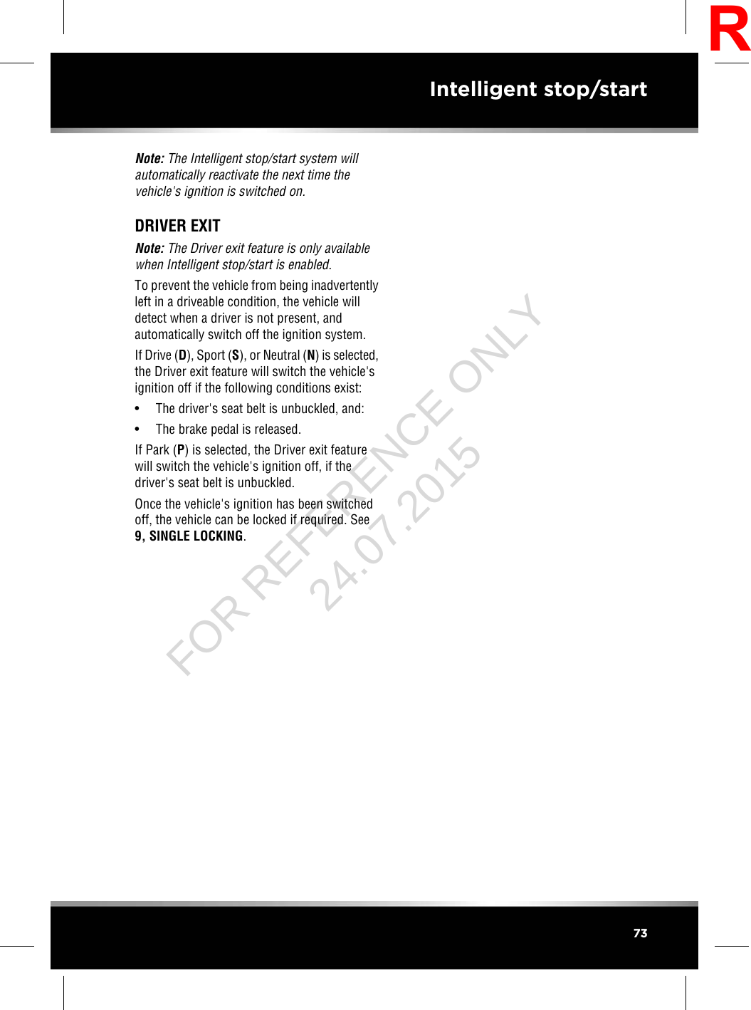 Note: The Intelligent stop/start system willautomatically reactivate the next time thevehicle&apos;s ignition is switched on.DRIVER EXITNote: The Driver exit feature is only availablewhen Intelligent stop/start is enabled.To prevent the vehicle from being inadvertentlyleft in a driveable condition, the vehicle willdetect when a driver is not present, andautomatically switch off the ignition system.If Drive (D), Sport (S), or Neutral (N) is selected,the Driver exit feature will switch the vehicle&apos;signition off if the following conditions exist:• The driver&apos;s seat belt is unbuckled, and:• The brake pedal is released.If Park (P) is selected, the Driver exit featurewill switch the vehicle&apos;s ignition off, if thedriver&apos;s seat belt is unbuckled.Once the vehicle&apos;s ignition has been switchedoff, the vehicle can be locked if required. See9, SINGLE LOCKING.73Intelligent stop/startRFOR REFERENCE ONLY 24.07.2015