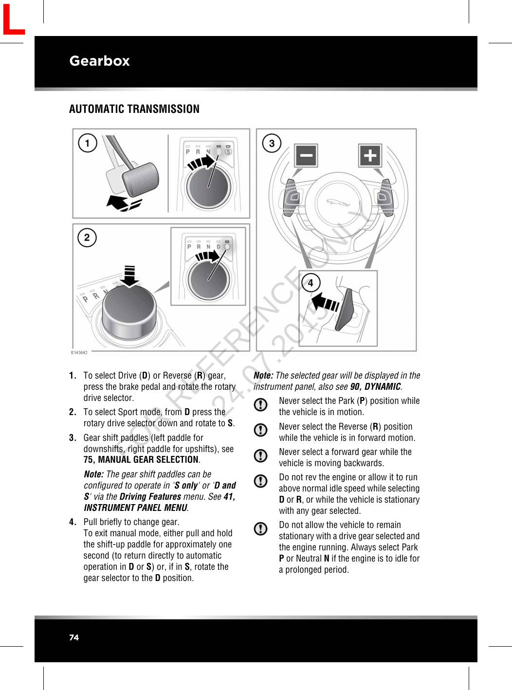 AUTOMATIC TRANSMISSION1. To select Drive (D) or Reverse (R) gear,press the brake pedal and rotate the rotarydrive selector.2. To select Sport mode, from Dpress therotary drive selector down and rotate to S.3. Gear shift paddles (left paddle fordownshifts, right paddle for upshifts), see75, MANUAL GEAR SELECTION.Note: The gear shift paddles can beconfigured to operate in &apos;S only&apos; or &apos;D andS&apos; via the Driving Features menu. See 41,INSTRUMENT PANEL MENU.4. Pull briefly to change gear.To exit manual mode, either pull and holdthe shift-up paddle for approximately onesecond (to return directly to automaticoperation in Dor S) or, if in S, rotate thegear selector to the Dposition.Note: The selected gear will be displayed in theinstrument panel, also see 90, DYNAMIC.Never select the Park (P) position whilethe vehicle is in motion.Never select the Reverse (R) positionwhile the vehicle is in forward motion.Never select a forward gear while thevehicle is moving backwards.Do not rev the engine or allow it to runabove normal idle speed while selectingDor R, or while the vehicle is stationarywith any gear selected.Do not allow the vehicle to remainstationary with a drive gear selected andthe engine running. Always select ParkPor Neutral Nif the engine is to idle fora prolonged period.74GearboxLFOR REFERENCE ONLY 24.07.2015