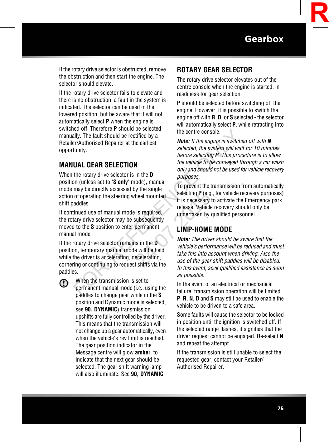 If the rotary drive selector is obstructed, removethe obstruction and then start the engine. Theselector should elevate.If the rotary drive selector fails to elevate andthere is no obstruction, a fault in the system isindicated. The selector can be used in thelowered position, but be aware that it will notautomatically select Pwhen the engine isswitched off. Therefore Pshould be selectedmanually. The fault should be rectified by aRetailer/Authorised Repairer at the earliestopportunity.MANUAL GEAR SELECTIONWhen the rotary drive selector is in the Dposition (unless set to &apos;S only&apos; mode), manualmode may be directly accessed by the singleaction of operating the steering wheel mountedshift paddles.If continued use of manual mode is required,the rotary drive selector may be subsequentlymoved to the Sposition to enter permanentmanual mode.If the rotary drive selector remains in the Dposition, temporary manual mode will be heldwhile the driver is accelerating, decelerating,cornering or continuing to request shifts via thepaddles.When the transmission is set topermanent manual mode (i.e., using thepaddles to change gear while in the Sposition and Dynamic mode is selected,see 90, DYNAMIC) transmissionupshifts are fully controlled by the driver.This means that the transmission willnot change up a gear automatically, evenwhen the vehicle&apos;s rev limit is reached.The gear position indicator in theMessage centre will glow amber, toindicate that the next gear should beselected. The gear shift warning lampwill also illuminate. See 90, DYNAMIC.ROTARY GEAR SELECTORThe rotary drive selector elevates out of thecentre console when the engine is started, inreadiness for gear selection.Pshould be selected before switching off theengine. However, it is possible to switch theengine off with R,D,orSselected - the selectorwill automatically select P, while retracting intothe centre console.Note: If the engine is switched off with Nselected, the system will wait for 10 minutesbefore selecting P. This procedure is to allowthe vehicle to be conveyed through a car washonly and should not be used for vehicle recoverypurposes.To prevent the transmission from automaticallyselecting P(e.g., for vehicle recovery purposes)it is necessary to activate the Emergency parkrelease. Vehicle recovery should only beundertaken by qualified personnel.LIMP-HOME MODENote: The driver should be aware that thevehicle’s performance will be reduced and musttake this into account when driving. Also theuse of the gear shift paddles will be disabled.In this event, seek qualified assistance as soonas possible.In the event of an electrical or mechanicalfailure, transmission operation will be limited.P,R,N,Dand Smay still be used to enable thevehicle to be driven to a safe area.Some faults will cause the selector to be lockedin position until the ignition is switched off. Ifthe selected range flashes, it signifies that thedriver request cannot be engaged. Re-select Nand repeat the attempt.If the transmission is still unable to select therequested gear, contact your Retailer/Authorised Repairer.75GearboxRFOR REFERENCE ONLY 24.07.2015