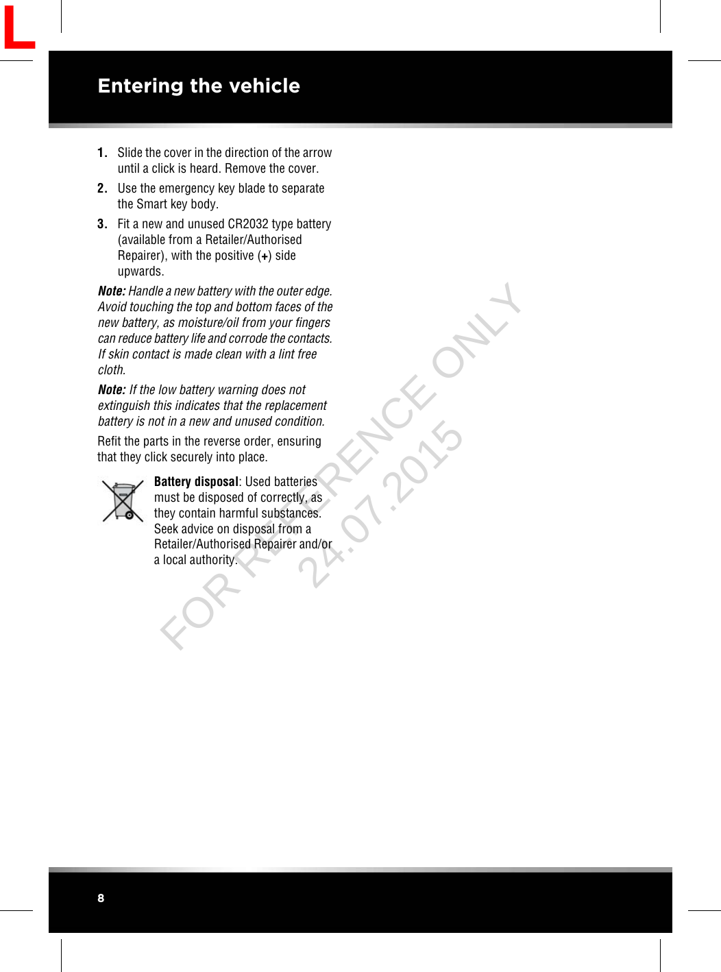 1. Slide the cover in the direction of the arrowuntil a click is heard. Remove the cover.2. Use the emergency key blade to separatethe Smart key body.3. Fit a new and unused CR2032 type battery(available from a Retailer/AuthorisedRepairer), with the positive (+) sideupwards.Note: Handle a new battery with the outer edge.Avoid touching the top and bottom faces of thenew battery, as moisture/oil from your fingerscan reduce battery life and corrode the contacts.If skin contact is made clean with a lint freecloth.Note: If the low battery warning does notextinguish this indicates that the replacementbattery is not in a new and unused condition.Refit the parts in the reverse order, ensuringthat they click securely into place.Battery disposal: Used batteriesmust be disposed of correctly, asthey contain harmful substances.Seek advice on disposal from aRetailer/Authorised Repairer and/ora local authority.8Entering the vehicleLFOR REFERENCE ONLY 24.07.2015