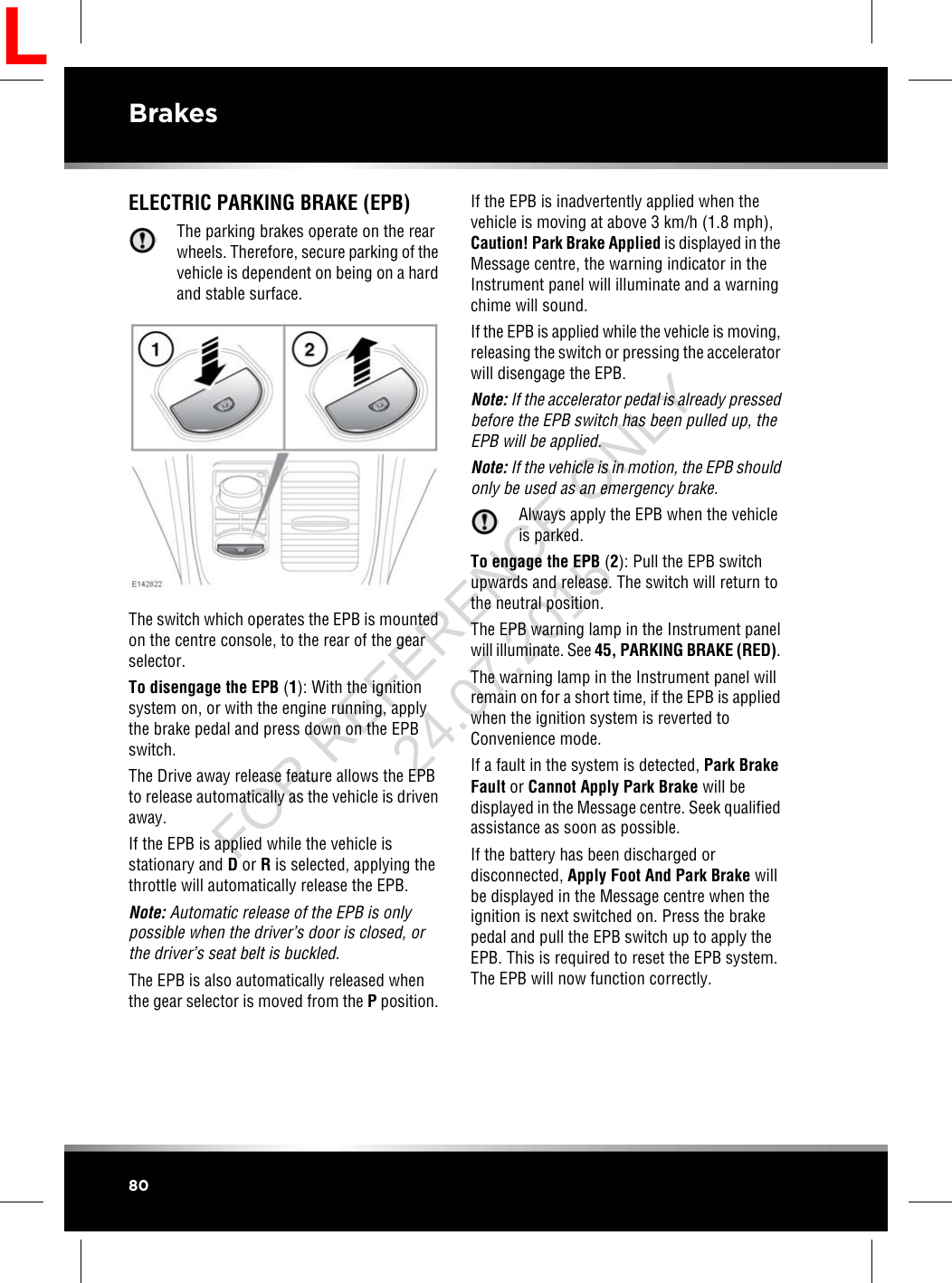 ELECTRIC PARKING BRAKE (EPB)The parking brakes operate on the rearwheels. Therefore, secure parking of thevehicle is dependent on being on a hardand stable surface.The switch which operates the EPB is mountedon the centre console, to the rear of the gearselector.To disengage the EPB (1): With the ignitionsystem on, or with the engine running, applythe brake pedal and press down on the EPBswitch.The Drive away release feature allows the EPBto release automatically as the vehicle is drivenaway.If the EPB is applied while the vehicle isstationary and Dor Ris selected, applying thethrottle will automatically release the EPB.Note: Automatic release of the EPB is onlypossible when the driver’s door is closed, orthe driver’s seat belt is buckled.The EPB is also automatically released whenthe gear selector is moved from the Pposition.If the EPB is inadvertently applied when thevehicle is moving at above 3 km/h (1.8 mph),Caution! Park Brake Applied is displayed in theMessage centre, the warning indicator in theInstrument panel will illuminate and a warningchime will sound.If the EPB is applied while the vehicle is moving,releasing the switch or pressing the acceleratorwill disengage the EPB.Note: If the accelerator pedal is already pressedbefore the EPB switch has been pulled up, theEPB will be applied.Note: If the vehicle is in motion, the EPB shouldonly be used as an emergency brake.Always apply the EPB when the vehicleis parked.To engage the EPB (2): Pull the EPB switchupwards and release. The switch will return tothe neutral position.The EPB warning lamp in the Instrument panelwill illuminate. See 45, PARKING BRAKE (RED).The warning lamp in the Instrument panel willremain on for a short time, if the EPB is appliedwhen the ignition system is reverted toConvenience mode.If a fault in the system is detected, Park BrakeFault or Cannot Apply Park Brake will bedisplayed in the Message centre. Seek qualifiedassistance as soon as possible.If the battery has been discharged ordisconnected, Apply Foot And Park Brake willbe displayed in the Message centre when theignition is next switched on. Press the brakepedal and pull the EPB switch up to apply theEPB. This is required to reset the EPB system.The EPB will now function correctly.80BrakesLFOR REFERENCE ONLY 24.07.2015