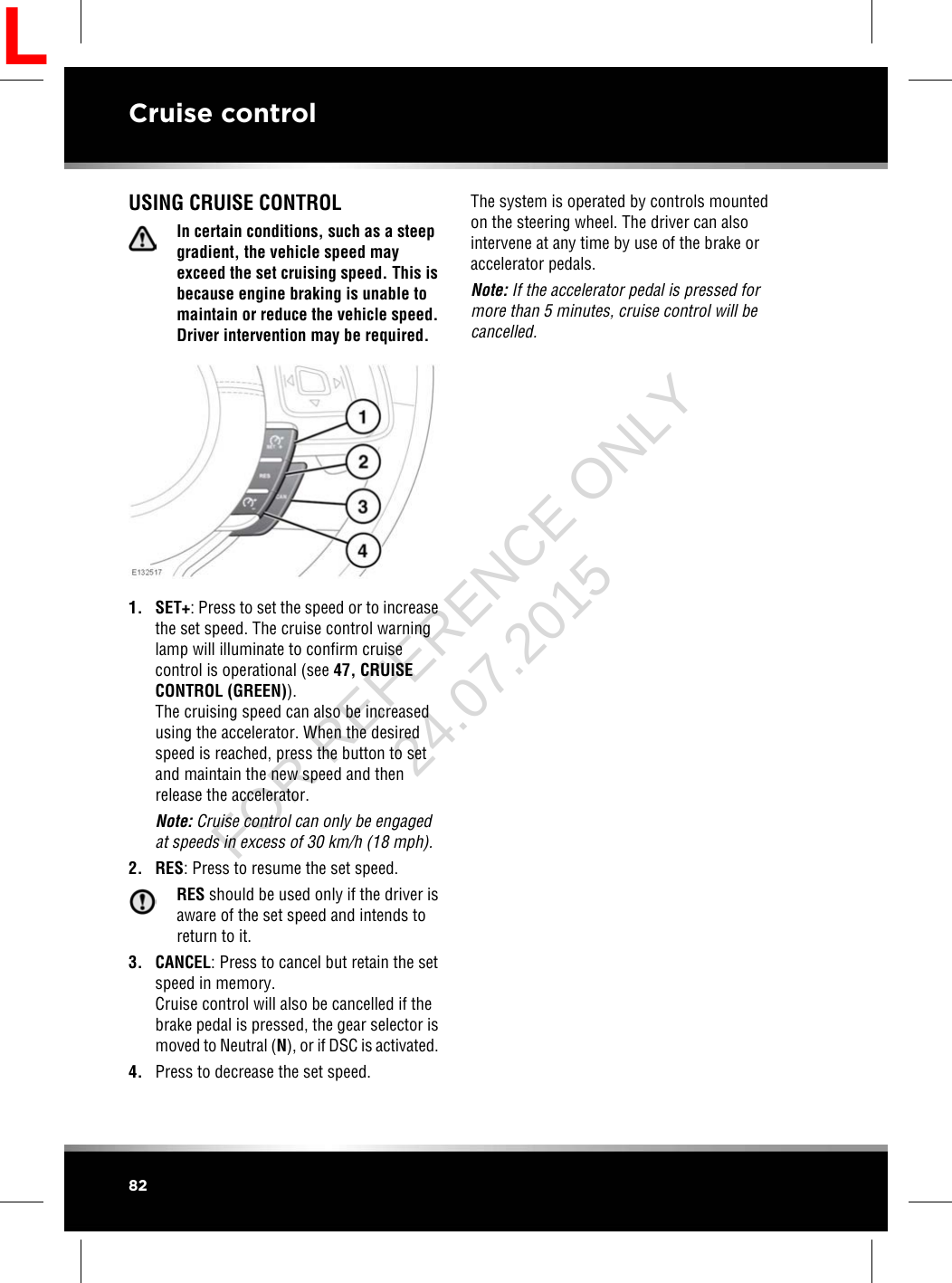 USING CRUISE CONTROLIn certain conditions, such as a steepgradient, the vehicle speed mayexceed the set cruising speed. This isbecause engine braking is unable tomaintain or reduce the vehicle speed.Driver intervention may be required.1. SET+: Press to set the speed or to increasethe set speed. The cruise control warninglamp will illuminate to confirm cruisecontrol is operational (see 47, CRUISECONTROL (GREEN)).The cruising speed can also be increasedusing the accelerator. When the desiredspeed is reached, press the button to setand maintain the new speed and thenrelease the accelerator.Note: Cruise control can only be engagedat speeds in excess of 30 km/h (18 mph).2. RES: Press to resume the set speed.RES should be used only if the driver isaware of the set speed and intends toreturn to it.3. CANCEL: Press to cancel but retain the setspeed in memory.Cruise control will also be cancelled if thebrake pedal is pressed, the gear selector ismoved to Neutral (N), or if DSC is activated.4. Press to decrease the set speed.The system is operated by controls mountedon the steering wheel. The driver can alsointervene at any time by use of the brake oraccelerator pedals.Note: If the accelerator pedal is pressed formore than 5 minutes, cruise control will becancelled.82Cruise controlLFOR REFERENCE ONLY 24.07.2015