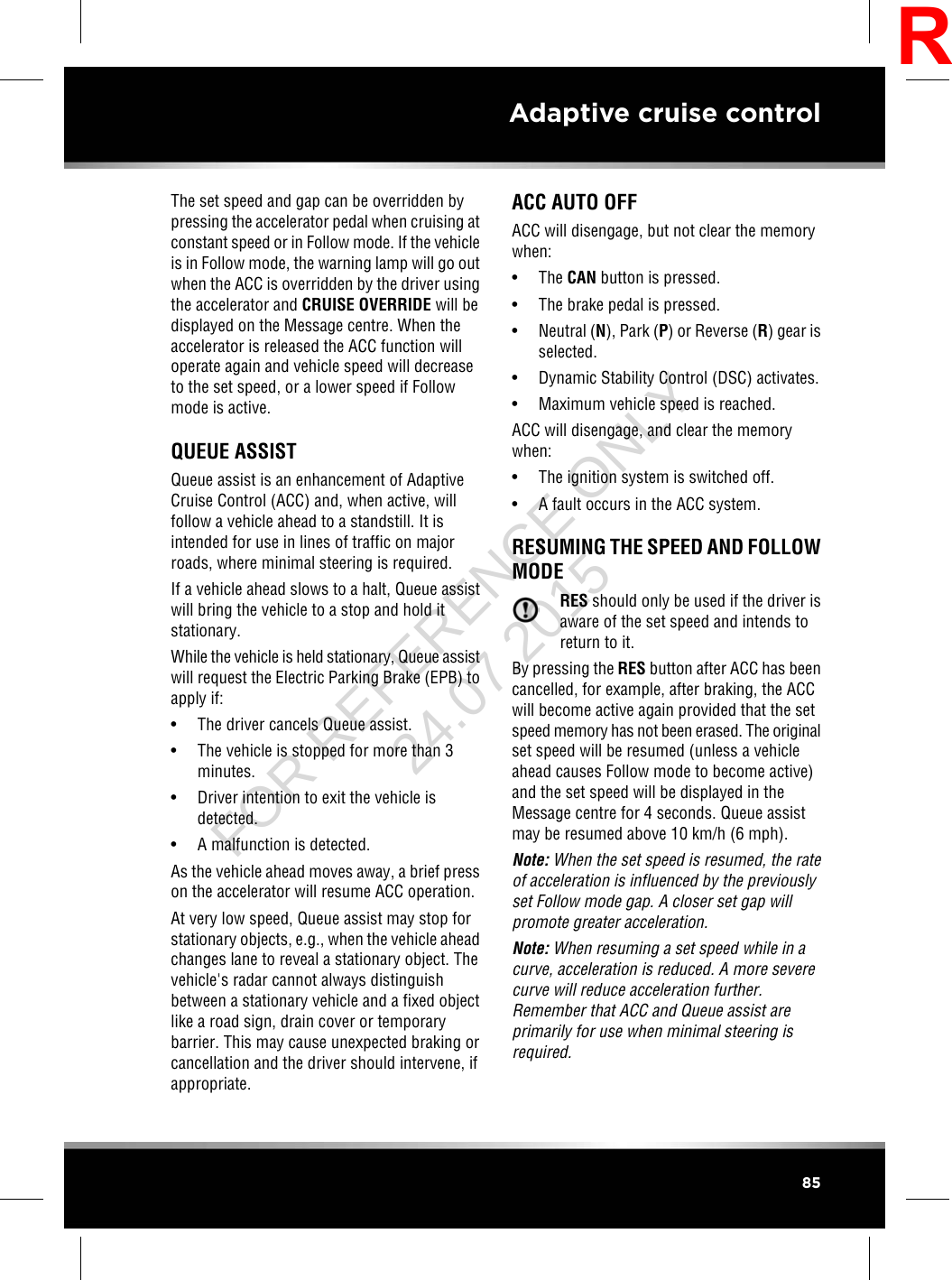 The set speed and gap can be overridden bypressing the accelerator pedal when cruising atconstant speed or in Follow mode. If the vehicleis in Follow mode, the warning lamp will go outwhen the ACC is overridden by the driver usingthe accelerator and CRUISE OVERRIDE will bedisplayed on the Message centre. When theaccelerator is released the ACC function willoperate again and vehicle speed will decreaseto the set speed, or a lower speed if Followmode is active.QUEUE ASSISTQueue assist is an enhancement of AdaptiveCruise Control (ACC) and, when active, willfollow a vehicle ahead to a standstill. It isintended for use in lines of traffic on majorroads, where minimal steering is required.If a vehicle ahead slows to a halt, Queue assistwill bring the vehicle to a stop and hold itstationary.While the vehicle is held stationary, Queue assistwill request the Electric Parking Brake (EPB) toapply if:• The driver cancels Queue assist.• The vehicle is stopped for more than 3minutes.• Driver intention to exit the vehicle isdetected.• A malfunction is detected.As the vehicle ahead moves away, a brief presson the accelerator will resume ACC operation.At very low speed, Queue assist may stop forstationary objects, e.g., when the vehicle aheadchanges lane to reveal a stationary object. Thevehicle&apos;s radar cannot always distinguishbetween a stationary vehicle and a fixed objectlike a road sign, drain cover or temporarybarrier. This may cause unexpected braking orcancellation and the driver should intervene, ifappropriate.ACC AUTO OFFACC will disengage, but not clear the memorywhen:• The CAN button is pressed.• The brake pedal is pressed.• Neutral (N), Park (P) or Reverse (R) gear isselected.• Dynamic Stability Control (DSC) activates.• Maximum vehicle speed is reached.ACC will disengage, and clear the memorywhen:• The ignition system is switched off.• A fault occurs in the ACC system.RESUMING THE SPEED AND FOLLOWMODERES should only be used if the driver isaware of the set speed and intends toreturn to it.By pressing the RES button after ACC has beencancelled, for example, after braking, the ACCwill become active again provided that the setspeed memory has not been erased. The originalset speed will be resumed (unless a vehicleahead causes Follow mode to become active)and the set speed will be displayed in theMessage centre for 4 seconds. Queue assistmay be resumed above 10 km/h (6 mph).Note: When the set speed is resumed, the rateof acceleration is influenced by the previouslyset Follow mode gap. A closer set gap willpromote greater acceleration.Note: When resuming a set speed while in acurve, acceleration is reduced. A more severecurve will reduce acceleration further.Remember that ACC and Queue assist areprimarily for use when minimal steering isrequired.85Adaptive cruise controlRFOR REFERENCE ONLY 24.07.2015