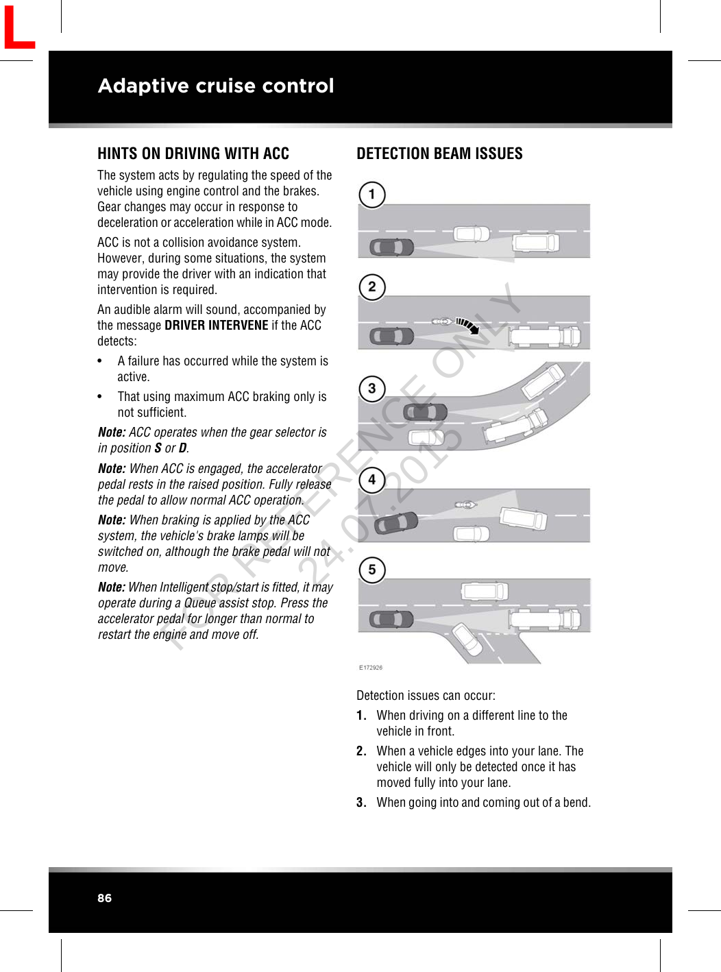 HINTS ON DRIVING WITH ACCThe system acts by regulating the speed of thevehicle using engine control and the brakes.Gear changes may occur in response todeceleration or acceleration while in ACC mode.ACC is not a collision avoidance system.However, during some situations, the systemmay provide the driver with an indication thatintervention is required.An audible alarm will sound, accompanied bythe message DRIVER INTERVENE if the ACCdetects:• A failure has occurred while the system isactive.• That using maximum ACC braking only isnot sufficient.Note: ACC operates when the gear selector isin position Sor D.Note: When ACC is engaged, the acceleratorpedal rests in the raised position. Fully releasethe pedal to allow normal ACC operation.Note: When braking is applied by the ACCsystem, the vehicle&apos;s brake lamps will beswitched on, although the brake pedal will notmove.Note: When Intelligent stop/start is fitted, it mayoperate during a Queue assist stop. Press theaccelerator pedal for longer than normal torestart the engine and move off.DETECTION BEAM ISSUESDetection issues can occur:1. When driving on a different line to thevehicle in front.2. When a vehicle edges into your lane. Thevehicle will only be detected once it hasmoved fully into your lane.3. When going into and coming out of a bend.86Adaptive cruise controlLFOR REFERENCE ONLY 24.07.2015