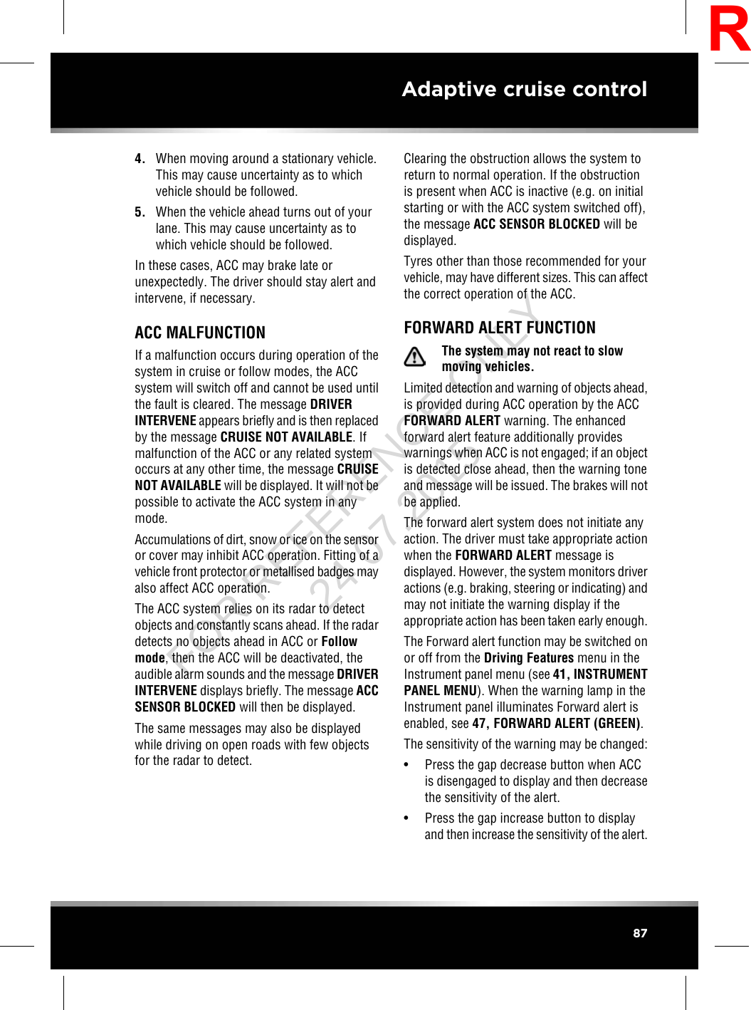 4. When moving around a stationary vehicle.This may cause uncertainty as to whichvehicle should be followed.5. When the vehicle ahead turns out of yourlane. This may cause uncertainty as towhich vehicle should be followed.In these cases, ACC may brake late orunexpectedly. The driver should stay alert andintervene, if necessary.ACC MALFUNCTIONIf a malfunction occurs during operation of thesystem in cruise or follow modes, the ACCsystem will switch off and cannot be used untilthe fault is cleared. The message DRIVERINTERVENE appears briefly and is then replacedby the message CRUISE NOT AVAILABLE. Ifmalfunction of the ACC or any related systemoccurs at any other time, the message CRUISENOT AVAILABLE will be displayed. It will not bepossible to activate the ACC system in anymode.Accumulations of dirt, snow or ice on the sensoror cover may inhibit ACC operation. Fitting of avehicle front protector or metallised badges mayalso affect ACC operation.The ACC system relies on its radar to detectobjects and constantly scans ahead. If the radardetects no objects ahead in ACC or Followmode, then the ACC will be deactivated, theaudible alarm sounds and the message DRIVERINTERVENE displays briefly. The message ACCSENSOR BLOCKED will then be displayed.The same messages may also be displayedwhile driving on open roads with few objectsfor the radar to detect.Clearing the obstruction allows the system toreturn to normal operation. If the obstructionis present when ACC is inactive (e.g. on initialstarting or with the ACC system switched off),the message ACC SENSOR BLOCKED will bedisplayed.Tyres other than those recommended for yourvehicle, may have different sizes. This can affectthe correct operation of the ACC.FORWARD ALERT FUNCTIONThe system may not react to slowmoving vehicles.Limited detection and warning of objects ahead,is provided during ACC operation by the ACCFORWARD ALERT warning. The enhancedforward alert feature additionally provideswarnings when ACC is not engaged; if an objectis detected close ahead, then the warning toneand message will be issued. The brakes will notbe applied.The forward alert system does not initiate anyaction. The driver must take appropriate actionwhen the FORWARD ALERT message isdisplayed. However, the system monitors driveractions (e.g. braking, steering or indicating) andmay not initiate the warning display if theappropriate action has been taken early enough.The Forward alert function may be switched onor off from the Driving Features menu in theInstrument panel menu (see 41, INSTRUMENTPANEL MENU). When the warning lamp in theInstrument panel illuminates Forward alert isenabled, see 47, FORWARD ALERT (GREEN).The sensitivity of the warning may be changed:• Press the gap decrease button when ACCis disengaged to display and then decreasethe sensitivity of the alert.• Press the gap increase button to displayand then increase the sensitivity of the alert.87Adaptive cruise controlRFOR REFERENCE ONLY 24.07.2015