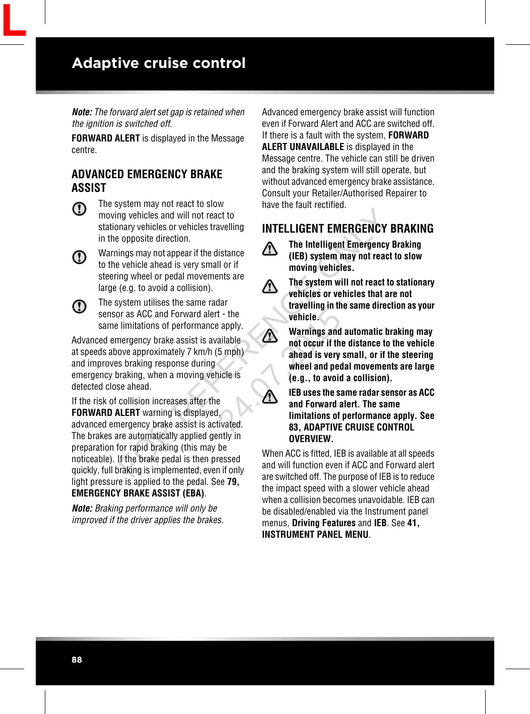 Note: The forward alert set gap is retained whenthe ignition is switched off.FORWARD ALERT is displayed in the Messagecentre.ADVANCED EMERGENCY BRAKEASSISTThe system may not react to slowmoving vehicles and will not react tostationary vehicles or vehicles travellingin the opposite direction.Warnings may not appear if the distanceto the vehicle ahead is very small or ifsteering wheel or pedal movements arelarge (e.g. to avoid a collision).The system utilises the same radarsensor as ACC and Forward alert - thesame limitations of performance apply.Advanced emergency brake assist is availableat speeds above approximately 7 km/h (5 mph)and improves braking response duringemergency braking, when a moving vehicle isdetected close ahead.If the risk of collision increases after theFORWARD ALERT warning is displayed,advanced emergency brake assist is activated.The brakes are automatically applied gently inpreparation for rapid braking (this may benoticeable). If the brake pedal is then pressedquickly, full braking is implemented, even if onlylight pressure is applied to the pedal. See 79,EMERGENCY BRAKE ASSIST (EBA).Note: Braking performance will only beimproved if the driver applies the brakes.Advanced emergency brake assist will functioneven if Forward Alert and ACC are switched off.If there is a fault with the system, FORWARDALERT UNAVAILABLE is displayed in theMessage centre. The vehicle can still be drivenand the braking system will still operate, butwithout advanced emergency brake assistance.Consult your Retailer/Authorised Repairer tohave the fault rectified.INTELLIGENT EMERGENCY BRAKINGThe Intelligent Emergency Braking(IEB) system may not react to slowmoving vehicles.The system will not react to stationaryvehicles or vehicles that are nottravelling in the same direction as yourvehicle.Warnings and automatic braking maynot occur if the distance to the vehicleahead is very small, or if the steeringwheel and pedal movements are large(e.g., to avoid a collision).IEB uses the same radar sensor as ACCand Forward alert. The samelimitations of performance apply. See83, ADAPTIVE CRUISE CONTROLOVERVIEW.When ACC is fitted, IEB is available at all speedsand will function even if ACC and Forward alertare switched off. The purpose of IEB is to reducethe impact speed with a slower vehicle aheadwhen a collision becomes unavoidable. IEB canbe disabled/enabled via the Instrument panelmenus, Driving Features and IEB. See 41,INSTRUMENT PANEL MENU.88Adaptive cruise controlLFOR REFERENCE ONLY 24.07.2015