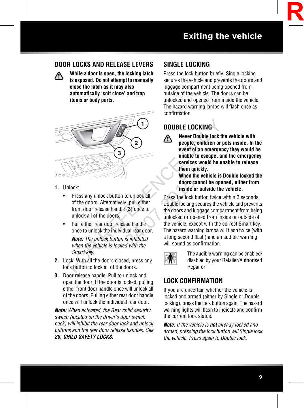 DOOR LOCKS AND RELEASE LEVERSWhile a door is open, the locking latchis exposed. Do not attempt to manuallyclose the latch as it may alsoautomatically ‘soft close’ and trapitems or body parts.1. Unlock:• Press any unlock button to unlock allof the doors. Alternatively, pull eitherfront door release handle (3) once tounlock all of the doors.• Pull either rear door release handleonce to unlock the individual rear door.Note: The unlock button is inhibitedwhen the vehicle is locked with theSmart key.2. Lock: With all the doors closed, press anylock button to lock all of the doors.3. Door release handle: Pull to unlock andopen the door. If the door is locked, pullingeither front door handle once will unlock allof the doors. Pulling either rear door handleonce will unlock the individual rear door.Note: When activated, the Rear child securityswitch (located on the driver’s door switchpack) will inhibit the rear door lock and unlockbuttons and the rear door release handles. See28, CHILD SAFETY LOCKS.SINGLE LOCKINGPress the lock button briefly. Single lockingsecures the vehicle and prevents the doors andluggage compartment being opened fromoutside of the vehicle. The doors can beunlocked and opened from inside the vehicle.The hazard warning lamps will flash once asconfirmation.DOUBLE LOCKINGNever Double lock the vehicle withpeople, children or pets inside. In theevent of an emergency they would beunable to escape, and the emergencyservices would be unable to releasethem quickly.When the vehicle is Double locked thedoors cannot be opened, either frominside or outside the vehicle.Press the lock button twice within 3 seconds.Double locking secures the vehicle and preventsthe doors and luggage compartment from beingunlocked or opened from inside or outside ofthe vehicle, except with the correct Smart key.The hazard warning lamps will flash twice (witha long second flash) and an audible warningwill sound as confirmation.The audible warning can be enabled/disabled by your Retailer/AuthorisedRepairer.LOCK CONFIRMATIONIf you are uncertain whether the vehicle islocked and armed (either by Single or Doublelocking), press the lock button again. The hazardwarning lights will flash to indicate and confirmthe current lock status.Note: If the vehicle is not already locked andarmed, pressing the lock button will Single lockthe vehicle. Press again to Double lock.9Exiting the vehicleRFOR REFERENCE ONLY 24.07.2015