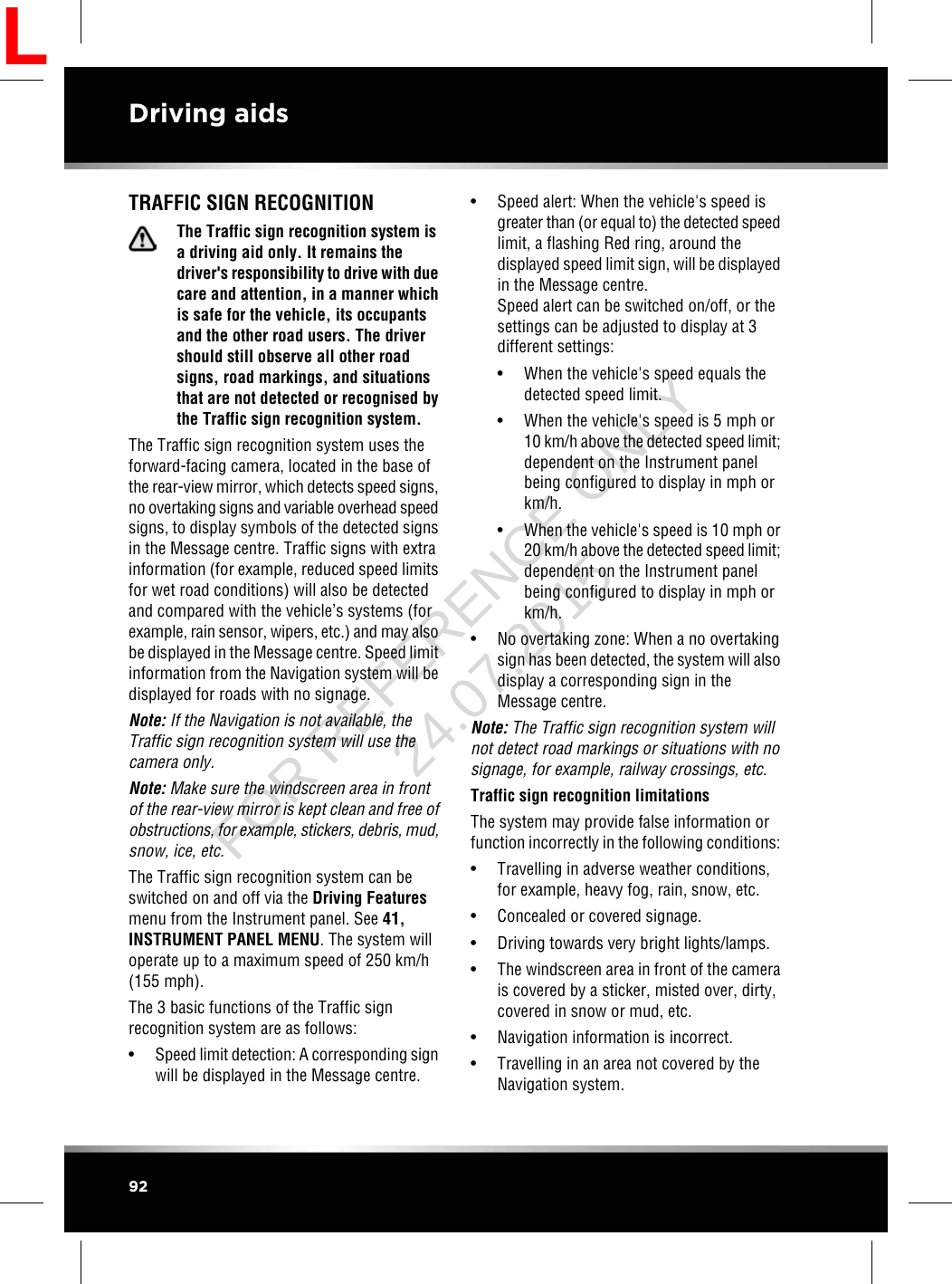 TRAFFIC SIGN RECOGNITIONThe Traffic sign recognition system isa driving aid only. It remains thedriver&apos;s responsibility to drive with duecare and attention, in a manner whichis safe for the vehicle, its occupantsand the other road users. The drivershould still observe all other roadsigns, road markings, and situationsthat are not detected or recognised bythe Traffic sign recognition system.The Traffic sign recognition system uses theforward-facing camera, located in the base ofthe rear-view mirror, which detects speed signs,no overtaking signs and variable overhead speedsigns, to display symbols of the detected signsin the Message centre. Traffic signs with extrainformation (for example, reduced speed limitsfor wet road conditions) will also be detectedand compared with the vehicle’s systems (forexample, rain sensor, wipers, etc.) and may alsobe displayed in the Message centre. Speed limitinformation from the Navigation system will bedisplayed for roads with no signage.Note: If the Navigation is not available, theTraffic sign recognition system will use thecamera only.Note: Make sure the windscreen area in frontof the rear-view mirror is kept clean and free ofobstructions, for example, stickers, debris, mud,snow, ice, etc.The Traffic sign recognition system can beswitched on and off via the Driving Featuresmenu from the Instrument panel. See 41,INSTRUMENT PANEL MENU. The system willoperate up to a maximum speed of 250 km/h(155 mph).The 3 basic functions of the Traffic signrecognition system are as follows:•Speed limit detection: A corresponding signwill be displayed in the Message centre.• Speed alert: When the vehicle&apos;s speed isgreater than (or equal to) the detected speedlimit, a flashing Red ring, around thedisplayed speed limit sign, will be displayedin the Message centre.Speed alert can be switched on/off, or thesettings can be adjusted to display at 3different settings:• When the vehicle&apos;s speed equals thedetected speed limit.• When the vehicle&apos;s speed is 5 mph or10 km/h above the detected speed limit;dependent on the Instrument panelbeing configured to display in mph orkm/h.• When the vehicle&apos;s speed is 10 mph or20 km/h above the detected speed limit;dependent on the Instrument panelbeing configured to display in mph orkm/h.• No overtaking zone: When a no overtakingsign has been detected, the system will alsodisplay a corresponding sign in theMessage centre.Note: The Traffic sign recognition system willnot detect road markings or situations with nosignage, for example, railway crossings, etc.Traffic sign recognition limitationsThe system may provide false information orfunction incorrectly in the following conditions:• Travelling in adverse weather conditions,for example, heavy fog, rain, snow, etc.• Concealed or covered signage.• Driving towards very bright lights/lamps.• The windscreen area in front of the camerais covered by a sticker, misted over, dirty,covered in snow or mud, etc.• Navigation information is incorrect.• Travelling in an area not covered by theNavigation system.92Driving aidsLFOR REFERENCE ONLY 24.07.2015