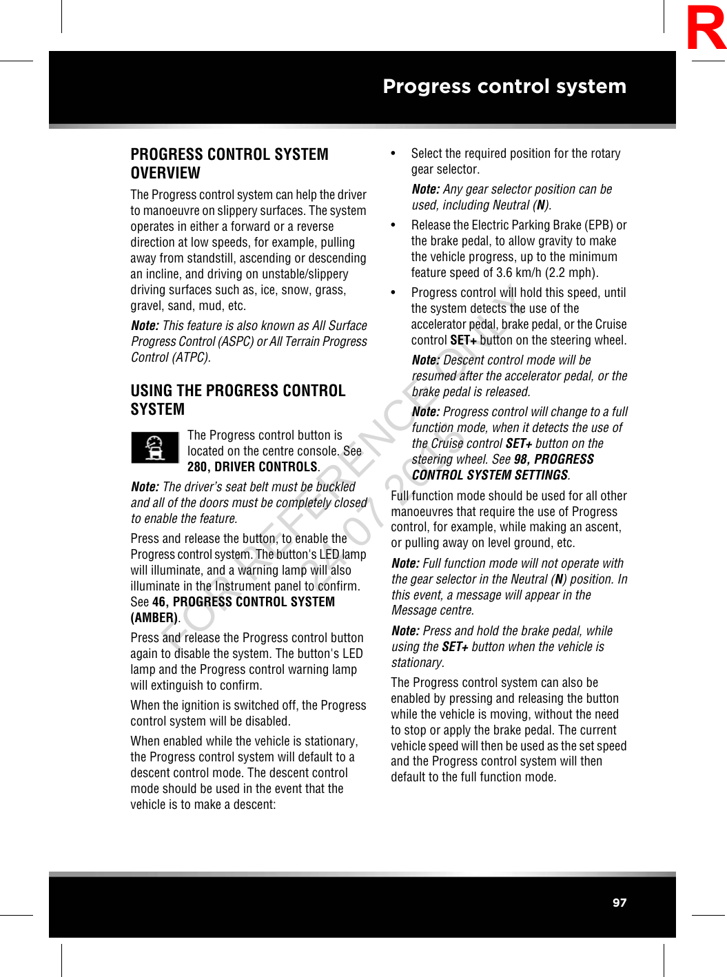 PROGRESS CONTROL SYSTEMOVERVIEWThe Progress control system can help the driverto manoeuvre on slippery surfaces. The systemoperates in either a forward or a reversedirection at low speeds, for example, pullingaway from standstill, ascending or descendingan incline, and driving on unstable/slipperydriving surfaces such as, ice, snow, grass,gravel, sand, mud, etc.Note: This feature is also known as All SurfaceProgress Control (ASPC) or All Terrain ProgressControl (ATPC).USING THE PROGRESS CONTROLSYSTEMThe Progress control button islocated on the centre console. See280, DRIVER CONTROLS.Note: The driver’s seat belt must be buckledand all of the doors must be completely closedto enable the feature.Press and release the button, to enable theProgress control system. The button&apos;s LED lampwill illuminate, and a warning lamp will alsoilluminate in the Instrument panel to confirm.See 46, PROGRESS CONTROL SYSTEM(AMBER).Press and release the Progress control buttonagain to disable the system. The button&apos;s LEDlamp and the Progress control warning lampwill extinguish to confirm.When the ignition is switched off, the Progresscontrol system will be disabled.When enabled while the vehicle is stationary,the Progress control system will default to adescent control mode. The descent controlmode should be used in the event that thevehicle is to make a descent:• Select the required position for the rotarygear selector.Note: Any gear selector position can beused, including Neutral (N).• Release the Electric Parking Brake (EPB) orthe brake pedal, to allow gravity to makethe vehicle progress, up to the minimumfeature speed of 3.6 km/h (2.2 mph).• Progress control will hold this speed, untilthe system detects the use of theaccelerator pedal, brake pedal, or the Cruisecontrol SET+ button on the steering wheel.Note: Descent control mode will beresumed after the accelerator pedal, or thebrake pedal is released.Note: Progress control will change to a fullfunction mode, when it detects the use ofthe Cruise control SET+ button on thesteering wheel. See 98, PROGRESSCONTROL SYSTEM SETTINGS.Full function mode should be used for all othermanoeuvres that require the use of Progresscontrol, for example, while making an ascent,or pulling away on level ground, etc.Note: Full function mode will not operate withthe gear selector in the Neutral (N) position. Inthis event, a message will appear in theMessage centre.Note: Press and hold the brake pedal, whileusing the SET+ button when the vehicle isstationary.The Progress control system can also beenabled by pressing and releasing the buttonwhile the vehicle is moving, without the needto stop or apply the brake pedal. The currentvehicle speed will then be used as the set speedand the Progress control system will thendefault to the full function mode.97Progress control systemRFOR REFERENCE ONLY 24.07.2015