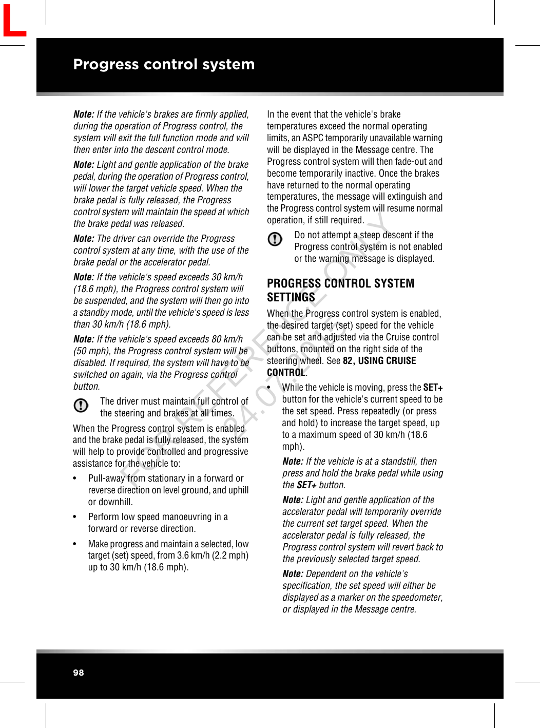 Note: If the vehicle&apos;s brakes are firmly applied,during the operation of Progress control, thesystem will exit the full function mode and willthen enter into the descent control mode.Note: Light and gentle application of the brakepedal, during the operation of Progress control,will lower the target vehicle speed. When thebrake pedal is fully released, the Progresscontrol system will maintain the speed at whichthe brake pedal was released.Note: The driver can override the Progresscontrol system at any time, with the use of thebrake pedal or the accelerator pedal.Note: If the vehicle&apos;s speed exceeds 30 km/h(18.6 mph), the Progress control system willbe suspended, and the system will then go intoa standby mode, until the vehicle&apos;s speed is lessthan 30 km/h (18.6 mph).Note: If the vehicle&apos;s speed exceeds 80 km/h(50 mph), the Progress control system will bedisabled. If required, the system will have to beswitched on again, via the Progress controlbutton.The driver must maintain full control ofthe steering and brakes at all times.When the Progress control system is enabledand the brake pedal is fully released, the systemwill help to provide controlled and progressiveassistance for the vehicle to:• Pull-away from stationary in a forward orreverse direction on level ground, and uphillor downhill.• Perform low speed manoeuvring in aforward or reverse direction.•Make progress and maintain a selected, lowtarget (set) speed, from 3.6 km/h (2.2 mph)up to 30 km/h (18.6 mph).In the event that the vehicle&apos;s braketemperatures exceed the normal operatinglimits, an ASPC temporarily unavailable warningwill be displayed in the Message centre. TheProgress control system will then fade-out andbecome temporarily inactive. Once the brakeshave returned to the normal operatingtemperatures, the message will extinguish andthe Progress control system will resume normaloperation, if still required.Do not attempt a steep descent if theProgress control system is not enabledor the warning message is displayed.PROGRESS CONTROL SYSTEMSETTINGSWhen the Progress control system is enabled,the desired target (set) speed for the vehiclecan be set and adjusted via the Cruise controlbuttons, mounted on the right side of thesteering wheel. See 82, USING CRUISECONTROL.•While the vehicle is moving, press the SET+button for the vehicle&apos;s current speed to bethe set speed. Press repeatedly (or pressand hold) to increase the target speed, upto a maximum speed of 30 km/h (18.6mph).Note: If the vehicle is at a standstill, thenpress and hold the brake pedal while usingthe SET+ button.Note: Light and gentle application of theaccelerator pedal will temporarily overridethe current set target speed. When theaccelerator pedal is fully released, theProgress control system will revert back tothe previously selected target speed.Note: Dependent on the vehicle&apos;sspecification, the set speed will either bedisplayed as a marker on the speedometer,or displayed in the Message centre.98Progress control systemLFOR REFERENCE ONLY 24.07.2015