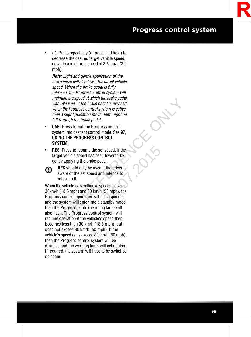 • (-): Press repeatedly (or press and hold) todecrease the desired target vehicle speed,down to a minimum speed of 3.6 km/h (2.2mph).Note: Light and gentle application of thebrake pedal will also lower the target vehiclespeed. When the brake pedal is fullyreleased, the Progress control system willmaintain the speed at which the brake pedalwas released. If the brake pedal is pressedwhen the Progress control system is active,then a slight pulsation movement might befelt through the brake pedal.•CAN: Press to put the Progress controlsystem into descent control mode. See 97,USING THE PROGRESS CONTROLSYSTEM.•RES: Press to resume the set speed, if thetarget vehicle speed has been lowered bygently applying the brake pedal.RES should only be used if the driver isaware of the set speed and intends toreturn to it.When the vehicle is travelling at speeds between30km/h (18.6 mph) and 80 km/h (50 mph), theProgress control operation will be suspendedand the system will enter into a standby mode,then the Progress control warning lamp willalso flash. The Progress control system willresume operation if the vehicle&apos;s speed thenbecomes less than 30 km/h (18.6 mph), butdoes not exceed 80 km/h (50 mph). If thevehicle’s speed does exceed 80 km/h (50 mph),then the Progress control system will bedisabled and the warning lamp will extinguish.If required, the system will have to be switchedon again.99Progress control systemRFOR REFERENCE ONLY 24.07.2015