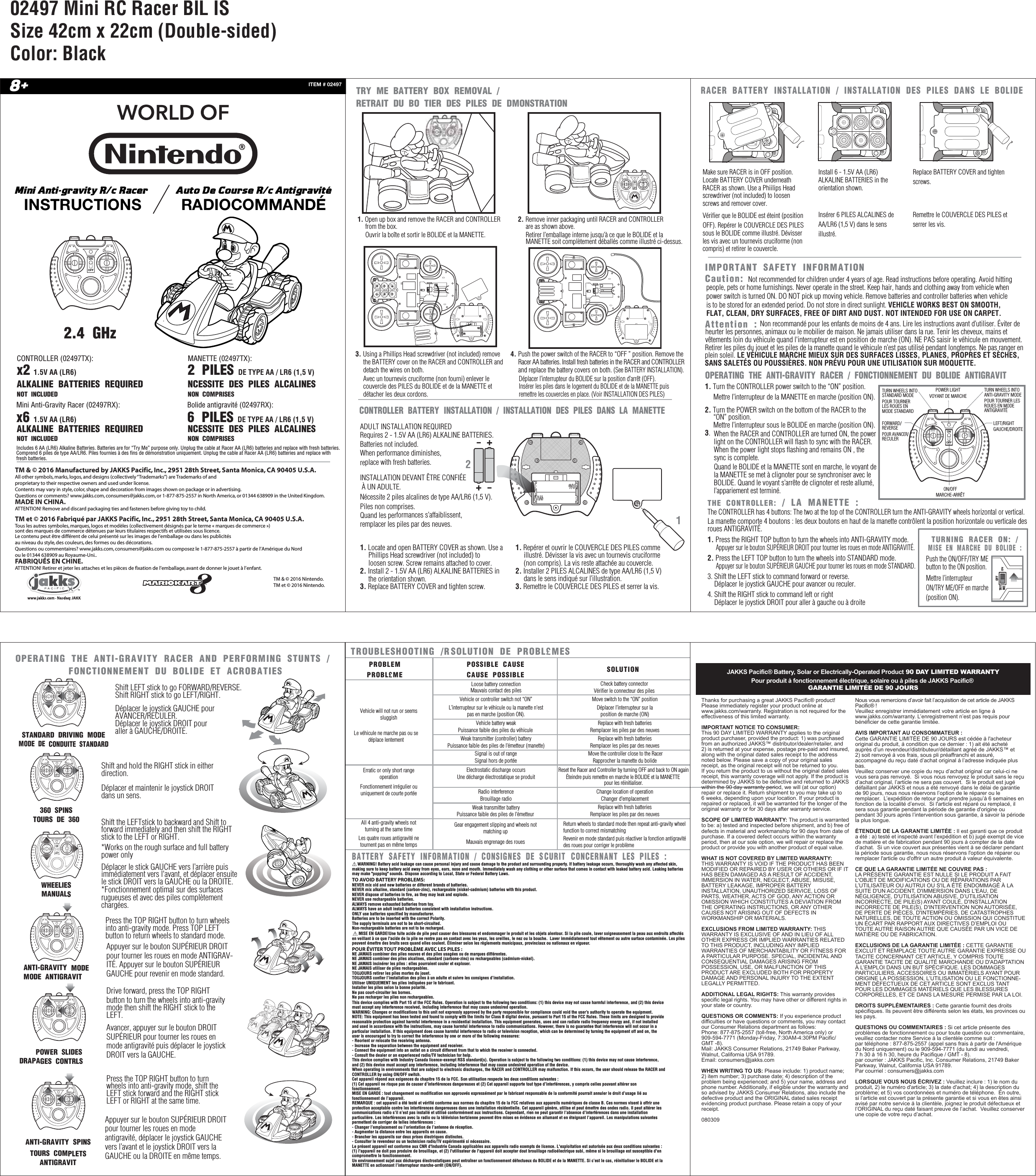 OPERATING THE ANTI-GRAVITY RACER AND PERFORMING STUNTS / FONCTIONNEMENT DU BOLIDE ET ACROBATIESRACER BATTERY INSTALLATION / INSTALLATION DES PILES DANS LE BOLIDE  Attention :TROUBLESHOOTING /RÉSOLUTION DE PROBLÈMES PROBLEMPROBLÈMEPOSSIBLE CAUSECAUSE POSSIBLERadio interferenceBrouillage radioElectrostatic discharge occursUne décharge électrostatique se produitReset the Racer and Controller by turning OFF and back to ON againÉteindre puis remettre en marche le BOLIDE et la MANETTE pour les réinitialiser.Weak transmitter batteryPuissance faible des piles de l’émetteur Vehicle battery weakPuissance faible des piles du véhicule Loose battery connectionMauvais contact des pilesVehicle or controller switch not “ON”L’interrupteur sur le véhicule ou la manette n&apos;est pas en marche (position ON).Weak transmitter (controller) battery Puissance faible des piles de l’émetteur (manette)Move the controller close to the RacerRapprocher la manette du bolide Signal is out of rangeSignal hors de portéeSOLUTIONReplace with fresh batteriesRemplacer les piles par des neuvesReplace with fresh batteriesRemplacer les piles par des neuvesReplace with fresh batteriesRemplacer les piles par des neuvesMove switch to the “ON” positionDéplacer l’interrupteur sur laposition de marche (ON)Check battery connectorVérifier le connecteur des pilesChange location of operationChanger d&apos;emplacementVehicle will not run or seemssluggishLe véhicule ne marche pas ou se déplace lentementErratic or only short range operationFonctionnement irrégulier ou uniquement de courte portéeAll 4 anti-gravity wheels notturning at the same timeLes quatre roues antigravité ne tournent pas en même tempsGear engagement slipping and wheels not matching upMauvais engrenage des roues     Return wheels to standard mode then repeat anti-gravity wheel function to correct mismatchingRevenir en mode standard puis réactiver la fonction antigravité des roues pour corriger le problème JAKKS Pacific® Battery, Solar or Electrically-Operated Product 90 DAY LIMITED WARRANTYPour produit à fonctionnement électrique, solaire ou à piles de JAKKS Pacific® GARANTIE LIMITÉE DE 90 JOURSNous vous remercions d’avoir fait l’acquisition de cet article de JAKKS Pacific® !Veuillez enregistrer immédiatement votre article en ligne à www.jakks.com/warranty. L’enregistrement n’est pas requis pour bénéficier de cette garantie limitée.AVIS IMPORTANT AU CONSOMMATEUR :Cette GARANTIE LIMITÉE DE 90 JOURS est cédée à l&apos;acheteur original du produit, à condition que ce dernier : 1) ait été acheté auprès d’un revendeur/distributeur/détaillant agréé de JAKKS™ et 2) soit renvoyé à vos frais, sous pli préaffranchi et assuré, accompagné du reçu daté d’achat original à l’adresse indiquée plus bas.Veuillez conserver une copie du reçu d’achat original car celui-ci ne vous sera pas renvoyé.  Si vous nous renvoyez le produit sans le reçu d’achat original, l’article ne sera pas couvert.  Si le produit est jugé défaillant par JAKKS et nous a été renvoyé dans le délai de garantie de 90 jours, nous nous réservons l’option de le réparer ou le remplacer.  L’expédition de retour peut prendre jusqu’à 6 semaines en fonction de la localité d’envoi.  Si l&apos;article est réparé ou remplacé, il sera sous garantie pendant la période de garantie d&apos;origine ou pendant 30 jours après l’intervention sous garantie, à savoir la période la plus longue.ÉTENDUE DE LA GARANTIE LIMITÉE : Il est garanti que ce produit a été : a) testé et inspecté avant l’expédition et b) jugé exempt de vice de matière et de fabrication pendant 90 jours à compter de la date d’achat.  Si un vice couvert aux présentes vient à se déclarer pendant la période sous garantie, nous nous réservons l&apos;option de réparer ou remplacer l&apos;article ou d&apos;offrir un autre produit à valeur équivalente.CE QUE LA GARANTIE LIMITÉE NE COUVRE PAS :LA PRÉSENTE GARANTIE EST NULLE SI LE PRODUIT A FAIT L&apos;OBJET DE MODIFICATIONS OU DE RÉPARATIONS PAR L’UTILISATEUR OU AUTRUI OU S&apos;IL A ÉTÉ ENDOMMAGÉ À LA SUITE D&apos;UN ACCIDENT, D&apos;IMMERSION DANS L&apos;EAU, DE NÉGLIGENCE, D&apos;UTILISATION ABUSIVE, D’UTILISATION INCORRECTE, DE PILE(S) AYANT COULÉ, D&apos;INSTALLATION INCORRECTE DE PILE(S), D&apos;INTERVENTION NON AUTORISÉE, DE PERTE DE PIÈCES, D&apos;INTEMPÉRIES, DE CATASTROPHES NATURELLES, DE TOUTE ACTION OU OMISSION QUI CONSTITUE UN ÉCART PAR RAPPORT AUX DIRECTIVES D’EMPLOI OU TOUTE AUTRE RAISON AUTRE QUE CAUSÉE PAR UN VICE DE MATIÈRE OU DE FABRICATION. EXCLUSIONS DE LA GARANTIE LIMITÉE : CETTE GARANTIE EXCLUT ET REMPLACE TOUTE AUTRE GARANTIE EXPRESSE OU TACITE CONCERNANT CET ARTICLE, Y COMPRIS TOUTE GARANTIE TACITE DE QUALITÉ MARCHANDE OU D&apos;ADAPTATION À L’EMPLOI DANS UN BUT SPÉCIFIQUE. LES DOMMAGES PARTICULIERS, ACCESSOIRES OU IMMATÉRIELS AYANT POUR ORIGINE LA POSSESSION, L’UTILISATION OU LE FONCTIONNE-MENT DÉFECTUEUX DE CET ARTICLE SONT EXCLUS TANT POUR LES DOMMAGES MATÉRIELS QUE LES BLESSURES CORPORELLES, ET CE DANS LA MESURE PERMISE PAR LA LOI.DROITS SUPPLÉMENTAIRES : Cette garantie fournit des droits spécifiques. Ils peuvent être différents selon les états, les provinces ou les pays.QUESTIONS OU COMMENTAIRES : Si cet article présente des problèmes de fonctionnement ou pour toute question ou commentaire, veuillez contacter notre Service à la clientèle comme suit :par téléphone : 877-875-2557 (appel sans frais à partir de l&apos;Amérique du Nord uniquement) ou le 909-594-7771 (du lundi au vendredi, 7 h 30 à 16 h 30, heure du Pacifique / GMT - 8).par courrier : JAKKS Pacific, Inc. Consumer Relations, 21749 Baker Parkway, Walnut, California USA 91789. Par courriel : consumers@jakks.comLORSQUE VOUS NOUS ÉCRIVEZ : Veuillez inclure : 1) le nom du produit, 2) le numéro d&apos;article; 3) la date d&apos;achat; 4) la description du problème; et 5) vos coordonnées et numéro de téléphone.  En outre, si l’article est couvert par la présente garantie et si vous en êtes ainsi avisé par notre service à la clientèle, joignez le produit défectueux et l’ORIGINAL du reçu daté faisant preuve de l’achat.  Veuillez conserver une copie de votre reçu d’achat.Thanks for purchasing a great JAKKS Pacific® product! Please immediately register your product online at www.jakks.com/warranty. Registration is not required for the effectiveness of this limited warranty.IMPORTANT NOTICE TO CONSUMER:This 90 DAY LIMITED WARRANTY applies to the original product purchaser, provided the product: 1) was purchased from an authorized JAKKS™ distributor/dealer/retailer, and 2) is returned at your expense, postage pre-paid and insured, along with the original dated sales receipt to the address noted below. Please save a copy of your original sales receipt, as the original receipt will not be returned to you. If you return the product to us without the original dated sales receipt, this warranty coverage will not apply. If the product is determined by JAKKS to be defective and returned to JAKKS within the 90 day warranty period, we will (at our option) repair or replace it. Return shipment to you may take up to 6 weeks, depending upon your location. If your product is repaired or replaced, it will be warranted for the longer of the original warranty or for 30 days after warranty service.SCOPE OF LIMITED WARRANTY: The product is warranted to be: a) tested and inspected before shipment, and b) free of defects in material and workmanship for 90 days from date of purchase. If a covered defect occurs within the warranty period, then at our sole option, we will repair or replace the product or provide you with another product of equal value.WHAT IS NOT COVERED BY LIMITED WARRANTY: THIS WARRANTY IS VOID IF THE PRODUCT HAS BEEN MODIFIED OR REPAIRED BY USER OR OTHERS OR IF IT HAS BEEN DAMAGED AS A RESULT OF ACCIDENT, IMMERSION IN WATER, NEGLECT, ABUSE, MISUSE, BATTERY LEAKAGE, IMPROPER BATTERY INSTALLATION, UNAUTHORIZED SERVICE, LOSS OF PARTS, WEATHER, ACTS OF GOD, ANY ACTION OR OMISSION WHICH CONSTITUTES A DEVIATION FROM THE OPERATING INSTRUCTIONS, OR ANY OTHER CAUSES NOT ARISING OUT OF DEFECTS IN WORKMANSHIP OR MATERIALS.EXCLUSIONS FROM LIMITED WARRANTY: THIS WARRANTY IS EXCLUSIVE OF AND IN LIEU OF ALL OTHER EXPRESS OR IMPLIED WARRANTIES RELATED TO THIS PRODUCT, INCLUDING ANY IMPLIED WARRANTIES OF MERCHANTABILITY OR FITNESS FOR A PARTICULAR PURPOSE. SPECIAL, INCIDENTAL AND CONSEQUENTIAL DAMAGES ARISING FROM POSSESSION, USE, OR MALFUNCTION OF THIS PRODUCT ARE EXCLUDED BOTH FOR PROPERTY DAMAGE AND PERSONAL INJURY TO THE EXTENT LEGALLY PERMITTED. ADDITIONAL LEGAL RIGHTS: This warranty provides specific legal rights. You may have other or different rights in your state or country.QUESTIONS OR COMMENTS: If you experience product difficulties or have questions or comments, you may contact our Consumer Relations department as follows: Phone: 877-875-2557 (toll-free, North America only) or 909-594-7771 (Monday-Friday, 7:30AM-4:30PM Pacific/GMT -8). Mail: JAKKS Consumer Relations, 21749 Baker Parkway, Walnut, California USA 91789. Email: consumers@jakks.comWHEN WRITING TO US: Please include: 1) product name; 2) item number; 3) purchase date; 4) description of the problem being experienced; and 5) your name, address and phone number. Additionally, if eligible under the warranty and so advised by JAKKS Consumer Relations, also include the defective product and the ORIGINAL dated sales receipt evidencing product purchase. Please retain a copy of your receipt. 080309 ADULT INSTALLATION REQUIREDRequires 2 - 1.5V AA (LR6) ALKALINE BATTERIES. Batteries not included.When performance diminishes, replace with fresh batteries.INSTALLATION DEVANT ÊTRE CONFIÉE À UN ADULTE.Nécessite 2 piles alcalines de type AA/LR6 (1,5 V). Piles non comprises.Quand les performances s’affaiblissent, remplacer les piles par des neuves.12TM &amp; © 2016 Nintendo.TM et © 2016 Nintendo.Mini Antigravity R/c Racer INSTRUCTIONSAuto De Course R/c AntigravitéRADIOCOMMANDÉITEM # 024978+1. Locate and open BATTERY COVER as shown. Use a      Phillips Head screwdriver (not included) to     loosen screw. Screw remains attached to cover.2. Install 2 - 1.5V AA (LR6) ALKALINE BATTERIES in     the orientation shown.3. Replace BATTERY COVER and tighten screw. 1. Repérer et ouvrir le COUVERCLE DES PILES comme     illustré. Dévisser la vis avec un tournevis cruciforme      (non compris). La vis reste attachée au couvercle.2. Installer 2 PILES ALCALINES de type AA/LR6 (1,5 V)      dans le sens indiqué sur l’illustration.3. Remettre le COUVERCLE DES PILES et serrer la vis. 1. Turn the CONTROLLER power switch to the “ON” position.     Mettre l’interrupteur de la MANETTE en marche (position ON).2. Turn the POWER switch on the bottom of the RACER to the      “ON” position.     Mettre l’interrupteur sous le BOLIDE en marche (position ON).3. BATTERY SAFETY INFORMATION / CONSIGNES DE SÉCURITÉ CONCERNANT LES PILES :       WARNING! Battery acid leakage can cause personal injury and cause damage to the product and surrounding property. If battery leakage occurs, thoroughly wash any affected skin, making sure to keep battery acid away from eyes, ears, nose and mouth. Immediately wash any clothing or other surface that comes in contact with leaked battery acid. Leaking batteries may make &quot;popping&quot; sounds. Dispose according to Local, State or Federal Battery Laws.TO AVOID BATTERY PROBLEMS:NEVER mix old and new batteries or different brands of batteries.NEVER mix alkaline, standard (carbon-zinc), rechargeable (nickel-cadmium) batteries with this product.NEVER dispose of batteries in fire, as they may leak and explode.NEVER use rechargeable batteries.ALWAYS remove exhausted batteries from toy.ALWAYS have an adult install batteries consistent with installation instructions.ONLY use batteries specified by manufacturer.Batteries are to be inserted with the correct Polarity.The supply terminals are not to be short-circuited.Non-rechargeable batteries are not to be recharged.CONTROLLER BATTERY INSTALLATION / INSTALLATION DES PILES DANS LA MANETTE   OPERATING THE ANTI-GRAVITY RACER / FONCTIONNEMENT DU BOLIDE ANTIGRAVITÉ  IMPORTANT SAFETY INFORMATION THE CONTROLLER: / LA MANETTE : CONTROLLER (02497TX):x2  1.5V AA (LR6) 1.5V AA (LR6) ALKALINE BATTERIES REQUIREDALKALINE BATTERIES REQUIREDNOT INCLUDEDNOT INCLUDEDMini Anti-Gravity Racer (02497RX):Includes 6 AA (LR6) Alkaline Batteries. Batteries are for “Try Me” purpose only. Unplug the cable at Racer AA (LR6) batteries and replace with fresh batteries.Comprend 6 piles de type AA/LR6. Piles fournies à des fins de démonstration uniquement. Unplug the cable at Racer AA (LR6) batteries and replace with fresh batteries. x6MANETTE (02497TX):2 PILES  DE TYPE AA / LR6 (1,5 V)DE TYPE AA / LR6 (1,5 V)NÉCESSITE DES PILES ALCALINESNÉCESSITE DES PILES ALCALINESNON COMPRISESNON COMPRISESBolide antigravité (02497RX):6 PILESThe CONTROLLER has 4 buttons: The two at the top of the CONTROLLER turn the ANTI-GRAVITY wheels horizontal or vertical.La manette comporte 4 boutons : les deux boutons en haut de la manette contrôlent la position horizontale ou verticale des roues ANTIGRAVITÉ.Caution: Not recommended for children under 4 years of age. Read instructions before operating. Avoid hittingpeople, pets or home furnishings. Never operate in the street. Keep hair, hands and clothing away from vehicle when power switch is turned ON. DO NOT pick up moving vehicle. Remove batteries and controller batteries when vehicle is to be stored for an extended period. Do not store in direct sunlight. VEHICLE WORKS BEST ON SMOOTH, FLAT, CLEAN, DRY SURFACES, FREE OF DIRT AND DUST. NOT INTENDED FOR USE ON CARPET.FORWARD/REVERSEPOUR AVANCER/RECULERPOWER LIGHTVOYANT DE MARCHETURN WHEELS INTOSTANDARD MODEPOUR TOURNER LES ROUES EN MODE STANDARDTURN WHEELS INTOANTI-GRAVITY MODEPOUR TOURNER LES ROUES EN MODE ANTIGRAVITÉLEFT/RIGHTGAUCHE/DROITEON/OFFMARCHE-ARRÊTPOWER SLIDESDÉRAPAGES CONTRÔLÉS           STANDARD DRIVING MODEMODE DE CONDUITE STANDARD        WHEELIESMANUALSANTI-GRAVITY SPINSTOURS COMPLETSANTIGRAVITÉANTI-GRAVITY MODEMODE ANTIGRAVITÉ       360˚ SPINSTOURS DE 360°Shift LEFT stick to go FORWARD/REVERSE. Shift RIGHT stick to go LEFT/RIGHT. Déplacer le joystick GAUCHE pourAVANCER/RECULER. Déplacer le joystick DROIT pour aller à GAUCHE/DROITE. Push the ON/OFF/TRY MEbutton to the ON position.Mettre l’interrupteur ON/TRY ME/OFF en marche (position ON).2.4 GHzTM &amp; © 2016 Manufactured by JAKKS Pacific, Inc., 2951 28th Street, Santa Monica, CA 90405 U.S.A.All other symbols, marks, logos, and designs (collectively “Trademarks”) are Trademarks of and proprietary to their respective owners and used under license.Contents may vary in style, color, shape and decoration from images shown on package or in advertising. Questions or comments? www.jakks.com, consumers@jakks.com, or 1-877-875-2557 in North America, or 01344 638909 in the United Kingdom.MADE IN CHINA.ATTENTION! Remove and discard packaging ties and fasteners before giving toy to child.TM et © 2016 Fabriqué par JAKKS Pacific, Inc., 2951 28th Street, Santa Monica, CA 90405 U.S.A.Tous les autres symboles, marques, logos et modèles (collectivement désignés par le terme « marques de commerce ») sont des marques de commerce détenues par leurs titulaires respectifs et utilisées sous licence.Le contenu peut être différent de celui présenté sur les images de l’emballage ou dans les publicités au niveau du style, des couleurs, des formes ou des décorations. Questions ou commentaires? www.jakks.com, consumers@jakks.com ou composez le 1-877-875-2557 à partir de l’Amérique du Nord ou le 01344 638909 au Royaume-Uni..FABRIQUÉS EN CHINE.ATTENTION! Retirer et jeter les attaches et les pièces de fixation de l’emballage, avant de donner le jouet à l’enfant. Make sure RACER is in OFF position. Locate BATTERY COVER underneath RACER as shown. Use a Phiilips Head screwdriver (not included) to loosen screws and remover cover.Vérifier que le BOLIDE est éteint (position OFF). Repérer le COUVERCLE DES PILES sous le BOLIDE comme illustré. Dévisser les vis avec un tournevis cruciforme (non compris) et retirer le couvercle.Replace BATTERY COVER and tighten screws.Remettre le COUVERCLE DES PILES et serrer les vis.Install 6 - 1.5V AA (LR6) ALKALINE BATTERIES in the orientation shown. Insérer 6 PILES ALCALINES de AA/LR6 (1,5 V) dans le sens illustré. Non recommandé pour les enfants de moins de 4 ans. Lire les instructions avant d’utiliser. Éviter de heurter les personnes, animaux ou le mobilier de maison. Ne jamais utiliser dans la rue. Tenir les cheveux, mains et vêtements loin du véhicule quand l&apos;interrupteur est en position de marche (ON). NE PAS saisir le véhicule en mouvement. Retirer les piles du jouet et les piles de la manette quand le véhicule n’est pas utilisé pendant longtemps. Ne pas ranger en plein soleil. LE VÉHICULE MARCHE MIEUX SUR DES SURFACES LISSES, PLANES, PROPRES ET SÈCHES, SANS SALETÉS OU POUSSIÈRES. NON PRÉVU POUR UNE UTILISATION SUR MOQUETTE.When the RACER and CONTROLLER are turned ON, the power light on the CONTROLLER will flash to sync with the RACER. When the power light stops flashing and remains ON , the sync is complete.Quand le BOLIDE et la MANETTE sont en marche, le voyant de la MANETTE se met à clignoter pour se synchroniser avec le BOLIDE. Quand le voyant s’arrête de clignoter et reste allumé, l’appariement est terminé.Appuyer sur le bouton SUPÉRIEUR DROIT pour tourner les roues en mode ANTIGRAV-ITÉ. Appuyer sur le bouton SUPÉRIEUR GAUCHE pour revenir en mode standard. Avancer, appuyer sur le bouton DROIT SUPÉRIEUR pour tourner les roues en mode antigravité puis déplacer le joystick DROIT vers la GAUCHE.Drive forward, press the TOP RIGHT button to turn the wheels into anti-gravity mode then shift the RIGHT stick to the LEFT.Appuyer sur le bouton SUPÉRIEUR DROIT pour tourner les roues en mode antigravité, déplacer le joystick GAUCHE vers l’avant et le joystick DROIT vers la GAUCHE ou la DROITE en même temps.Press the TOP RIGHT button to turn wheels into anti-gravity mode. Press TOP LEFT button to return wheels to standard mode.Press the TOP RIGHT button to turn wheels into anti-gravity mode, shift the LEFT stick forward and the RIGHT stick LEFT or RIGHT at the same time.Shift and hold the RIGHT stick in either direction.Shift the LEFTstick to backward and Shift to forward immediately and then shift the RIGHT stick to the LEFT or RIGHT.*Works on the rough surface and full battery power onlyDéplacer le stick GAUCHE vers l’arrière puis immédiatement vers l&apos;avant, et déplacer ensuite le stick DROIT vers la GAUCHE ou la DROITE. *Fonctionnement optimal sur des surfaces rugueuses et avec des piles complètement chargées.Déplacer et maintenir le joystick DROIT dans un sens.      MISE EN GARDE!Une fuite acide de pile peut causer des blessures et endommager le produit et les objets alentour. Si la pile coule, laver soigneusement la peau aux endroits affectés en veillant à ce que l&apos;acide de la pile ne rentre pas en contact avec les yeux, les oreilles, le nez ou la bouche.  Laver immédiatement tout vêtement ou autre surface contaminée. Les piles peuvent émettre des bruits secs quand elles coulent. Éliminer selon les règlements municipaux, provinciaux ou nationaux en vigueur.POUR ÉVITER TOUT PROBLÈME AVEC LES PILES :NE JAMAIS combiner des piles neuves et des piles usagées ou de marques différentes.NE JAMAIS combiner des piles alcalines, standard (carbone-zinc) ou rechargeables (cadmium-nickel).NE JAMAIS incinérer les piles : elles pourraient couler et exploser.NE JAMAIS utiliser de piles rechargeables.TOUJOURS retirer les piles mortes du jouet.TOUJOURS confier l’installation des piles à un adulte et suivre les consignes d’installation.Utiliser UNIQUEMENT les piles indiquées par le fabricant.Installer les piles selon la bonne polarité.Ne pas court-circuiter les bornes.Ne pas recharger les piles non rechargeables.This device complies with Part 15 of the FCC Rules. Operation is subject to the following two conditions: (1) this device may not cause harmful interference, and (2) this device must accept any interference received, including interference that may cause undesired operation.WARNING: Changes or modifications to this unit not expressly approved by the party responsible for compliance could void the user’s authority to operate the equipment. NOTE: This equipment has been tested and found to comply with the limits for Class B digital device, pursuant to Part 15 of the FCC Rules. These limits are designed to provide reasonable protection against harmful interference in a residential installation. This equipment generates, uses and can radiate radio frequency energy and, if not installed and used in accordance with the instructions, may cause harmful interference to radio communications. However, there is no guarantee that interference will not occur in a particular installation. If this equipment does cause harmful interference to radio or television reception, which can be determined by turning the equipment off and on, the user is encouraged to try to correct the interference by one or more of the following measures:- Reorient or relocate the receiving antenna.- Increase the separation between the equipment and receiver.- Connect the equipment into an outlet on a circuit different from that to which the receiver is connected.- Consult the dealer or an experienced radio/TV technician for help.This device complies with Industry Canada licence-exempt RSS standard(s). Operation is subject to the following two conditions: (1) this device may not cause interference, and (2) this device must accept any interference, including interference that may cause undesired operation of the device.When operating in environments that are subject to electronic discharges, the RACER and CONTROLLER may malfunction. If this occurs, the user should release the RACER and CONTROLLER by using ON/OFF switch.Cet appareil répond aux exigences du chapitre 15 de la FCC. Son utilisation respecte les deux conditions suivantes : (1) Cet appareil ne risque pas de causer d’interférences dangereuses et (2) Cet appareil supporte tout type d’interférences, y compris celles pouvant altérer son fonctionnement.MISE EN GARDE : tout changement ou modification non approuvés expressément par le fabricant responsable de la conformité pourrait annuler le droit d’usage lié au fonctionnement de l’appareil.REMARQUE : cet appareil a été testé et vérifié conforme aux normes du chapitre 15 de la FCC relatives aux appareils numériques de classe B. Ces normes visent à offrir une protection acceptable contre les interférences dangereuses dans une installation résidentielle. Cet appareil génère, utilise et peut émettre des ondes radio. Il peut altérer les communications radio s’il n’est pas installé et utilisé conformément aux instructions. Cependant, rien ne peut garantir l’absence d’interférences dans une installation particulière. Les interférences avec la radio ou la télévision hertzienne peuvent être mises en évidence en allumant et en éteignant l’appareil. Les manipulations suivantes permettent de corriger de telles interférences :- Changer l’emplacement ou l’orientation de l’antenne de réception.- Augmenter la distance entre les appareils en cause.- Brancher les appareils sur deux prises électriques distinctes.- Consulter le revendeur ou un technicien radio/TV expérimenté si nécessaire.Le présent appareil est conforme aux CNR d&apos;Industrie Canada applicables aux appareils radio exempts de licence. L&apos;exploitation est autorisée aux deux conditions suivantes : (1) l&apos;appareil ne doit pas produire de brouillage, et (2) l&apos;utilisateur de l&apos;appareil doit accepter dout brouillage radioélectrique subi, même si le brouillage est susceptible d&apos;en compromettre le fonctionnement.Un environnement sujet aux décharges électrostatiques peut entraîner un fonctionnement défectueux du BOLIDE et de la MANETTE. Si c’est le cas, réinitialiser le BOLIDE et la MANETTE en actionnant l’interrupteur marche-arrêt (ON/OFF).1. Press the RIGHT TOP button to turn the wheels into ANTI-GRAVITY mode.     Appuyer sur le bouton SUPÉRIEUR DROIT pour tourner les roues en mode ANTIGRAVITÉ.2. Press the LEFT TOP button to turn the wheels into STANDARD mode.     Appuyer sur le bouton SUPÉRIEUR GAUCHE pour tourner les roues en mode STANDARD.3. Shift the LEFT stick to command forward or reverse.    Déplacer le joystick GAUCHE pour avancer ou reculer.4. Shift the RIGHT stick to command left or right    Déplacer le joystick DROIT pour aller à gauche ou à droiteONOFFONOFFTRY ME BATTERY BOX REMOVAL /RETRAIT DU BOÎTIER DES PILES DE DÉMONSTRATION  4. Push the power switch of the RACER to “OFF ” position. Remove the     Racer AA batteries. Install fresh batteries in the RACER and CONTROLLER     and replace the battery covers on both. (See BATTERY INSTALLATION).       Déplacer l’interrupteur du BOLIDE sur la position d’arrêt (OFF).       Insérer les piles dans le logement du BOLIDE et de la MANETTE puis       remettre les couvercles en place. (Voir INSTALLATION DES PILES)  3. Using a Phillips Head screwdriver (not included) remove      the BATTERY cover on the RACER and CONTROLLER and      detach the wires on both.     Avec un tournevis cruciforme (non fourni) enlever le      couvercle des PILES du BOLIDE et de la MANETTE et      détacher les deux cordons. 1. Open up box and remove the RACER and CONTROLLER      from the box.     Ouvrir la boîte et sortir le BOLIDE et la MANETTE.2. Remove inner packaging until RACER and CONTROLLER      are as shown above.      Retirer l’emballage interne jusqu’à ce que le BOLIDE et la      MANETTE soit complètement déballés comme illustré ci-dessus. ONOFFONOFFONOFFONOFFONOFFTURNING RACER ON: /MISE EN MARCHE DU BOLIDE :       TRYMEOFF02497 Mini RC Racer BIL ISSize 42cm x 22cm (Double-sided)Color: Black