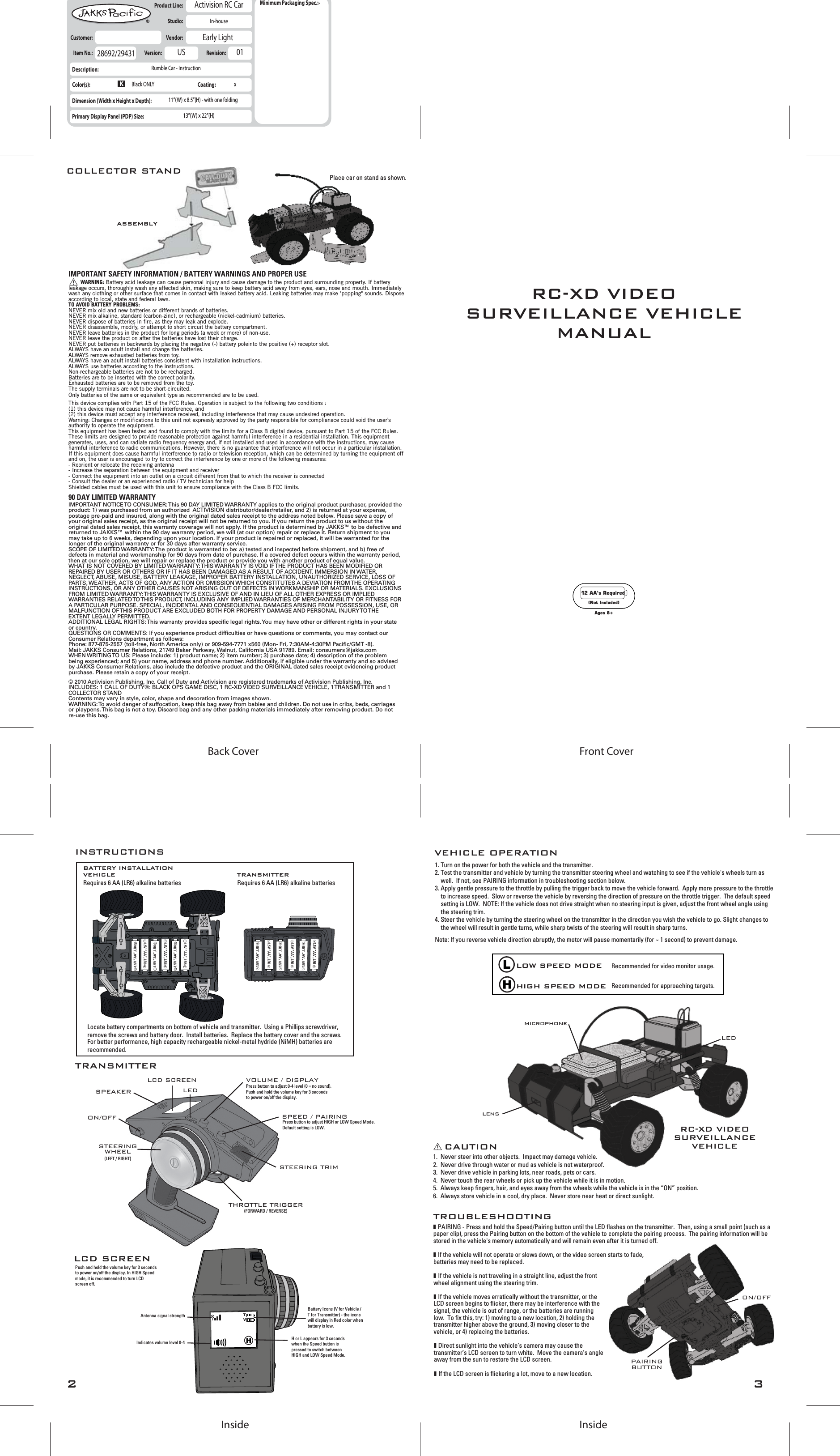 321.5V “AA”, LR6-+1.5V “AA”, LR61.5V “AA”, LR61.5V “AA”, LR6-+1.5V “AA”, LR61.5V “AA”, LR6-+-+-+-+1.5V “AA”, LR6-+1.5V “AA”, LR6-+1.5V “AA”, LR6-+1.5V “AA”, LR6-+1.5V “AA”, LR6-++1.5V “AA”, LR6-VEHICLEBATTERY INSTALLATIONRequires 6 AA (LR6) alkaline batteries  Requires 6 AA (LR6) alkaline batteries TRANSMITTERINSTRUCTIONSSTEERING TRIMVOLUME / DISPLAYSPEED / PAIRINGLCD SCREENON/OFFSTEERINGWHEEL(LEFT / RIGHT)Press button to adjust 0-4 level (0 = no sound).Push and hold the volume key for 3 secondsto power on/off the display.Press button to adjust HIGH or LOW Speed Mode.Default setting is LOW. THROTTLE TRIGGER(FORWARD / REVERSE)LEDSPEAKERLCD SCREENTRANSMITTERRC-XD VIDEOSURVEILLANCEVEHICLECAUTIONTROUBLESHOOTINGIndicates volume level 0-4Antenna signal strengthVEHICLE OPERATIONmicrophonelensLEDON/OFF1.  Never steer into other objects.  Impact may damage vehicle.2.  Never drive through water or mud as vehicle is not waterproof.3.  Never drive vehicle in parking lots, near roads, pets or cars.4.  Never touch the rear wheels or pick up the vehicle while it is in motion.5.  Always keep fingers, hair, and eyes away from the wheels while the vehicle is in the “ON” position.6.  Always store vehicle in a cool, dry place.  Never store near heat or direct sunlight.Recommended for video monitor usage.Recommended for approaching targets.LOW SPEED MODEHIGH SPEED MODEBattery Icons (V for Vehicle / T for Transmitter) - the icons will display in Red color when battery is low.H or L appears for 3 seconds when the Speed button is pressed to switch between HIGH and LOW Speed Mode.1. Turn on the power for both the vehicle and the transmitter.2. Test the transmitter and vehicle by turning the transmitter steering wheel and watching to see if the vehicle&apos;s wheels turn as well.  If not, see PAIRING information in troubleshooting section below.3. Apply gentle pressure to the throttle by pulling the trigger back to move the vehicle forward.  Apply more pressure to the throttle to increase speed.  Slow or reverse the vehicle by reversing the direction of pressure on the throttle trigger.  The default speed setting is LOW.  NOTE: If the vehicle does not drive straight when no steering input is given, adjust the front wheel angle using the steering trim.4. Steer the vehicle by turning the steering wheel on the transmitter in the direction you wish the vehicle to go. Slight changes to the wheel will result in gentle turns, while sharp twists of the steering will result in sharp turns.Push and hold the volume key for 3 seconds to power on/off the display. In HIGH Speed mode, it is recommended to turn LCD screen off.TV❚ PAIRING - Press and hold the Speed/Pairing button until the LED flashes on the transmitter.  Then, using a small point (such as a paper clip), press the Pairing button on the bottom of the vehicle to complete the pairing process.  The pairing information will be stored in the vehicle&apos;s memory automatically and will remain even after it is turned off.❚ If the vehicle will not operate or slows down, or the video screen starts to fade, batteries may need to be replaced.❚ If the vehicle is not traveling in a straight line, adjust the front wheel alignment using the steering trim.❚ If the vehicle moves erratically without the transmitter, or the LCD screen begins to flicker, there may be interference with the signal, the vehicle is out of range, or the batteries are running low.  To fix this, try: 1) moving to a new location, 2) holding the transmitter higher above the ground, 3) moving closer to the vehicle, or 4) replacing the batteries.❚ Direct sunlight into the vehicle’s camera may cause the transmitter’s LCD screen to turn white.  Move the camera’s angle away from the sun to restore the LCD screen.❚ If the LCD screen is flickering a lot, move to a new location. PAIRINGBUTTONPlace car on stand as shown.Front CoverBack CoverInsideInsideItem No.:  Description:Color(s):Dimension (Width x Height x Depth):Primary Display Panel (PDP) Size:Product Line:  Studio:  Customer:   Vendor:  Activision RC CarIn-houseRumble Car - Instruction11”(W) x 8.5”(H) - with one folding13”(W) x 22”(H)28692/29431 Version:   USEarly LightRevision:   01Minimum Packaging Spec.:-Coating: xBlack ONLY12 AA’s Required(Not Included)Ages 8+RC-XD VIDEOSURVEILLANCE VEHICLEMANUALCOLLECTOR STANDASSEMBLYIMPORTANT SAFETY INFORMATION / BATTERY WARNINGS AND PROPER USELocate battery compartments on bottom of vehicle and transmitter.  Using a Phillips screwdriver, remove the screws and battery door.  Install batteries.  Replace the battery cover and the screws.For better performance, high capacity rechargeable nickel-metal hydride (NiMH) batteries are recommended.    This device complies with Part 15 of the FCC Rules. Operation is subject to the following two conditions : (1) this device may not cause harmful interference, and (2) this device must accept any interference received, including interference that may cause undesired operation.Warning: Changes or modifications to this unit not expressly approved by the party responsible for complianace could void the user’s authority to operate the equipment. This equipment has been tested and found to comply with the limits for a Class B digital device, pursuant to Part 15 of the FCC Rules. These limits are designed to provide reasonable protection against harmful interference in a residential installation. This equipment generates, uses, and can radiate radio frequency energy and, if not installed and used in accordance with the instructions, may cause harmful interference to radio communications. However, there is no guarantee that interference will not occur in a particular installation. If this equipment does cause harmful interference to radio or television reception, which can be determined by turning the equipment off and on, the user is encouraged to try to correct the interference by one or more of the following measures:- Reorient or relocate the receiving antenna- Increase the separation between the equipment and receiver- Connect the equipment into an outlet on a circuit different from that to which the receiver is connected- Consult the dealer or an experienced radio / TV technician for helpShielded cables must be used with this unit to ensure compliance with the Class B FCC limits.       WARNING: Battery acid leakage can cause personal injury and cause damage to the product and surrounding property. If battery leakage occurs, thoroughly wash any affected skin, making sure to keep battery acid away from eyes, ears, nose and mouth. Immediately wash any clothing or other surface that comes in contact with leaked battery acid. Leaking batteries may make &quot;popping&quot; sounds. Dispose according to local, state and federal laws.TO AVOID BATTERY PROBLEMS:NEVER mix old and new batteries or different brands of batteries.NEVER mix alkaline, standard (carbon-zinc), or rechargeable (nickel-cadmium) batteries.  NEVER dispose of batteries in fire, as they may leak and explode.NEVER disassemble, modify, or attempt to short circuit the battery compartment.NEVER leave batteries in the product for long periods (a week or more) of non-use.NEVER leave the product on after the batteries have lost their charge.NEVER put batteries in backwards by placing the negative (-) battery poleinto the positive (+) receptor slot.ALWAYS have an adult install and change the batteries.ALWAYS remove exhausted batteries from toy.ALWAYS have an adult install batteries consistent with installation instructions.ALWAYS use batteries according to the instructions.Non-rechargeable batteries are not to be recharged.Batteries are to be inserted with the correct polarity.Exhausted batteries are to be removed from the toy.The supply terminals are not to be short-circuited.Only batteries of the same or equivalent type as recommended are to be used.Note: If you reverse vehicle direction abruptly, the motor will pause momentarily (for ~ 1 second) to prevent damage.90 DAY LIMITED WARRANTYIMPORTANT NOTICE TO CONSUMER: This 90 DAY LIMITED WARRANTY applies to the original product purchaser, provided the product: 1) was purchased from an authorized  ACTIVISION distributor/dealer/retailer, and 2) is returned at your expense, postage pre-paid and insured, along with the original dated sales receipt to the address noted below. Please save a copy of your original sales receipt, as the original receipt will not be returned to you. If you return the product to us without the original dated sales receipt, this warranty coverage will not apply. If the product is determined by JAKKS™ to be defective and returned to JAKKS™ within the 90 day warranty period, we will (at our option) repair or replace it. Return shipment to you may take up to 6 weeks, depending upon your location. If your product is repaired or replaced, it will be warranted for the longer of the original warranty or for 30 days after warranty service.SCOPE OF LIMITED WARRANTY: The product is warranted to be: a) tested and inspected before shipment, and b) free of defects in material and workmanship for 90 days from date of purchase. If a covered defect occurs within the warranty period, then at our sole option, we will repair or replace the product or provide you with another product of equal value.WHAT IS NOT COVERED BY LIMITED WARRANTY: THIS WARRANTY IS VOID IF THE PRODUCT HAS BEEN MODIFIED OR REPAIRED BY USER OR OTHERS OR IF IT HAS BEEN DAMAGED AS A RESULT OF ACCIDENT, IMMERSION IN WATER, NEGLECT, ABUSE, MISUSE, BATTERY LEAKAGE, IMPROPER BATTERY INSTALLATION, UNAUTHORIZED SERVICE, LOSS OF PARTS, WEATHER, ACTS OF GOD, ANY ACTION OR OMISSION WHICH CONSTITUTES A DEVIATION FROM THE OPERATING INSTRUCTIONS, OR ANY OTHER CAUSES NOT ARISING OUT OF DEFECTS IN WORKMANSHIP OR MATERIALS. EXCLUSIONS FROM LIMITED WARRANTY: THIS WARRANTY IS EXCLUSIVE OF AND IN LIEU OF ALL OTHER EXPRESS OR IMPLIED WARRANTIES RELATED TO THIS PRODUCT, INCLUDING ANY IMPLIED WARRANTIES OF MERCHANTABILITY OR FITNESS FOR A PARTICULAR PURPOSE. SPECIAL, INCIDENTAL AND CONSEQUENTIAL DAMAGES ARISING FROM POSSESSION, USE, OR MALFUNCTION OF THIS PRODUCT ARE EXCLUDED BOTH FOR PROPERTY DAMAGE AND PERSONAL INJURY TO THE EXTENT LEGALLY PERMITTED.ADDITIONAL LEGAL RIGHTS: This warranty provides specific legal rights. You may have other or different rights in your state or country.QUESTIONS OR COMMENTS: If you experience product difficulties or have questions or comments, you may contact our Consumer Relations department as follows:Phone: 877-875-2557 (toll-free, North America only) or 909-594-7771 x560 (Mon- Fri, 7:30AM-4:30PM Pacific/GMT -8).Mail: JAKKS Consumer Relations, 21749 Baker Parkway, Walnut, California USA 91789. Email: consumers@jakks.comWHEN WRITING TO US: Please include: 1) product name; 2) item number; 3) purchase date; 4) description of the problem being experienced; and 5) your name, address and phone number. Additionally, if eligible under the warranty and so advised by JAKKS Consumer Relations, also include the defective product and the ORIGINAL dated sales receipt evidencing product purchase. Please retain a copy of your receipt.© 2010 Activision Publishing, Inc. Call of Duty and Activision are registered trademarks of Activision Publishing, Inc.INCLUDES: 1 CALL OF DUTY®: BLACK OPS GAME DISC, 1 RC-XD VIDEO SURVEILLANCE VEHICLE, 1 TRANSMITTER and 1 COLLECTOR STANDContents may vary in style, color, shape and decoration from images shown. WARNING: To avoid danger of suffocation, keep this bag away from babies and children. Do not use in cribs, beds, carriages or playpens. This bag is not a toy. Discard bag and any other packing materials immediately after removing product. Do not re-use this bag.