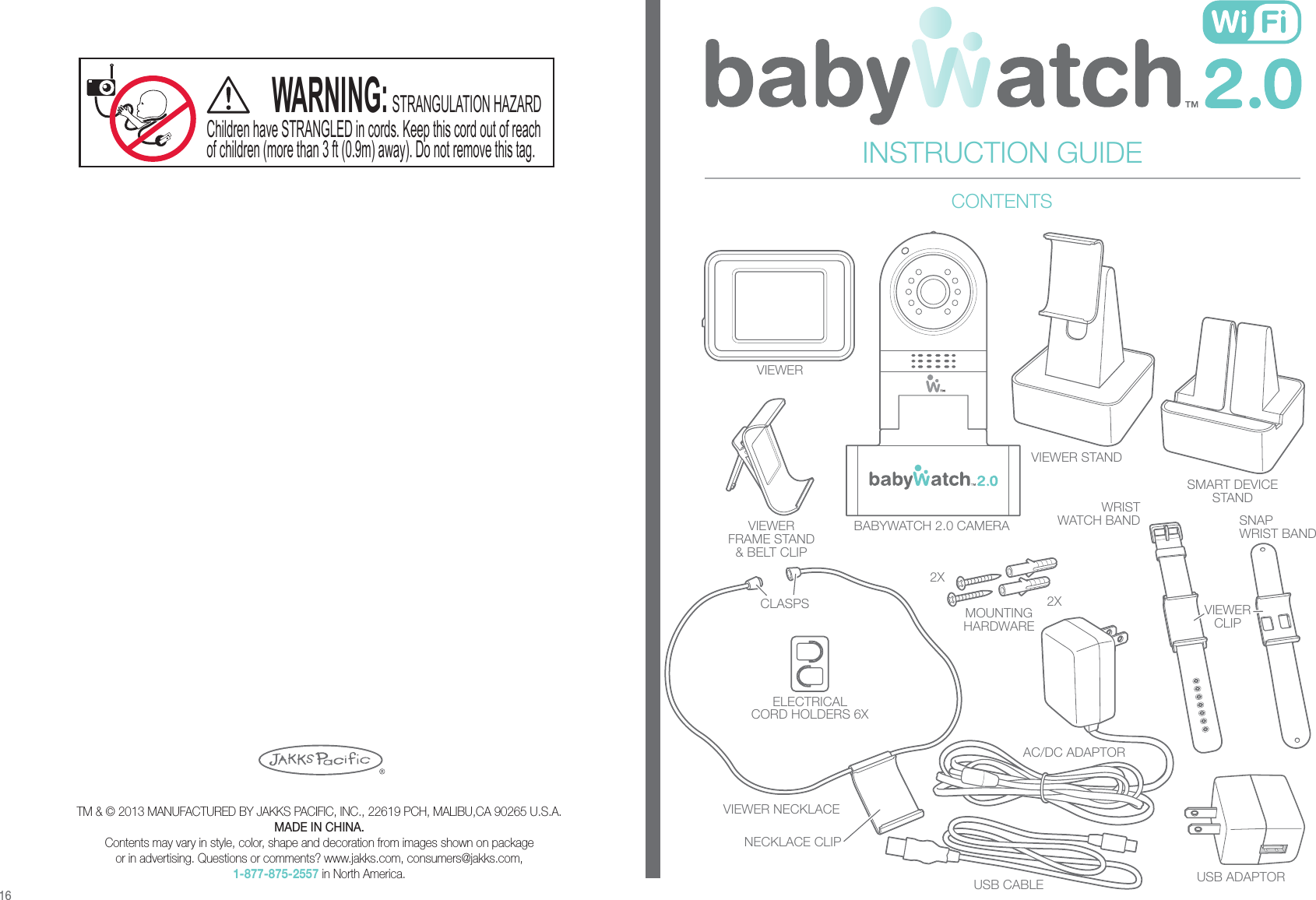 BABYWATCH 2.0 CAMERAVIEWERMOUNTINGHARDWAREUSB CABLE USB ADAPTORELECTRICALCORD HOLDERS 6XAC/DC ADAPTORVIEWERFRAME STAND&amp; BELT CLIPCLASPSWRISTWATCH BAND SNAPWRIST BANDVIEWERCLIPVIEWER NECKLACENECKLACE CLIPVIEWER STANDSMART DEVICESTANDTM &amp; © 2013 MANUFACTURED BY JAKKS PACIFIC, INC., 22619 PCH, MALIBU,CA 90265 U.S.A.MADE IN CHINA.Contents may vary in style, color, shape and decoration from images shown on packageor in advertising. Questions or comments? www.jakks.com, consumers@jakks.com,1-877-875-2557 in North America.INSTRUCTION GUIDECONTENTS162X2XChildren have STRANGLED in cords. Keep this cord out of reachof children (more than 3 ft (0.9m) away). Do not remove this tag.WARNING:STRANGULATION HAZARD