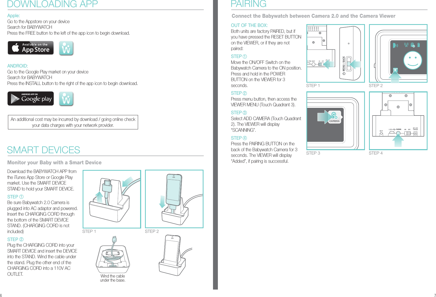 PAIRINGSTEP 1 STEP 2STEP 3 STEP 4Apple:Go to the Appstore on your deviceSearch for BABYWATCHPress the FREE button to the left of the app icon to begin download.ANDROID:Go to the Google Play market on your deviceSearch for BABYWATCHPress the INSTALL button to the right of the app icon to begin download.DOWNLOADING APPSTEP 1 STEP 2Download the BABYWATCH APP from the iTunes App Store or Google Play market. Use the SMART DEVICE STAND to hold your SMART DEVICE. STEPBe sure Babywatch 2.0 Camera is plugged into AC adaptor and powered. Insert the CHARGING CORD through the bottom of the SMART DEVICE STAND. (CHARGING CORD is not included)STEPPlug the CHARGING CORD into your SMART DEVICE and insert the DEVICE into the STAND. Wind the cable under the stand. Plug the other end of the CHARGING CORD into a 110V AC OUTLET.  Wind the cable under the base.SMART DEVICESMonitor your Baby with a Smart DeviceOUT OF THE BOX:Both units are factory PAIRED, but if you have pressed the RESET BUTTON on the VIEWER, or if they are not paired:STEPMove the ON/OFF Switch on the Babywatch Camera to the ON position. Press and hold in the POWER BUTTON on the VIEWER for 3 seconds. STEPPress menu button, then access the VIEWER MENU (Touch Quadrant 3). STEPSelect ADD CAMERA (Touch Quadrant 2). The VIEWER will display       “SCANNING”.STEPPress the PAIRING BUTTON on the back of the Babywatch Camera for 3 seconds. The VIEWER will display “Added”, if pairing is successful.PAIRINGConnect the Babywatch between Camera 2.0 and the Camera Viewer6 7ANDROID APP ONAn additional cost may be incurred by download / going online check your data charges with your network provider.121234