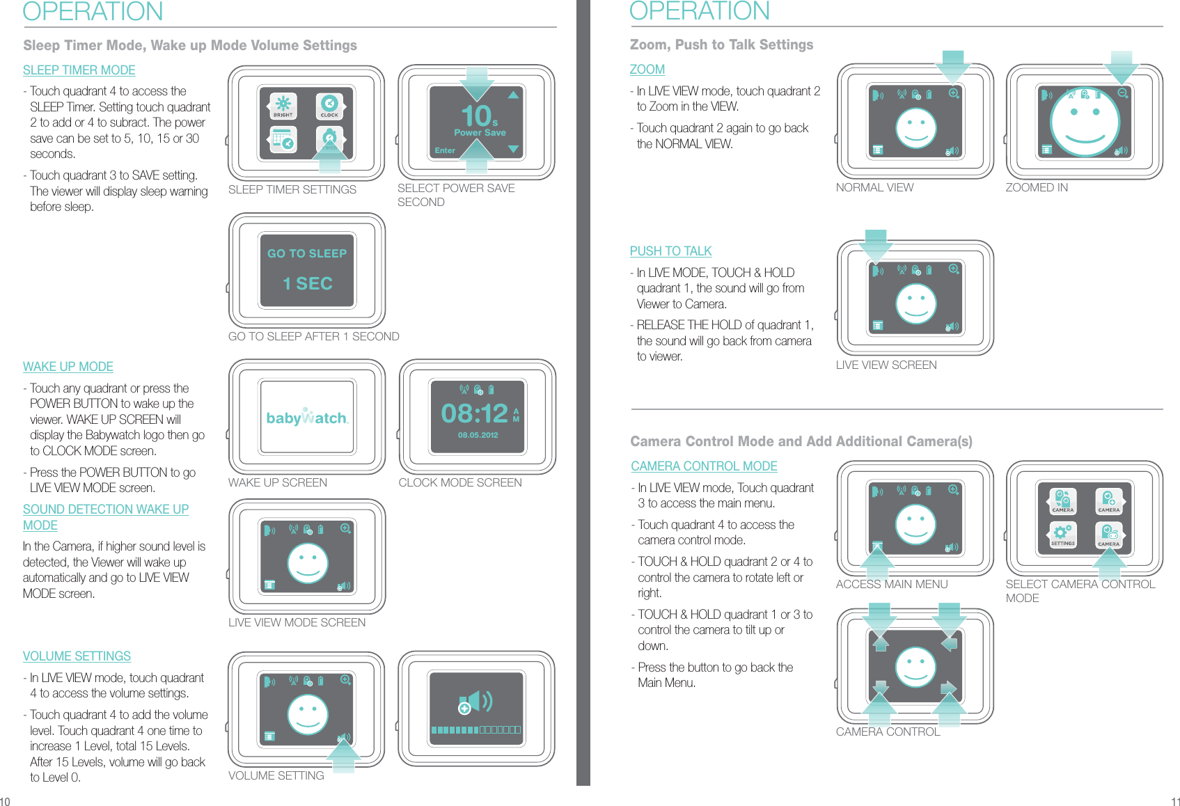 Enter1 SECGO TO SLEEPPower Save10s08.05.2012AM08:12SLEEP TIMER SETTINGSGO TO SLEEP AFTER 1 SECONDCLOCK MODE SCREENWAKE UP SCREENSELECT POWER SAVE SECONDSLEEP TIMER MODE- Touch quadrant 4 to access the SLEEP Timer. Setting touch quadrant 2 to add or 4 to subract. The power save can be set to 5, 10, 15 or 30 seconds.- Touch quadrant 3 to SAVE setting. The viewer will display sleep warning before sleep.WAKE UP MODE- Touch any quadrant or press the POWER BUTTON to wake up the viewer. WAKE UP SCREEN will display the Babywatch logo then go to CLOCK MODE screen.- Press the POWER BUTTON to go LIVE VIEW MODE screen.SOUND DETECTION WAKE UPMODEIn the Camera, if higher sound level is detected, the Viewer will wake up automatically and go to LIVE VIEW MODE screen.VOLUME SETTINGS- In LIVE VIEW mode, touch quadrant 4 to access the volume settings.- Touch quadrant 4 to add the volume level. Touch quadrant 4 one time to increase 1 Level, total 15 Levels. After 15 Levels, volume will go back to Level 0.VOLUME SETTINGOPERATIONSleep Timer Mode, Wake up Mode Volume SettingsNORMAL VIEW ZOOMED INLIVE VIEW SCREENZOOM - In LIVE VIEW mode, touch quadrant 2 to Zoom in the VIEW.- Touch quadrant 2 again to go back the NORMAL VIEW.PUSH TO TALK- In LIVE MODE, TOUCH &amp; HOLD quadrant 1, the sound will go from Viewer to Camera.- RELEASE THE HOLD of quadrant 1, the sound will go back from camera to viewer.OPERATIONZoom, Push to Talk SettingsACCESS MAIN MENUCAMERA CONTROLCAMERA CONTROL MODE - In LIVE VIEW mode, Touch quadrant 3 to access the main menu.- Touch quadrant 4 to access the camera control mode.- TOUCH &amp; HOLD quadrant 2 or 4 to control the camera to rotate left or right.- TOUCH &amp; HOLD quadrant 1 or 3 to control the camera to tilt up or down.- Press the button to go back the Main Menu.Camera Control Mode and Add Additional Camera(s)10 11SELECT CAMERA CONTROL MODELIVE VIEW MODE SCREEN