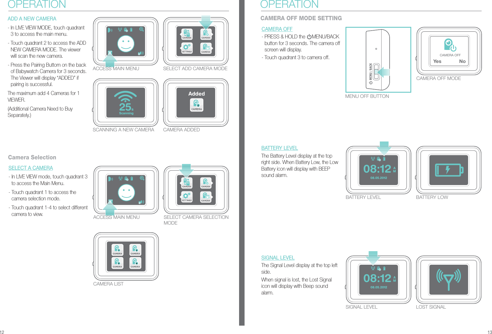 Ye s NoCAMERA OFFScanning25sAdded08.05.2012AM08:1208.05.2012AM08:12MENU OFF BUTTONCAMERA OFF- PRESS &amp; HOLD the     MENU/BACK button for 3 seconds. The camera off screen will display.- Touch quadrant 3 to camera off. ACCESS MAIN MENU SELECT ADD CAMERA MODESCANNING A NEW CAMERA CAMERA ADDEDACCESS MAIN MENUCAMERA LISTSELECT CAMERA SELECTION MODEADD A NEW CAMERA - In LIVE VIEW MODE, touch quadrant 3 to access the main menu.- Touch quadrant 2 to access the ADD NEW CAMERA MODE. The viewer will scan the new camera. - Press the Pairing Buttom on the back of Babywatch Camera for 3 seconds. The Viewer will display “ADDED” if pairing is successful.The maximum add 4 Cameras for 1 VIEWER.(Additional Camera Need to Buy Separately.)SELECT A CAMERA- In LIVE VIEW mode, touch quadrant 3 to access the Main Menu.- Touch quadrant 1 to access the camera selection mode.- Touch quadrant 1-4 to select different camera to view.OPERATIONCamera SelectionCAMERA OFF MODEBATTERY LEVELThe Battery Level display at the top right side. When Battery Low, the Low Battery icon will display with BEEP sound alarm.BATTERY LEVEL BATTERY LOWSIGNAL LEVELThe Signal Level display at the top left side.When signal is lost, the Lost Signal icon will display with Beep sound alarm.SIGNAL LEVEL LOST SIGNALCAMERA OFF MODE SETTINGOPERATION12 13