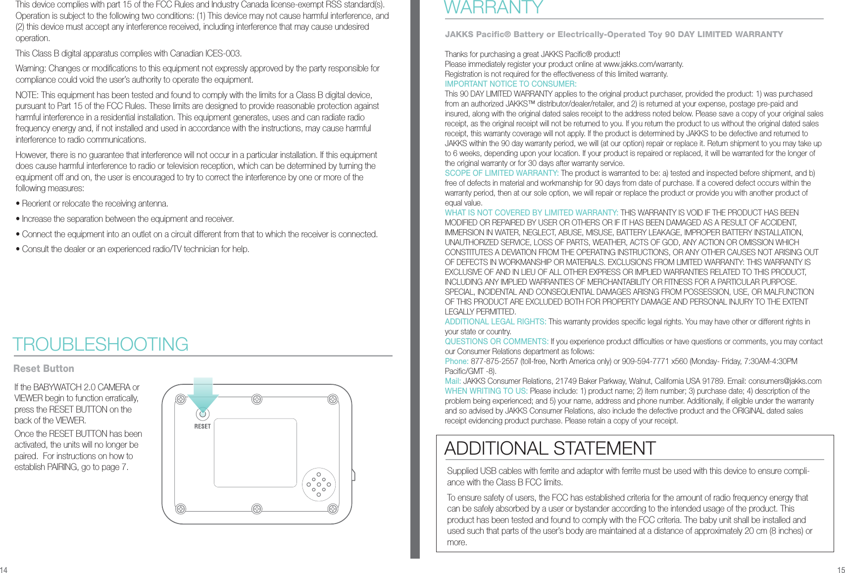 This device complies with part 15 of the FCC Rules and Industry Canada license-exempt RSS standard(s). Operation is subject to the following two conditions: (1) This device may not cause harmful interference, and (2) this device must accept any interference received, including interference that may cause undesired operation.This Class B digital apparatus complies with Canadian ICES-003.Warning: Changes or modifications to this equipment not expressly approved by the party responsible for compliance could void the user’s authority to operate the equipment.NOTE: This equipment has been tested and found to comply with the limits for a Class B digital device, pursuant to Part 15 of the FCC Rules. These limits are designed to provide reasonable protection against harmful interference in a residential installation. This equipment generates, uses and can radiate radio frequency energy and, if not installed and used in accordance with the instructions, may cause harmful interference to radio communications.However, there is no guarantee that interference will not occur in a particular installation. If this equipment does cause harmful interference to radio or television reception, which can be determined by turning the equipment off and on, the user is encouraged to try to correct the interference by one or more of the following measures:• Reorient or relocate the receiving antenna.• Increase the separation between the equipment and receiver.• Connect the equipment into an outlet on a circuit different from that to which the receiver is connected.• Consult the dealer or an experienced radio/TV technician for help.If the BABYWATCH 2.0 CAMERA or VIEWER begin to function erratically, press the RESET BUTTON on the back of the VIEWER.Once the RESET BUTTON has been activated, the units will no longer be paired.  For instructions on how to establish PAIRING, go to page 7. TROUBLESHOOTINGReset Button14 15WARRANTYJAKKS Pacific® Battery or Electrically-Operated Toy 90 DAY LIMITED WARRANTY Thanks for purchasing a great JAKKS Pacific® product!Please immediately register your product online at www.jakks.com/warranty.Registration is not required for the effectiveness of this limited warranty.IMPORTANT NOTICE TO CONSUMER:This 90 DAY LIMITED WARRANTY applies to the original product purchaser, provided the product: 1) was purchased from an authorized JAKKS™ distributor/dealer/retailer, and 2) is returned at your expense, postage pre-paid and insured, along with the original dated sales receipt to the address noted below. Please save a copy of your original sales receipt, as the original receipt will not be returned to you. If you return the product to us without the original dated sales receipt, this warranty coverage will not apply. If the product is determined by JAKKS to be defective and returned to JAKKS within the 90 day warranty period, we will (at our option) repair or replace it. Return shipment to you may take up to 6 weeks, depending upon your location. If your product is repaired or replaced, it will be warranted for the longer of the original warranty or for 30 days after warranty service.SCOPE OF LIMITED WARRANTY: The product is warranted to be: a) tested and inspected before shipment, and b) free of defects in material and workmanship for 90 days from date of purchase. If a covered defect occurs within the warranty period, then at our sole option, we will repair or replace the product or provide you with another product of equal value.WHAT IS NOT COVERED BY LIMITED WARRANTY: THIS WARRANTY IS VOID IF THE PRODUCT HAS BEEN MODIFIED OR REPAIRED BY USER OR OTHERS OR IF IT HAS BEEN DAMAGED AS A RESULT OF ACCIDENT, IMMERSION IN WATER, NEGLECT, ABUSE, MISUSE, BATTERY LEAKAGE, IMPROPER BATTERY INSTALLATION, UNAUTHORIZED SERVICE, LOSS OF PARTS, WEATHER, ACTS OF GOD, ANY ACTION OR OMISSION WHICH CONSTITUTES A DEVIATION FROM THE OPERATING INSTRUCTIONS, OR ANY OTHER CAUSES NOT ARISING OUT OF DEFECTS IN WORKMANSHIP OR MATERIALS. EXCLUSIONS FROM LIMITED WARRANTY: THIS WARRANTY IS EXCLUSIVE OF AND IN LIEU OF ALL OTHER EXPRESS OR IMPLIED WARRANTIES RELATED TO THIS PRODUCT, INCLUDING ANY IMPLIED WARRANTIES OF MERCHANTABILITY OR FITNESS FOR A PARTICULAR PURPOSE. SPECIAL, INCIDENTAL AND CONSEQUENTIAL DAMAGES ARISNG FROM POSSESSION, USE, OR MALFUNCTION OF THIS PRODUCT ARE EXCLUDED BOTH FOR PROPERTY DAMAGE AND PERSONAL INJURY TO THE EXTENT LEGALLY PERMITTED.ADDITIONAL LEGAL RIGHTS: This warranty provides specific legal rights. You may have other or different rights in your state or country.QUESTIONS OR COMMENTS: If you experience product difficulties or have questions or comments, you may contact our Consumer Relations department as follows:Phone: 877-875-2557 (toll-free, North America only) or 909-594-7771 x560 (Monday- Friday, 7:30AM-4:30PM Pacific/GMT -8).Mail: JAKKS Consumer Relations, 21749 Baker Parkway, Walnut, California USA 91789. Email: consumers@jakks.comWHEN WRITING TO US: Please include: 1) product name; 2) item number; 3) purchase date; 4) description of the problem being experienced; and 5) your name, address and phone number. Additionally, if eligible under the warranty and so advised by JAKKS Consumer Relations, also include the defective product and the ORIGINAL dated sales receipt evidencing product purchase. Please retain a copy of your receipt.Supplied USB cables with ferrite and adaptor with ferrite must be used with this device to ensure compli-ance with the Class B FCC limits.To ensure safety of users, the FCC has established criteria for the amount of radio frequency energy that can be safely absorbed by a user or bystander according to the intended usage of the product. This product has been tested and found to comply with the FCC criteria. The baby unit shall be installed and used such that parts of the user’s body are maintained at a distance of approximately 20 cm (8 inches) or more.ADDITIONAL STATEMENT